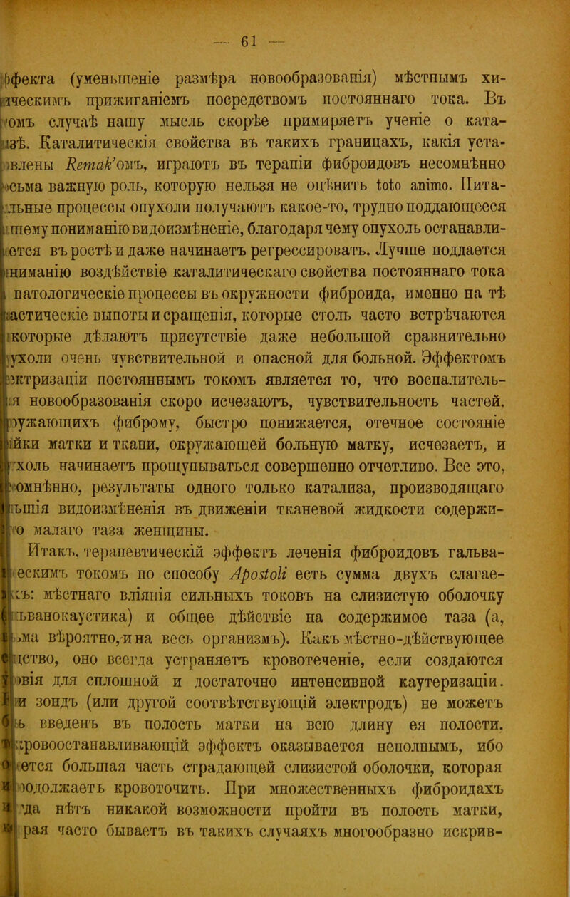 екта (уменьшеніе размѣра новообразованія) мѣстнымъ хи- ическимъ прижиганіемъ посредствомъ постояннаго тока. Бъ ■юмъ случаѣ нашу мысль скорѣе примиряетъ ученіе о ката- іізѢ. Каталитичѳскія свойства въ такихъ границахъ, какія уста- »влены ЯетакЪъѵь, играютъ въ терапіи фиброидовъ несомнѣнно «ісьма важную роль, которую нельзя не оцѣнить Ыо апіто. Пита- льныѳ процессы опухоли получаютъ какое-то, трудноподдающееся :,шѳму пониманіювидоизмѣненіе, благодаря чему опухоль останавли- вая въ ростѣ и даже начинаетъ регрессировать. Лучше поддается шиманію воздѣйствіѳ каталитическаго свойства постояннаго тока патологическіе процессы въ окружности фиброида, именно на тѣ іастическіе выпоты и сращенія, которые столь часто встрѣчаются ікоторые дѣлаютъ присутствіе даже небольшой сравнительно ухоли очень чувствительной и опасной для больной. Эффектомъ іктризаціи постояннымъ токомъ является то, что воспалитель- ;я новообразованія скоро исчезаютъ, чувствительность частей, уужающихъ фиброму, быстро понижается, отечное состояніе ійки матки и ткани, окружающей больную матку, исчезает^ и холь начинаетъ прощупываться совершенно отчетливо. Все это, омнѣнно, результаты одного только катализа, производящаго ьшія видоизмѣненія въ движеніи тканевой жидкости еодержи- о малаго таза женщины. йтакъ, терапевтическій эффѳктъ леченія фиброидовъ галъва- •ескимъ токомъ по способу Арозіоіі есть сумма двухъ слагае- шь: мѣстнаго в.тіянія силъныхъ токовъ на слизистую оболочку ъвано каустик а) и обіцее дѣйствіе на содержимое таза (а, >ма вѣроятно, ина весь организмъ). Какъ мѣстно-дѣйствующее ство, оно всегда устраняѳтъ кровотеченіе, если создаются вія для сплошной и достаточно интенсивной каутеризаціи. зондъ (или другой соотвѣтствующій электродъ) не можетъ ь р.вѳденъ въ полость матки на всю длину ея полости, ;ровоостанавливающій эффектъ оказывается неполнымъ, ибо тся большая часть страдающей слизистой оболочки, которая одолжаеть кровоточить. При множественныхъ фиброидахъ да нѣтъ никакой возможности пройти въ полость матки, рая часто бываетъ въ такихъ случаяхъ многообразно искрив-