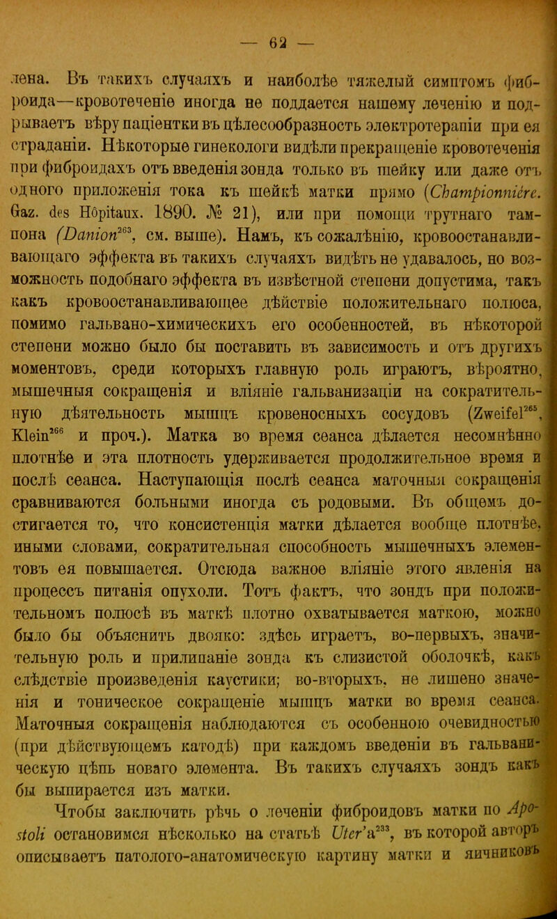 — ва- лена. Въ такихъ случаяхъ и наиболѣѳ тяжелый симптомъ фиб- роида—кровотеченіѳ иногда не поддается нашему леченію и под- рываетъ вѣру паціентки въ целесообразность элѳктротерапіи при ея страданіи. Нѣкоторыѳ гинекологи видѣли прекраіценіѳ кровотеченія при фиброидахъ отъ введѳніязонда только въ гаейку или даже отъ одного приложенія тока къ шейкѣ матки прямо (СЬатріоппіёге. Оаг. о>8 НбрНаих. 1890. № 21), или при помощи трутнаго там- пона (Вапіоп263, см. выше). Намъ, късожалѣнію, кровоостанавли- вающего эффекта въ такихъ случаяхъ видѣть не удавалось, но воз- можность подобнаго эффекта въ извѣстной степени допустима, такъ какъ кровоостанавливающее дѣйствіе положительнаго полюса, помимо гальвано-химическихъ его особенностей, въ нѣкоторой степени можно было бы поставить въ зависимость и отъ другихъ моментовъ, среди которыхъ главную роль играютъ, вѣроятно, мышечныя сокращенія и вліяніе гальванизаціи на сократитель- ную деятельность мышцъ кровеносныхъ сосудовъ (2\ѵеі&з1265, Кіеіп266 и проч.). Матка во время сеанса дѣлается несомнѣнно плотнѣе и эта плотность удерживается продолжительное время и послѣ сеанса. Наступающія послѣ сеанса маточныя сокращенія сравниваются больными иногда съ родовыми. Въ общѳмъ до- стигается то, что консистенція матки дѣлается вообще плотнѣе. иными словами, сократительная способность мышѳчныхъ элемен товъ ея повышается. Отсюда важное вліяніе этого явленія н процессъ питанія опухоли. Тотъ фактъ, что зондъ при положи тельномъ полюсѣ въ маткѣ плотно охватывается маткою, можн было бы объяснить двояко: здѣсь играетъ, во-первыхъ, значи тельную роль и прилипаніе зонда къ слизистой оболочкѣ, как слѣдствіе произведенія каустики; во-вторыхъ. не лишено знач нія и тоническое сокращеніе мышцъ матки во время сеанс Маточныя сокращенія наблюдаются съ особенною очевидность (при дѣйствующемъ катодѣ) при каждомъ введеніи въ гальвани ческую цѣпь нова го элемента. Въ такихъ случаяхъ зондъ как бы выпирается изъ матки. Чтобы заключить рѣчь о леченіи фиброидовъ матки по Ар зіоіі остановимся нѣсколько на статьѣ Шг'а233, въ которой авт ф описываѳтъ патолого-анатомическую картину матки и яичникоіз