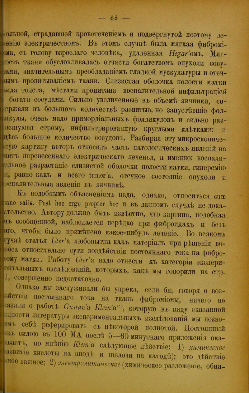 [ольной, страдавшей кровотѳчѳніемъ и подвергнутой поэтому ле- Іенію электричествомъ. Въ этомъ случаѣ была мягкая фибромі- ша, съ голову взрослаго человѣка, удаленная Не$аг'омъ. Мяг- кость ткани обусловливалась отчасти богатствомъ опухоли сосу- дами, значительнымъ прѳобладаніемъ гладкой мускулатуры и отеч- ьымъ пропитываніемъ ткани. Слизистая оболочка полости матки ьыла толста, мѣстами пропитана воспалительной инфильтраціей богата сосудами. Сильно увеличенные въ объѳмѣ яичники, со- вржали въ болыпомъ количествѣ развитые, но запустѣвшіе фол- іикулы, очень мало примордіальныхъ фолликуловъ и сильно раз- эсшуюся строму, инфильтрированную круглыми клѣтками; и дѣсь большое количество сосудовъ. Разбирая эту микросконичѳ- ;ую картину авторъ относилъ часть патологическихъ явленій на іѳтъ перенесеннаго электрическаго леченья, а именно: восаали- зльноѳ разрастаніе слизистой оболочки полости матки, гиперемію і, равно какъ и всего йшог'а, отечное состояніе опухоли и [> >спалительныя явлѳнія въ яичникѣ. Къ подобнымъ объяснѳніямъ надо, однако, относиться сит апо заіів. Розі Ъос ег^о ргоріег Ьос и въ данномъ случаѣ не дока- тѳльство. Автору должно быть извѣстно, что картина, подобная іъ сообщенной, наблюдается нерѣдко при фиброидахъ и безъ то, чтобы было примѣнено какое-нибудь леченіѳ. Во всякомъ уучаѣ статья Шг'в. любопытна какъ матеріалъ при рѣшеніи во- юса относительно сути воздѣйствія постояннаго тока на фибро- ому матки. Работу Шг'а надо отнести къ категоріи экспери- штальныхъ изслѣдованій, которыхъ, какъ мы говорили на стр. , совершенно недостаточно. Однако мы заслуживали бы упрека, если бы, говоря о воз- детый постояннаго тока на ткань фиброміомы, ничего не 'лазали о работѣ Сшіаѵ'ъ Кіеіпь™, которую въ виду сказанной іднооти литературы экспериментальныхъ изслѣдованій мы позво- мъ себѣ реферировать съ нѣкоторой полнотой. Постоянный къ силою въ 100 МА послѣ 5-60 минутнаго приложѳнія ока- ■ваетъ, по мнѣнпо КШп'а слѣдующее дѣйствіе: 1) химическое звитіе кислоты на анодѣ и щелочи на катодѣ); это дѣйствіе мое важное; 2) электролитическое (химическое разложеніе, обна-