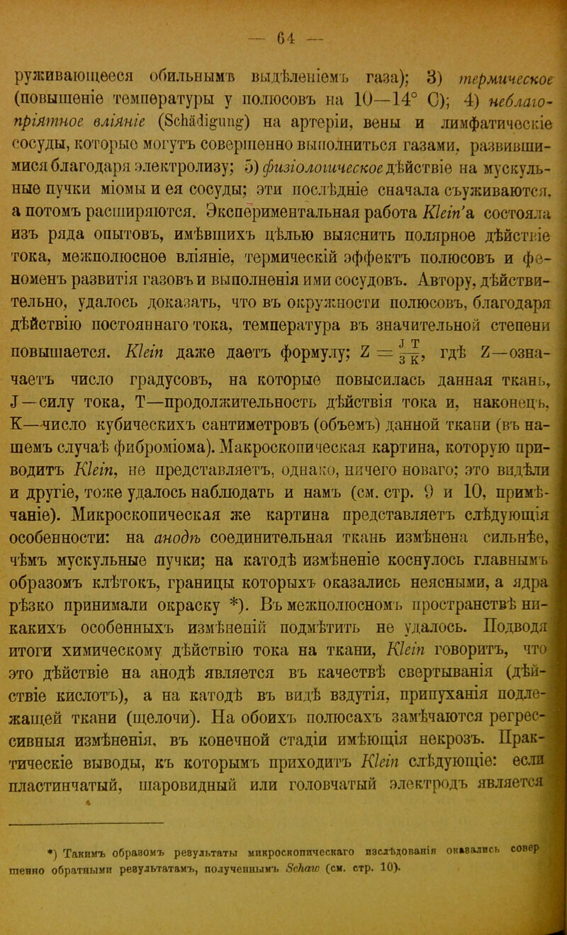 руживаюіцѳеся обильнымъ выдѣленіемъ газа); 8) термическое (повышѳніе температуры у полюсовъ на 10—14° С); 4) неблаю- прілтное влілніе (8сШі#іт#) на артеріи, вены и лимфатичосгле сосуды, которыо могутъ совершенно выполниться газами, развивши- мися благодаря электролизу; 5) физіологическое дѣйствіе на мускуль- ные пучки міомы и ея сосуды; эти послѣдніе сначала съуживаются. а потомъ расширяются. Экспериментальная работа Кіеіпа, состоя.; ,ч изъ ряда опытовъ, имѣвшихъ цѣлью выяснить полярное дѣйствіе тока, межполюсное вліяніе, термическій эффектъ полюсовъ и фе- номенъ развитія газовъ и выполнѳнія ими сосудовъ. Автору, дѣйстви- тельно, удалось доказать, что въ окружности полюсовъ, благодаря дѣйствію постояв наго тока, температура въ значительной степени повышается. Кіеіп далее даѳтъ формулу; Ъ — гдѣ 2—озна- чаетъ число градусовъ, на которые повысилась данная ткань, 3—силу тока, Т—продолжительность дѣйствія тока и, наконецъ, К—число кубическихъ сантимѳтровъ (объемъ) данной ткани (въ на- шемъ случаѣ фиброміома). Макроскопическая картина, которую при- водить Кіеіп, не представляетъ. однако, ничего новаго; это видѣли и другіе, тоже удалось наблюдать и намъ (см. стр. 9 и 10, примѣ- чаніе). Микроскопическая же картина представляетъ слѣдующія особенности: на анодѣ соединительная ткань измѣнѳна сильнѣе, чѣмъ мускульные пучки; на катодѣ измѣнѳніе коснулось главнымъ образомъ клѣтокъ, границы которыхъ оказались неясными, а ядр рѣзко принимали окраску *). Въ межполюсномъ пространствѣ ни- какихъ особенныхъ измѣненій подмѣтить не удалось. Подводя итоги химическому дѣйствію тока на ткани, Кіеіп говоритъ, чт это дѣйствіе на анодѣ является въ качествѣ свертыванія (дѣй- ствіе кислотъ), а на катодѣ въ видѣ вздутія, припуханія подле жашей ткани (щелочи). На обоихъ полюсахъ замѣчаются регрес- сивный измѣненія, въ конечной стадіи имѣющія некрозъ. Прак- тическіе выводы, къ которымъ приходить Кіеіп слѣдующіѳ: если пластинчатый, шаровидный или головчатый электродъ является *) Такимъ обравомъ ревультаты микроскопическаго изсдѣдованіп окмались совер шенно обратными ревультатамъ, получепиымъ Зскаю (см. стр. 10).
