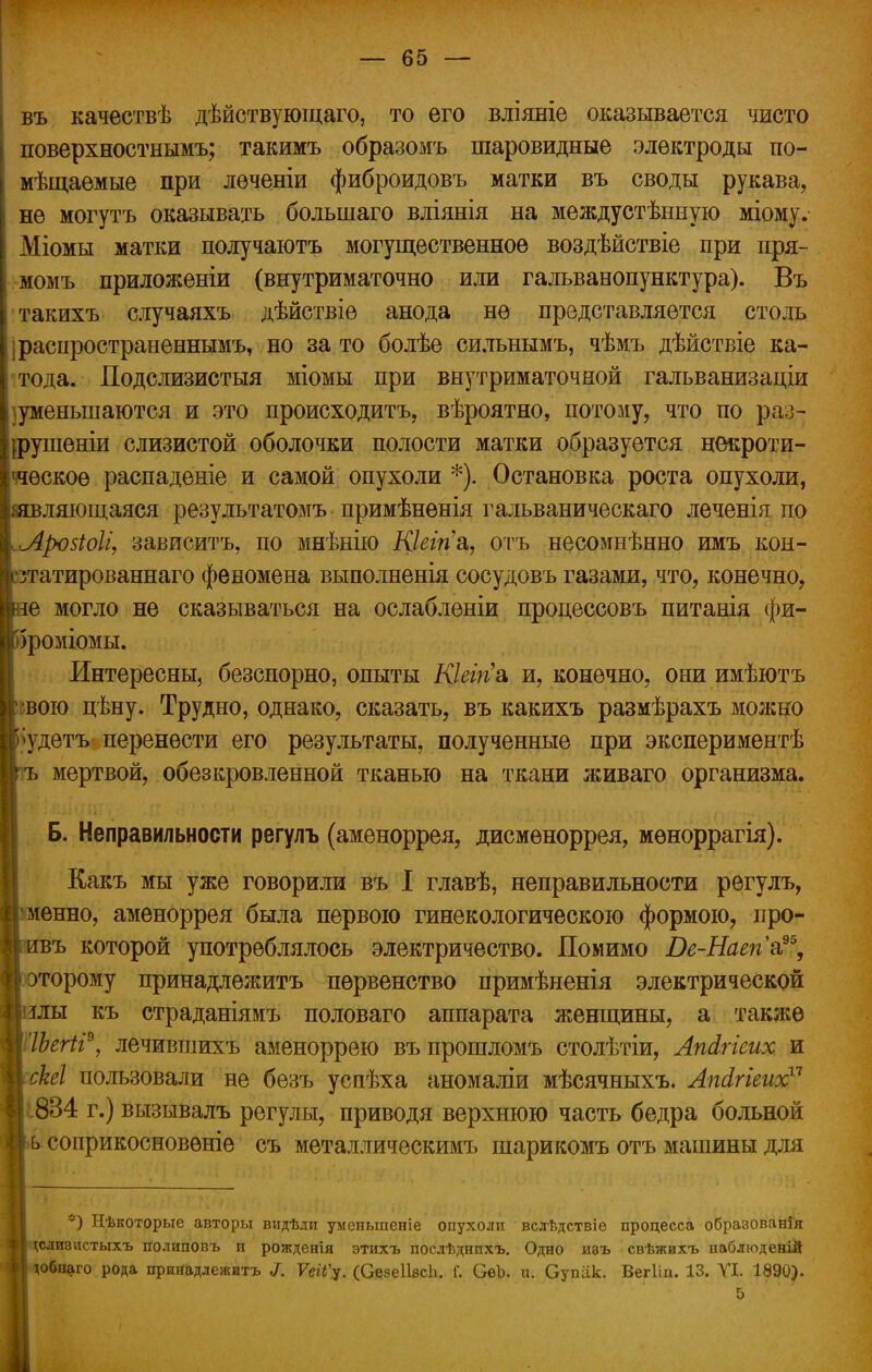 въ качествѣ дѣйствующаго, то его вліяніе оказывается чисто поверхностнымъ; такимъ образомъ шаровидные электроды по- мѣщаемые при лѳченіи фиброидовъ матки въ своды рукава, не могутъ оказывать большаго вліянія на междустѣнную міому. Міомы матки получаютъ могущественное воздѣйствіе при пря- момъ приложены (внутриматочно или гальванопунктура). Въ такихъ случаяхъ дѣйствіе анода не представляется столь і распространенным^ но зато болѣе сильнымъ, чѣмъ дѣйствіе ка- тода. Подслизистыя міомы при внутриматочной гальванизаціи )уменынаются и это происходите, вѣроятно, потому, что по раз- ірушеніи слизистой оболочки полости матки образуется некроти- ческое распаденіе и самой опухоли *). Остановка роста опухоли, ляющаяся результатомъ примѣненія гальваническаго леченія по Лровіоіі, зависитъ, по мнѣнію Кіеігіа, отъ нееомнѣнно имъ кон- зтатированнаго феномена выполненія сосудовъ газами, что, конечно, е могло не сказываться на ослабленіи процессовъ питанія фи- >роміомы. Интересны, безспорно, опыты Кіеігіа и, конечно, они имѣютъ ;вою цѣну. Трудно, однако, сказать, въ какихъ размѣрахъ можно •удетъ- перенести его результаты, полученные при экспериментѣ ъ мертвой, обезкровленной тканью на ткани живаго организма. Б. Неправильности регулъ (аменоррея, дисменоррея, мѳноррагія). Какъ мы уже говорили въ I главѣ, неправильности регулъ, менно, аменоррея была первою гинекологическою формою, про- въ которой употреблялось электричество. Помимо Ве-Наеп'а?% оторому принадлежитъ первенство примѣненія электрической лы къ страданіямъ половаго аппарата женщины, а также Шгіі9, лечивтлихъ аменоррею въпрошломъ столѣтіи, Апйгіеих и скеі пользовали не безъ успѣха аномаліи мѣсячныхъ. Лпсігіеих17 834 г.) вызывалъ регулы, приводя верхнюю часть бедра больной соприкосновѳніе съ металлическимъ шарикомъ отъ машины для *) Нѣкоторые авторы видѣди уменыпеніе опухоли вслѣдствіе процесса образования сливистыхъ полиповъ и рожденія этихъ поелѣднихъ. Одно изъ свѣжихъ наблюденій обнаго рода принадлежитъ I. ѴеіГу. (СезеІІвсЬ. Г. ОеЪ. и. Супіік. Вегііп. 13. VI. 1890). 5