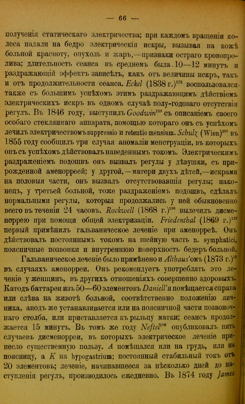 полученія статическаго электричества; при каждомъ вращеніи ко- леса падали на бедро элѳктричѳскія искры, вызывая на кожѣ больной красноту, опухоль и жаръ,—признаки остраго кровопро- лива; длительность сеанса въ срѳднѳмъ была. 10—12 минуть и раздражающій оффектъ зависѣлъ, какъ отъ величины искръ, такъ и отъ продолжительности сеанса. ЕсЫ (1838 г.)101 воспользовался- также съ болыпимъ успѣхомъ этимъ раздражающимъ дѣйствіѳмъ электричѳскихъ искръ въ одномъ случаѣ полу-годоваго отсутствія рѳгулъ. Въ 1846 году, выступилъ Соснііиіп™ съ описаніемъ своего особаго стекляннаго аппарата, помощью котораго онъ съ успѣхомъ лечилъ электричествомъзирргезвіо и гѳіепііо тепзгат. ЗсЬиІ^ (ТѴіеп)203 въ 1855 году сообщилъ три случая аномаліи менструаціи, въ которыхъ онъ съ успѣхомъ дѣйствовалъ наведеннымъ токомъ. Электрическимъ раздраженіемъ подошвъ онъ вызвалъ регулы у дѣвушки, съ при- рожденной аменорреей; у другой, — матери двухъ дѣтей,—искрами на половыя части, онъ вызвалъ отеутствовавшія регулы; нако- нѳцъ, у третьей больной, тоже раздраженіемъ подошвъ, сдѣлалъ нормальными регулы, который продолжались у ней обыкновенн всего въ тѳчѳніи 24 часовъ. Коскшіі (1868 г.)196 вылѳчилъ дисме норрею при помощи общей элѳктризаціи. РгіеіепіЬаІ (1869 г.)12 первый примѣнилъ гальваническое лечѳніе при аменорреѣ. Онъ дѣйствовалъ постояннымъ токомъ на шейную часть п. зутрпаіісі, поясничные позвонки и внутреннюю поверхность бедеръ больной Гальваническое леченіе было примѣнѳно и АІіЬаизожъ (1873 г.) въ случаяхъ аменорреи. Онъ рѳкомѳндуѳтъ употреблять это л чѳніѳ у женщинъ, въ другихъ отношѳніяхъ совершенно здоровых Катодъ баттарѳи изъ 50—60 элѳментовъ ВапіеІѴя помѣщается справ или слѣва на животѣ больной, соотвѣтственно положенію яич- ника, анодъ же устанавливается или на поясничной части позвоноч- наго столба, или приставляется къ рыльцу матки; сеансъ продол- жается 15 минуть. Въ томъ же году Ые/іеі™ опубликовалъ пять случаевъ дисменорреи, въ которыхъ электрическое леченіе при- несло существенную пользу. А помѣщался или на грудь, или на поясницу, а К на Ьуро&азігіит; постоянный стабильный токъ огъ 20 элементовъ; лечѳніе, начинавшееся за нѣсколько дней до на- ступленія регулъ, производилось ежедневно. Въ 1874 году ]ата