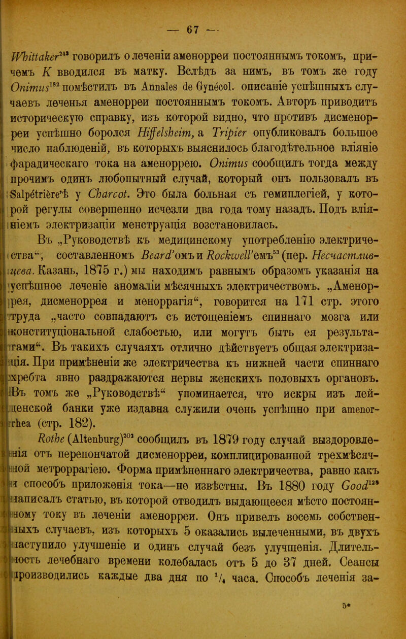 іѴЫііакег™ говорилъ о леченіи амѳнорреи постояннымъ токомъ, при- чѳмъ К вводился въ матку. Вслѣдъ за нимъ, въ томъ жѳ году Опітиз1*2 помѣстилъ въ Аппаіез <1е Оупёсоі. описавіѳ успѣшныхъ слу- чаѳвъ лѳчѳнья аменоррѳи постояннымъ токомъ. Авторъ приводить историческую справку, изъ которой видно, что противъ дисменор- реи успѣшно боролся Ні^еЬЬегт, а Тгіріег опубликовалъ большое число наблюденій, въ которыхъ выяснилось благодѣтѳльноѳ вліяніе фарадическаго тока на аменоррею. Опгшиз сообщилъ тогда между прочимъ одинъ любопытный случай, который онъ пользовалъ въ ;8а1рёігіёге'ѣ у СЬагсоі. Это была больная съ гемиплегіей, у кото- рой регулы совершенно исчезли два года тому назадъ. Подъ влія- ініемъ электризаціи менструація возстановилась. Въ „Руководствѣ къ медицинскому употреблѳнію электриче- ства, составленномъ Веагй'ожь и КоскгѵеІѴтъьъ (пер. Несчастлив^ .цева. Казань, 1875 г.) мы находимъ равнымъ образомъ указанія на ;успѣшное лѳченіе аномаліи мѣсячныхъ элѳктричествомъ. „Амѳнор- ;рея, дисменоррея и мѳноррагія, говорится на 171 стр. этого -труда „часто совпадаютъ съ истощеніемъ спиннаго мозга или шонституціональной слабостью, или могутъ быть ея результа- тами. Въ такихъ случаяхъ отлично дѣйствуетъ общая электриза- ція. При примѣненіи же электричества къ нижней части спиннаго ребта явно раздражаются нервы женскихъ половыхъ органовъ. ъ томъ же „Руководствѣ упоминается, что искры изъ лѳй- енской банки уже издавна служили очень успѣшно при атепог- Ъеа (стр. 182). КоіЬе (АИепЬиг^)205 сообщилъ въ 1879 году случай выздоровлѳ- аія отъ перепончатой дисменоррѳи, комплицированной трехмѣсяч- ой метроррагіею. Форма примѣнѳннаго электричества, равно какъ і способъ приложѳнія тока—не извѣстны. Въ 1880 году Сооа1™ іаписалъ статью, въ которой отводилъ выдающееся мѣсто постоян- ному току въ лѳченіи аменорреи. Онъ привѳлъ восемь собствен- зыхъ случаевъ, изъ которыхъ 5 оказались вылеченными, въ двухъ аступило улучшеніе и одинъ случай безъ улучшѳнія. Длитель- ость лечебнаго времени колебалась отъ 5 до 37 дней. Сеансы роизводились каждые два дня по V* часа. Способъ лечѳнія за- 5*