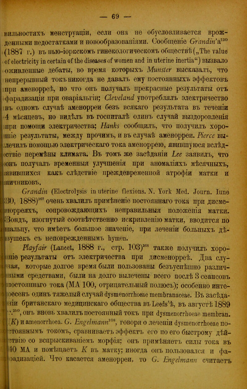 вильностяхъ мѳнструаціи, если она не обусловливается врож- денными недостатками и новообразованіями. Сообщеніе Огапсіігі^0 (1887 г.) въ нью-іоркскомъ гинѳкологическомъ общѳствѣ(„Тпе таіие оі еіесігісіѣу іп сегіаіп оі іЬе сіізеаѳез оГ ^отеп ап(і іп иіегіпе іпегііа) вызвало оживленные дебаты, во время которыхъ Мипзіег высказалъ, что непрерывный токъ никогда не давадъ ему постоянныхъ эффектовъ при аменорреѣ, но что онъ получалъ прекрасные результаты отъ фарадизаціи при оваріальгіи; Сіеѵеіапсі употреблялъ электричество въ одномъ случаѣ аменорреи безъ всякаго результата въ течѳніи 4 мѣсяцѳвъ, но видѣлъ въ госпиталѣ олинъ случай выздоровлѳнія шри помощи электричества; Напкз сообщать, что получилъ хоро- шие результаты, между прочимъ, и въ случаѣ аменорреи. Ріегсе вы- ,лечилъ помощью элѳктрическаго тока аменоррею, явившуюся вслѣд- (ствіе перемѣны климата. Въ томъ же засѣданіи Ьее заявилъ, что (онъ получалъ временный улучшенія при аномаліяхъ мѣсячныхъ, явившихся какъ слѣдствіе преждевременной атрофіи матки и ашчниковъ. Сгапііп (Еіесѣгоіузіз іп иіегіпе ііехіопз. N. Уогк Мей. ^Гоигп. Іипѳ О, 1888)267 очень хвалилъ примѣненіе постояннаго тока при дисме- оррѳяхъ, сопровождающихъ неправильныя положенія матки, ондъ, изогнутый соотвѣтственно искривленію матки, вводится по альцу, что имѣетъ большое значеніе, при лѳченіи больныхъ дѣ- ушекъ съ неповрежденнымъ Ъутеп. Ріау/аіг (Ьапсеі, 1888 г., стр. ЮЗ)268 также получилъ хоро- шее результаты отъ электричества при дисменорреѣ. Два слу- чая, которые долгое время были пользованы безъуспѣшно различ- ными средствами, были на долго вылечены всего послѣ В сеансовъ зостояннаго тока (МА 100, отрицательный полюсъ); особенно инте- эесенъ одинъ тяжелый случай сіузтепоггЬоѳае тетЬгапасеае. Въ засѣда- зіи британскаго медицинскаго общества въ Ьеѳ^ѣ, въ августѣ 1889 \250, онъ вновь хвалилъ постоянный токъ при йузтепоггЬоеае тетЬгап. К) и атепоггпоеа. С. Еп$еІтапп10*, говоря о леченіи сіузтепоггдоѳае по- угояннымъ токомъ, сравниваетъ эффѳктъ его по его быстрому дѣй- твію со всарыскиваніемъ морфія; онъ примѣняѳтъ силы тока въ Ю МА и помѣщаетъ К въ матку; иногда онъ пользовался и фа- задизаціей. Что касается аменорреи, то С. Етеітапп считаетъ