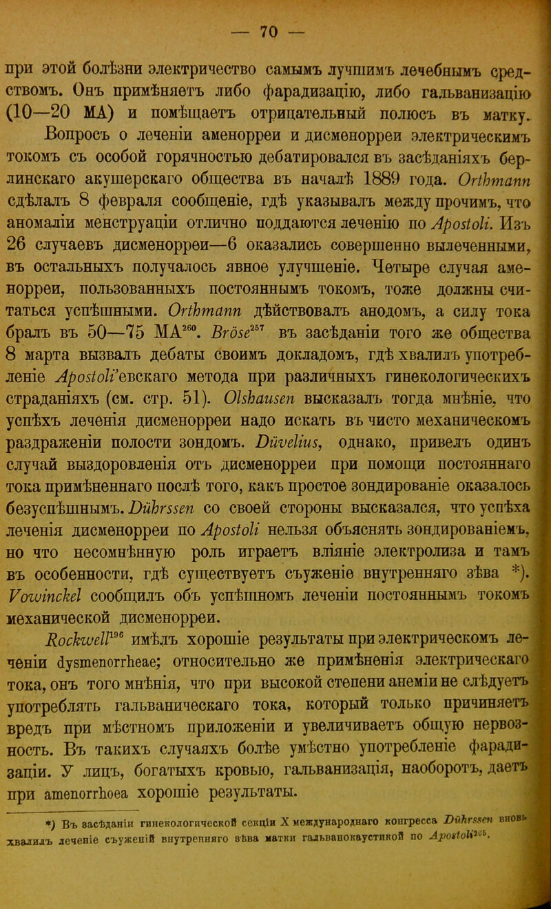 при этой болѣзни электричество самымъ лучшимъ лечебнымъ сред- ствомъ. Онъ примѣняѳтъ либо фарадизацію, либо гадьванизацію (10—20 МА) и помѣщаѳтъ отрицательный полюсь въ матку. Вопросъ о леченіи аменорреи и дисмѳнорреи электрическимъ токомъ съ особой горячностью дебатировался въ засѣданіяхъ бер- линскаго акушерскаго общества въ началѣ 1889 года. ОпЬтапп сдѣлалъ 8 февраля сообщеніе, гдѣ указывалъ между прочимъ, что аномаліи менструаціи отлично поддаются лечѳнію по Арозіоіі. Изъ 26 случаевъ дисменоррѳи—6 оказались совершенно вылеченными, въ остальныхъ получалось явное улучшеніе. Четыре случая аме- норреи, пользованныхъ постояннымъ токомъ, тоже должны счи- таться успѣшными. ОгіЬтапп дѣйствовалъ анодомъ, а силу тока бралъ въ 50—75 МА260. Вгдзе257 въ засѣданіи того же общества 8 марта вызвалъ дебаты своимъ докладомъ, гдѣ хвалилъ употреб- леніе Лрозіоііевсшто метода при различныхъ гинекологическихъ страданіяхъ (см. стр. 51). ОЬЬаизеп высказалъ тогда мнѣніе, что успѣхъ леченія дисменоррѳи надо искать въ чисто механическомъ раздраженіи полости зондомъ. Бйѵеііиз, однако, привелъ одинъ случай выздоровленія отъ дисменорреи при помощи постояннаго тока примѣненнаго послѣ того, какъ простое зондированіе оказалось безуспѣшнымъ. ВйЬгввеп со своей стороны высказался, чтоуспѣха леченія дисменорреи по Арозіоіі нельзя объяснять зондированіемъ. но что несомнѣнную роль играетъ вліяніе электролиза и тамъ въ особенности, гдѣ существуѳтъ съуженіѳ внутренняго зѣва *). ѴогиіпсЫ сообщилъ объ успѣіпномъ леченіи постояннымъ токомъ механической дисменорреи. Коскшіі19* имѣлъ хорошіе результаты при элѳктрическомъ ле- ченіи (іувтепоггЬеае; относительно же примѣнѳнія электрическаго тока, онъ тогомнѣнія, что при высокой степени анеміи не слѣдуетъ употреблять гальваничѳскаго тока, который только причиняетъ вредъ при мѣстномъ приложены и увеличиваетъ общую нервоз- ность. Въ такихъ случаяхъ болѣе умѣстно употребленіе фаради- заціи. У лицъ, богатыхъ кровью, гальванизація, наоборотъ, даетъ при ашепоггЪоеа хорошіе результаты. *) Въ васѣданіи гинекологической секціи X международная конгресса ПѵЪгыеп вновь хвалилъ леченіе съужепій внутренняго вѣва матіш гальванокаустикой по АроіШі™.