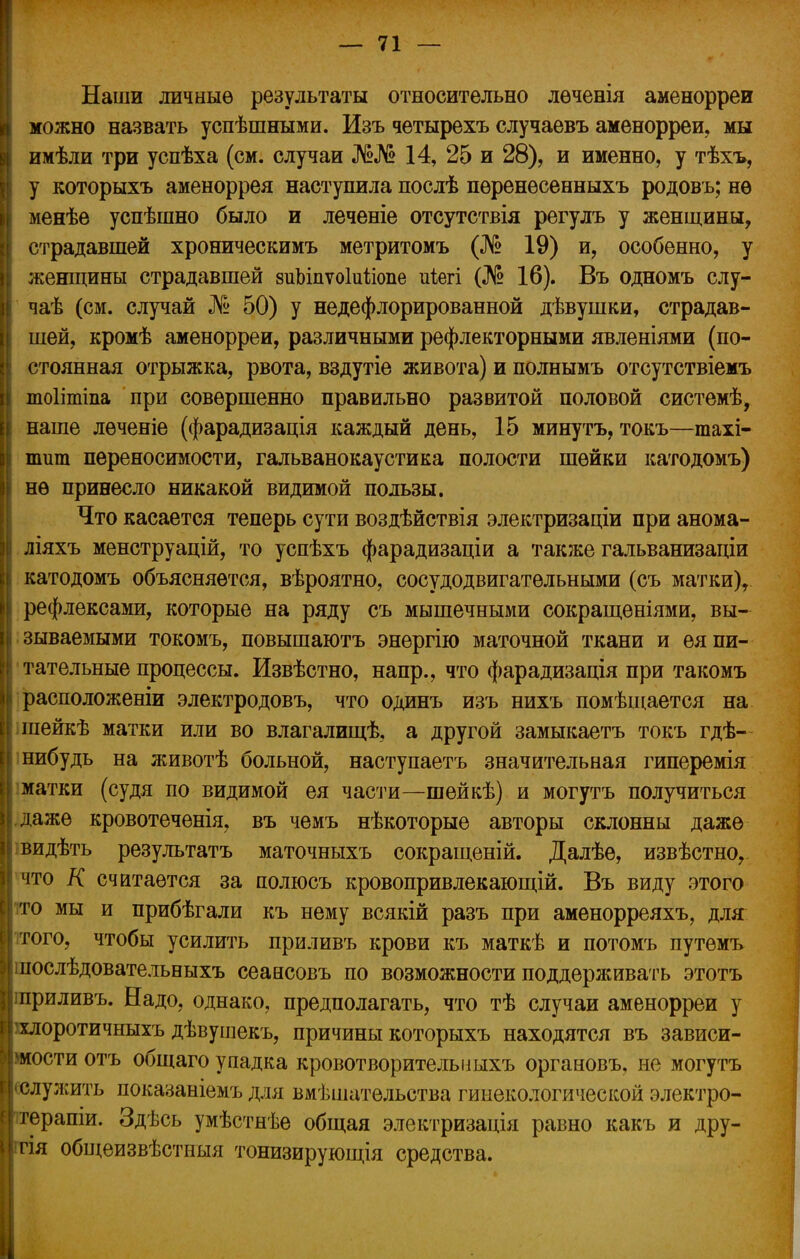 Наши личные результаты относительно лѳченія аменорреи можно назвать успѣшными. Изъ четырехъ случаевъ аменорреи, мы имѣли три успѣха (см. случаи №№ 14, 25 и 28), и именно, у тѣхъ, у которыхъ аменоррея наступила послѣ пѳренѳсенныхъ родовъ; нѳ менѣе успѣшно было и леченіе отсутствія регулъ у женщины, страдавшей хроническимъ метритомъ (№ 19) и, особенно, у женщины страдавшей зиЬіпѵоЫіопе иіегі (№ 16). Въ одномъ слу- чаѣ (см. случай № 50) у недефлорированной дѣвушки, страдав- шей, кромѣ аменорреи, различными рефлекторными явленіями (по- стоянная отрыжка, рвота, вздутіе живота) и полнымъ отсутствіемъ тоіітіпа при совершенно правильно развитой половой системѣ, наше лѳченіе (фарадизація каждый день, 15 минутъ, токъ—тахі- птт переносимости, гальванокаустика полости шейки катодомъ) нѳ принесло никакой видимой пользы. Что касается теперь сути воздѣйствія электризаціи при анома- ліяхъ менструацій, то успѣхъ фарадизаціи а также гальванизаціи катодомъ объясняется, вѣроятно, сосудодвигательными (съ матки), рефлексами, которые на ряду съ мышечными сокращеніями, вы- || зываемыми токомъ, повышаютъ энергію маточной ткани и ея пи- тательные процессы. Извѣстно, напр., что фарадизація при такомъ расположеніи электродовъ, что одинъ изъ нихъ помѣщается на шейкѣ матки или во влагалищѣ, а другой замыкаетъ токъ гдѣ- нибудь на животѣ больной, наступаетъ значительная гиперемія матки (судя по видимой ея части—шейкѣ) и могутъ получиться І.дажѳ кровотеченія, въ чемъ нѣкоторые авторы склонны даже [| видѣть результатъ маточныхъ сокращены. Далѣе, извѣстно, что К считается за полюсъ кровопривлекающій. Въ виду этого то мы и прибѣгали къ нему всякій разъ при аменорреяхъ, для того, чтобы усилить приливъ крови къ маткѣ и потомъ путемъ шослѣдовательныхъ сеансовъ по возможности поддерживать этотъ приливъ. Надо, однако, предполагать, что тѣ случаи аменорреи у млоротичныхъ дѣвушекъ, причины которыхъ находятся въ зависи- мости отъ общаго упадка кровотворителышхъ органовъ, не могутъ (•служить показаніемъ для вмѣшательства гинекологической электро- терапии Здѣсь умѣстнѣе общая электризація равно какъ и дру- ггія общеизвѣстныя тонизирующія средства.