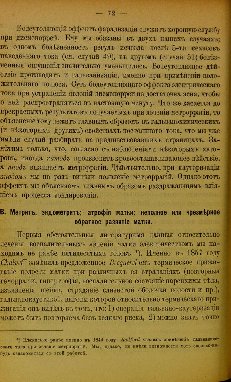 Болеутоляющій эффѳктъ фарадизаціи служить хорошую службу при дисменоррѳѣ. Ему мы обязаны въ двухъ нашихъ случаяхъ; въ одномъ болѣзненность рѳгулъ исчезла послѣ 5-ти сеансовъ наведѳннаго тока (см. случай 49), въ другомъ (случай 51) болѣз- ненныя ощущенія значительно уменьшились. Болеутоляющее дѣй- ствіѳ производить и гальванизація, именно при примѣненіи поло- жительнаго полюса. Суть болѳутоляющаго эффекта электрическаго тока при устраненіи явлѳній дисменорреи не достаточна ясна, чтобы о ней распространяться въ настоящую минуту. Что же касается до прекрасныхъ результатовъ получаѳмыхъ при леченіи метроррагіи, то объясненіе тому лежитъ главнымъ образомъ въ гальванохимическихъ (и нѣкоторыхъ другихъ) свойствахъ постояннаго тока, что мы уже имѣли случай разбирать на прѳдшествовавшихъ страницахъ. За- мѣтимъ только, что, согласно съ наблюденіями нѣкоторыхъ авто- ровъ, иногда катодъ производить кровоостанавливающее дѣйствіе, а анодъ вызываетъ метроррагіи. Дѣйствительно, при каутеризаціи анодомъ мы не разъ видѣли появленіе метроррагій. Однако этотъ эффектъ мы объясняемъ главнымъ образомъ раздражающимъ влія- ніемъ процесса зондированія. В. Метритъ, эндометритъ; атрофія матки; неполное или чрезмѣрное обратное развитіе матки. Первыя обстоятельныя литературный данныя относительно леченія воспалительныхъ явленій матки электричествомъ мы на- ходимъ не ранѣе пятидесятыхъ годовъ *). Именно въ 1857 году СЬаІѵеі71 замѣнилъ предложенное ВссдиегеГвжь термическое прижи- ганіе полости матки при различныхъ ея страданіяхъ (повторныя геморрагіи, гипертрофія, воспалительное состояніе паренхимы тѣла, изъявленія шейки, страданіе слизистой оболочки полости и пр.)> гальванокаустикой, выгоды которой относительно термическаго при- жиганія онъ видѣлъ въ томъ, что: 1) операція гальвано-каутеризаціп можетъ быть повторяема безъ всякаго риска, 2) можно знать точно *5 Нѣсколько ранѣе именно въ 1844 году Вай/огд, хвалилъ прпмѣненіѳ гальваниче- скаго тока при леченіи метроррагій. Мы, однако, не имѣлп возможности хоть сколько-ни- будь ознакомиться съ этой работой.