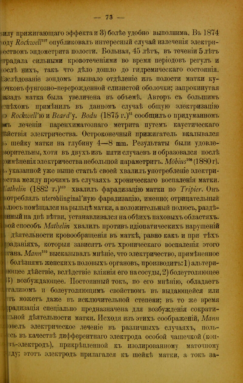 илу прижигающаго эффекта и 8) болѣѳ удобно выполнима, Въ 1874 оду Ко&шІѴ™ опубликовалъ интересный случай излеченія электри- ествомъ эндометрита полости. Вольная, 45 лѣтъ, въ теченіи 5 лѣтъ градала сильными кровотѳченіями во время періодовъ регулъ и ослѣ нихъ, такъ что дѣло дошло до гидрѳмическаго состоянія. гзслѣдованіе зондомъ вызвало отдѣленіе изъ полости матки ку- гэчковъ фунгозно-перѳрожденной слизистой оболочки; запрокинутая аазадъ матка была увеличена въ объемѣ. Авторъ съ большимъ ізпѣхомъ примѣнилъ въ данномъ случаѣ общую электризацію оэ КоскшІГюш ВеаЫ'у. Восіи (1875 г.)61 сообщилъо придуманномъ і«ъ лѳченіи паренхиматознаго метрита путемъ каустическаго &йствія электричества. Остроконечный прижигатель вкалывался Ішейку матки на глубину 4—8 тт. Результаты были удовле- >рительны, хотя въ двухъ изъ пяти случаевъ и образовался послѣ імѣнѳнія электричества небольшой параметритъ. МдЫи$т (1880 г), указанной уже выше статьѣ своей хвалилъ употребленіе электри- ітва между прочимъ въ случаяхъ хроничѳскаго воспалены матки. ііЪеІіп (1882 г.)163 хвалилъ фарадизацію матки по Тгіріег. Онъ >треблялъ иіегоЫіп&іпаГную фарадизацію, именно; отрицательный [іосъ помѣщался на рыльцѣ матки, а положительный полюсъ, раздѣ- [ный на двѣ вѣтви, устанавливался на обѣихъ паховыхъ областяхъ. эйспособъ МаіЪеІіп хвалилъ противъидіопатическихъ нарушены дѣятѳльности кровообращѳнія въ маткѣ, равно какъ и при тѣхъ >аданіяхъ, которыя зависятъ отъ хроническаго воспаленія этого ^ана. Маппхъь высказывалъ мнѣніе, что электричество, примѣненное болѣзнямъ женскихъ половыхъ органовъ, производить: 1) альтери- ющее дѣйствіе, вслѣдствіе вліянія его на сосуды, 2) болеутоляющее ►) возбуждающее. Постоянный токъ, по его мнѣнію, обладаетъ гализомъ и болеутоляющимъ свойствомъ въ выдающейся или гь можѳтъ даже въ исключительной степени; въ то же время радизація спеціально предназначена для возбужденія сократи- ъной дѣятельности матки. Исходя изъ этихъ соображеній, Мапп )велъ электрическое лечѳніе въ различныхъ случаяхъ, поль- сь въ качествѣ дифферентнаго электрода особой чашечкой (кон- 5ъ-электродъ), прикрѣпленной къ изолированному маточному ду; этотъ электродъ прилагался къ шейкѣ матки, а токъ за-