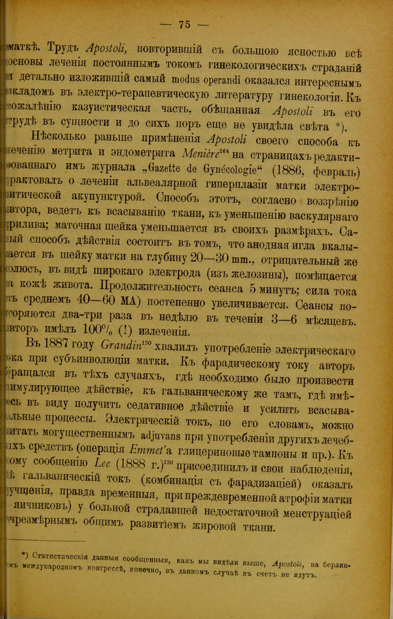 миаткѣ. Трудъ Ароііоіі, повторившій съ большою ясностью всѣ | зсновы леченія постоявнымъ токомъ гинекологических* страданій і детально изложившій самый шогіиз орегашіі оказался интереснымъ икладомъ въ электро-терапѳвтическую литературу гинекологіи. Къ '«ожалѣнію казуистическая часть, обѣщанная ~ АроИоІІ въ его ггрудѣ въ сущности и до сихъ поръ еще не увидѣла свѣта *). Нѣсколько равыпѳ примѣненія АрозЮІі своего способа къ іеченш метрита и эндометрита Мепіегешш страницахъ редакти- -юваннаго имъ журнала „багейе <1в еУп<5со1о§іе (1886, феврать) рактовалъ о леченіи альвеалярной гипернлазіи матки электро- итической акупунктурой. Способъ этотъ, согласно воззрѣнію автора, ведетъ къ всасыванію ткани, къ уменьшенію васкуллрнаго рилива; маточная шейка уменьшается въ своихъ размѣрахъ Са- ый способъ дѣйствія состоитъ въ томъ, что анодная игла вкалы- вается въ шейку матки на глубину 20-30 шт., отрицательный же олюсъ, въвидѣ широкаго электрода (изъ желозины), помѣщается Ьа кожѣ живота. Продолжительность сеанса 5 минута; сита тока ;ъ среднемъ 40-60 МА) постепенно увеличивается. Сеансы по- коряются два-три раза въ нѳдѣлю въ теченіи 3—6 мѣсяпевъ вторъ имѣлъ 100°/0 (!) излеченія. Въ 1887 году Сгапйіп™ хвалилъ употребленіе электрическаго ка при субъинволюціи матки. Къ фарадическому току авторъ •ращался въ тѣхъ случаяхъ, гдѣ необходимо было произвести I имулирующее дѣйствіе, къ гальваническому же тамъ, гдѣ имѣ- ■сь въ виду получить седативное дѣйствіе и усилить всасыва- ние процессы. Электрическій токъ, по его словамъ, можно итать могущественнымъ афиѵаш при употребление другихълечеб- іхъ средствъ (операцш ЕттеСя глицериновые тампоны и пр.). Къ ому сообщение І« (1888 г.)»» нрисоединилъ и свои наблюденія, І,ГиГаНИЧеСК1Й ТОКЪ (комбина*я съ Фарадизаціей) оказалъ учщенш, правда временный, при преждевременной атрофіи матки и!ІТВЪ) У ?ЛЬН0Й ^*™* недостаточной менструаціей крезмѣрнымъ общим, развитіемъ жировой ткани .1