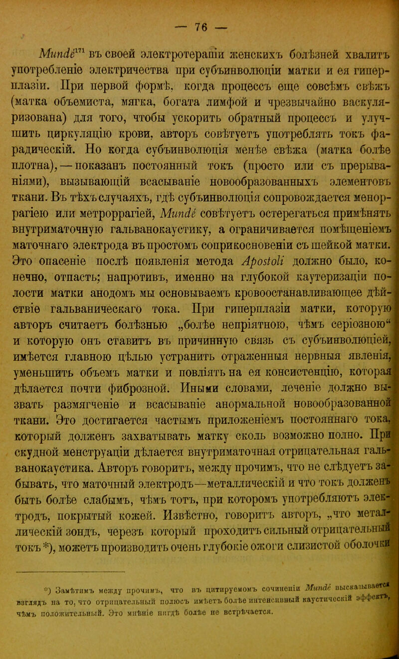 Мипсіё111 въ своей элѳктротерапіи женскихъ болѣзней хвалить употрѳбленіѳ электричества при субъинволюціи матки и ея гипер- плазіи. При первой формѣ, когда процессъ еще совсѣмъ свѣжъ (матка объемиста, мягка, богата лимфой и чрезвычайно васкуля- ризована) для того, чтобы ускорить обратный процессъ и улуч- шить циркуляцію крови, авторъ совѣтуетъ употреблять токъ фа- радически*. Но когда субъинволюція менѣе свѣжа (матка болѣѳ плотна), — показанъ постоянный токъ (просто или съ прерыва- ніями), вызывающій всаеываніе новообразованныхъ элементовъ ткани. Въ тѣхъслучаяхъ, гдѣ субъинволюція сопровождается мѳнор- рагіею или метроррагіей, Мипйё совѣтуетъ остерегаться примѣнять внутриматочную гальванокаустику, а ограничивается помѣщѳніемъ маточнаго электрода въ простомъ соприкосновеніи съ шейкой матки. Это опасеніе послѣ появленія метода Аровіоіі должно было, ко- нечно, отпасть; напротивъ, именно на глубокой каутеризаціи по- лости матки анодомъ мы основываѳмъ кровоостанавливающее дѣй- ствіѳ гальваническаго тока. При гиперплазіи матки, которую авторъ считаетъ болѣзнью „болѣе непріятною, чѣмъ серіозною и которую онъ ставитъ въ причинную связь съ субъинволюціей,| имѣется главною цѣлью устранить отраженныя нервныя явленія, уменьшить объемъ матки и повліять на ея консистенцію, которая дѣлается почти фиброзной. Иными словами, леченіе должно вы-] звать размягченіе и всасываніе анормальной новообразованной] ткани. Это достигается частымъ приложеніемъ постояннаго тока,| который долженъ захватывать матку сколь возможно полно. При] скудной менструаціи дѣлается внутриматочная отрицательная галь- ванокаустика. Авторъ говорить, между прочимъ, что не слѣдуетъ за- бывать, что маточный электродъ—металлическій и что токъ долженъ быть болѣе слабымъ, чѣмъ тотъ, при которомъ у потреб ляютъ элек-і тродъ, покрытый кожей. Извѣстно, говорить авторъ, „что метал- лическій зондъ, черѳзъ который проходить сильный отрицательный токъ *), можетъ производить очень глубокіе ожоги слизистой оболочки *) Заыѣтимъ между прочимъ, что въ цитируемомъ сочннеиіи Мипйё выскашваѳтс* взглядъ на то, что отрицательный полюсъ имѣетъ бол ве интенсивный каустическій эффект*, чѣмъ положительный. Это мнѣніе пигдѣ болѣе не встрѣчается.