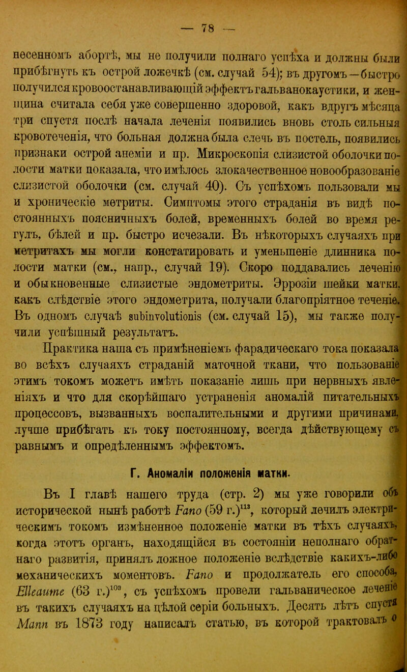 нѳсенномъ абортѣ, мы не получили полнаго успѣха и должны были прибѣгнутькъ острой ложечкѣ (см. случай 54); въдругомъ—быстро получился кровоостанавливающій эффектъгальванокаустики, и жен- щина считала себя уже совершенно здоровой, какъ вдругъ мѣсяца три спустя нослѣ начала леченія появились вновь столь сильныя кровотеченія, что больная должна была слечь въ постель, появились признаки острой анеміи и пр. Микроскопія слизистой оболочки по- лости матки показала, что имѣлось злокачественное новообразованіе слизистой оболочки (см. случай 40). Съ успѣхомъ пользовали мі и хроническіѳ метриты. Симптомы этого страданія въ видѣ п( стоянныхъ поясничныхъ болей, временныхъ болей во время р* гулъ, бѣлей и пр. быстро исчезали. Въ нѣкоторыхъ случаяхъ п] метритахъ мы могли констатировать и уменыпѳніе длинника ш лости матки (см., напр., случай 19). Скоро поддавались леченіі и обыкновенные слизистые эндометриты. Эррозіи шейки маткі какъ слѣдствіе этого эндометрита, получали благопріятноѳ течеі Въ одномъ случаѣ зиЪіпѵоІиііошз (см. случай 15), мы также пол] чили усаѣшный результата. Практика наша съ примѣненіѳмъ фарадичѳскаго тока показ* во всѣхъ случаяхъ страданій маточной ткани, что пользоваі этимъ токомъ можетъ имѣть показаніе лишь при нервныхъ явл( ніяхъ и что для скорѣйшаго устранѳнія аномалій питательны) процѳссовъ, вызванныхъ воспалительными и другими причинаі лучше прибѣгать къ току постоянному, всегда дѣйствующему равнымъ и опрѳдѣленнымъ эффектомъ. Г. Аномаліи положенія натки. Въ I главѣ нашего труда (стр. 2) мы уже говорили об* исторической нынѣ работѣ Рано (59 г.)113, который лѳчилъ электри- ческимъ токомъ измѣнѳнноѳ положѳніе матки въ тѣхъ случаяхъ, когда этотъ органъ, находящійся въ состояніи неполнаго обрат- наго развитія, принялъ ложное положѳніѳ вслѣдствіе какихъ-либо мѳханическихъ моментовъ. Рапо и продолжатель его способа, Еікаите (63 г.)10э, съ успѣхомъ провели гальваническое леченіѳ въ такихъ случаяхъ на цѣлой серіи больныхъ. Десять лѣтъ спустя Мапп въ 1873 году написалъ статью, въ которой трактовал* о