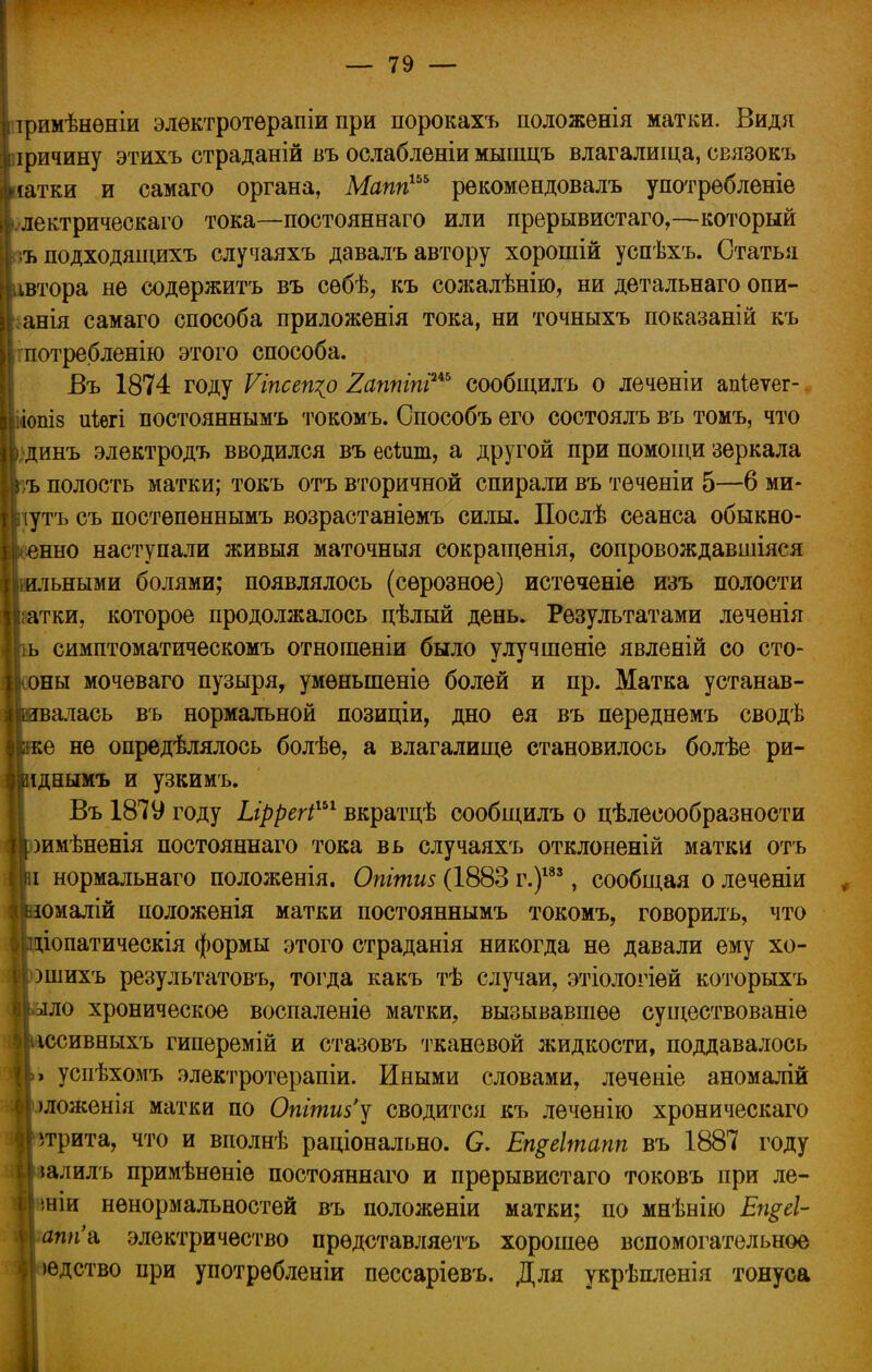 тримѣнѳніи элѳктротѳрапіи при порокахъ положенія матки. Видя іричину этихъ страданій въ ослабленіи мышцъ влагалища, связокъ іяатки и самаго органа, Мапп1Ь& рекомендовалъ употрѳбленіе I лектрическаго тока—постояннаго или прерывистаго,—который ъподходящихъ случаяхъ давалъ автору хорошій успѣхъ. Статья ивтора не содѳржитъ въ сѳбѣ, къ сожалѣнію, ни детальнаго опи- ;анія самаго способа приложенія тока, ни точныхъ показаній къ , потребленію этого способа. Въ 1874 году Ѵіпсещр 2аппіпіиь сообщилъ о лечѳніи апіеѵег- | іііопіз иіегі постояннымъ токомъ. Способъ его состоялъ въ томъ, что \динъ электродъ вводился въ есЪшп, а другой при помощи зеркала къ полость матки; токъ отъ вторичной спирали въ теченіи 5—6 ми- [ Иутъ съ постѳпѳннымъ возрастаніемъ силы. Послѣ сеанса обыкно- венно наступали живыя маточныя сокращенія, сопровождавшіяся Мшльными болями; появлялось (серозное) истечете изъ полости Ц^атки, которое продолжалось цѣлый день. Результатами леченія ь симптоматическомъ отношеніи было улучшеніе явленій со сто- ІІсоны мочеваго пузыря, умѳныпеніе болей и пр. Матка устанав- ливалась въ нормальной позиціи, дно ея въ переднемъ сводѣ Ірке не опредѣлялось болѣѳ, а влагалище становилось болѣе ри- Виднымъ и узкимъ. Въ 1879 году Ыррегі1*1 вкратцѣ сообщилъ о целесообразности |оимѣненія постояннаго тока вь случаяхъ отклоненій матки отъ і нормальнаго положенія. Опітиз (1883 г.)183, сообщая о леченіи юмалій положенія матки постояннымъ токомъ, говорилъ, что Цщіопатическія формы этого страданія никогда не давали ему хо- \ ошихъ результатовъ, тогда какъ тѣ случаи, этіологіей которыхъ I >зло хроническое воспаленіе матки, вызывавшее существованіе иссивныхъ гиперемій и стазовъ тканевой жидкости, поддавалось успѣхомъ электротерапіи. Иными словами, леченіе аномалій >ложенія матки по Оттиз'у сводится къ леченію хроническаго трита, что и вполнѣ раціонально. О. Ещеітапп въ 1887 году іалилъ примѣненіе постояннаго и прерывистаго токовъ при ле- ■вніи нѳнормальностей въ положеніи матки; по мнѣнію Ещеі- |аппа электричество прѳдставляетъ хорошее вспомогательное юдство при употрѳбленіи пессаріевъ. Для укрѣпленія тонуса