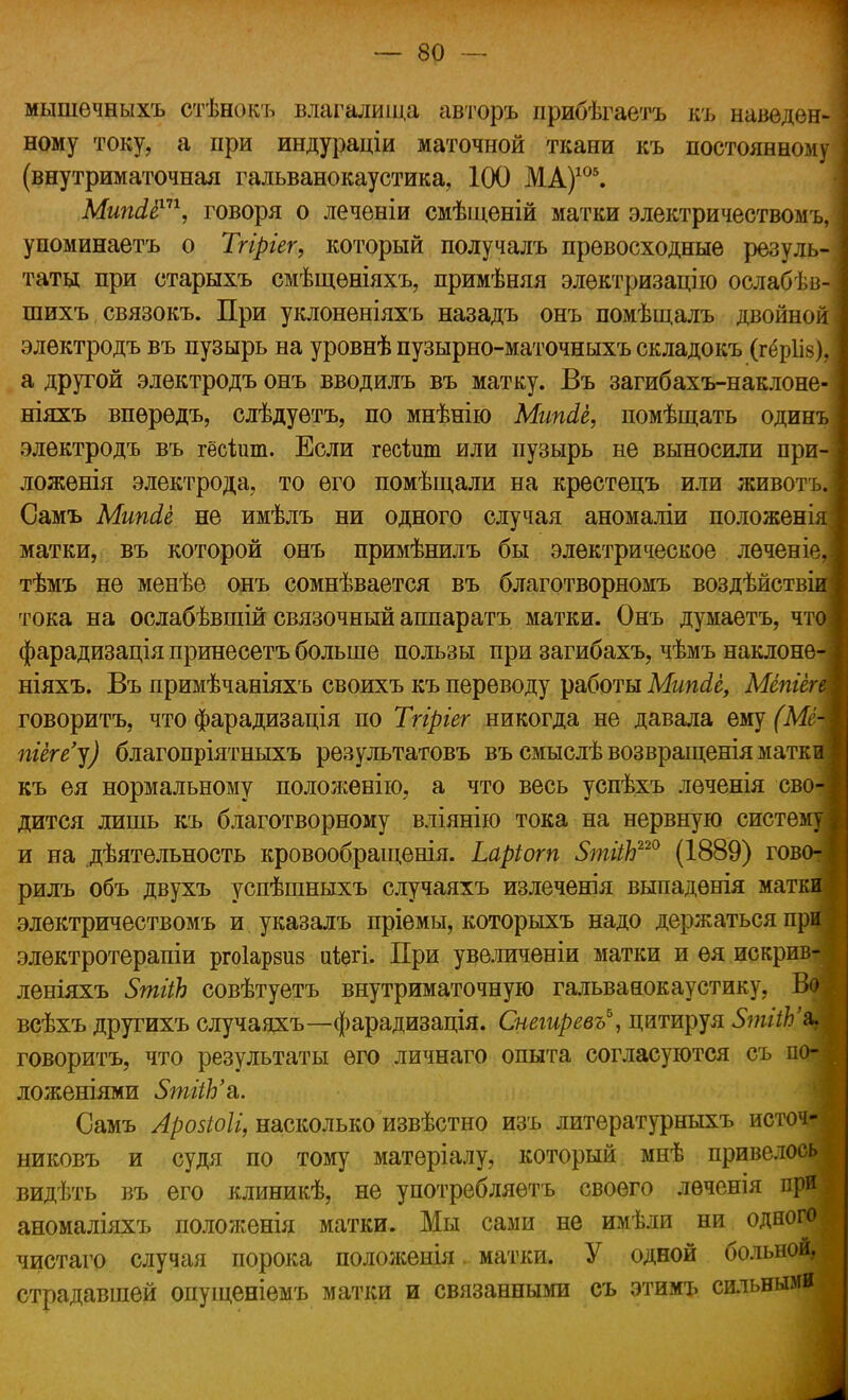 мышечныхъ стѣнокъ влагалища авторъ прибѣгаетъ въ наведен- ному току, а при индураціи маточной ткани къ постоянному (внутриматочная гальванокаустика, 100 МА)105. Мипсіё1''1, говоря о леченіи смѣщеній матки электричествомъ, упоминаетъ о Тгіргег, который получалъ превосходные резуль- таты при старыхъ смѣщѳніяхъ, примѣняя элѳктризацію ослабѣв- шихъ связокъ. При уклоненіяхъ назадъ онъ помѣщалъ двойной элѳктродъ въ пузырь на уровнѣ пузырно-маточныхъ складокъ (гёріів), а другой электродъ онъ вводилъ въ матку. Въ загибахъ-наклоне- ніяхъ впѳрѳдъ, слѣдуѳтъ, по мнѣнію Мипсіё, помѣщать один электродъ въ гёсішп. Если гесіит или пузырь не выносили при ложенія электрода, то его помѣщали на крестецъ или животъ Самъ Мипсіё не имѣлъ ни одного случая аномаліи положені матки, въ которой онъ примѣнилъ бы электрическое леченіе тѣмъ не менѣе онъ сомнѣвается въ благотворномъ воздѣйств- тока на ослабѣвшій связочный аппаратъ матки. Онъ думаетъ, чт фарадизація принесетъ больше пользы при загибахъ, чѣмъ наклоне ніяхъ. Въ примѣчаніяхъ своихъ къ переводу работы МипЛё, Мёпгёг говоритъ, что фарадизація по Тгіріег никогда не давала ему (Мё піёгеу) благопріятныхъ результатовъ въемыслѣвозвращеніяматк къ ея нормальному положенію, а что весь успѣхъ леченія сво дится лишь къ благотворному вліянію тока на нервную систе и на деятельность кровообращенія. Ьаріогп 5тііЬ220 (1889) гов рилъ объ двухъ успѣшныхъ случаяхъ излеченія выпадѳнія матк электричествомъ и указалъ пріемы, которыхъ надо держаться при электротерапіи ргоіарзив иѣегі. При увеличены матки и ѳя искрив^ леніяхъ ЗтііЪ совѣтуетъ внутриматочную гальванокаустику, Во всѣхъ другихъ случаяхъ—фарадизація. Снегиревъ*, цитируя 5тііЬ% говоритъ, что результаты его личнаго опыта согласуются съ по- ложеніями 5тііЪ'&. Самъ Аройоіі, насколько извѣстно изъ литературныхъ источ-] никовъ и судя по тому матеріалу, который мнѣ привелось видѣть въ его клиникѣ, не употребляѳтъ своего лѳченія при аномаліяхъ положенія матки. Мы сами не имѣли ни одного чистаго случая порока положенія, матки. У одной больной, страдавшей опущеніѳмъ матки и связанными съ этимъ сильными