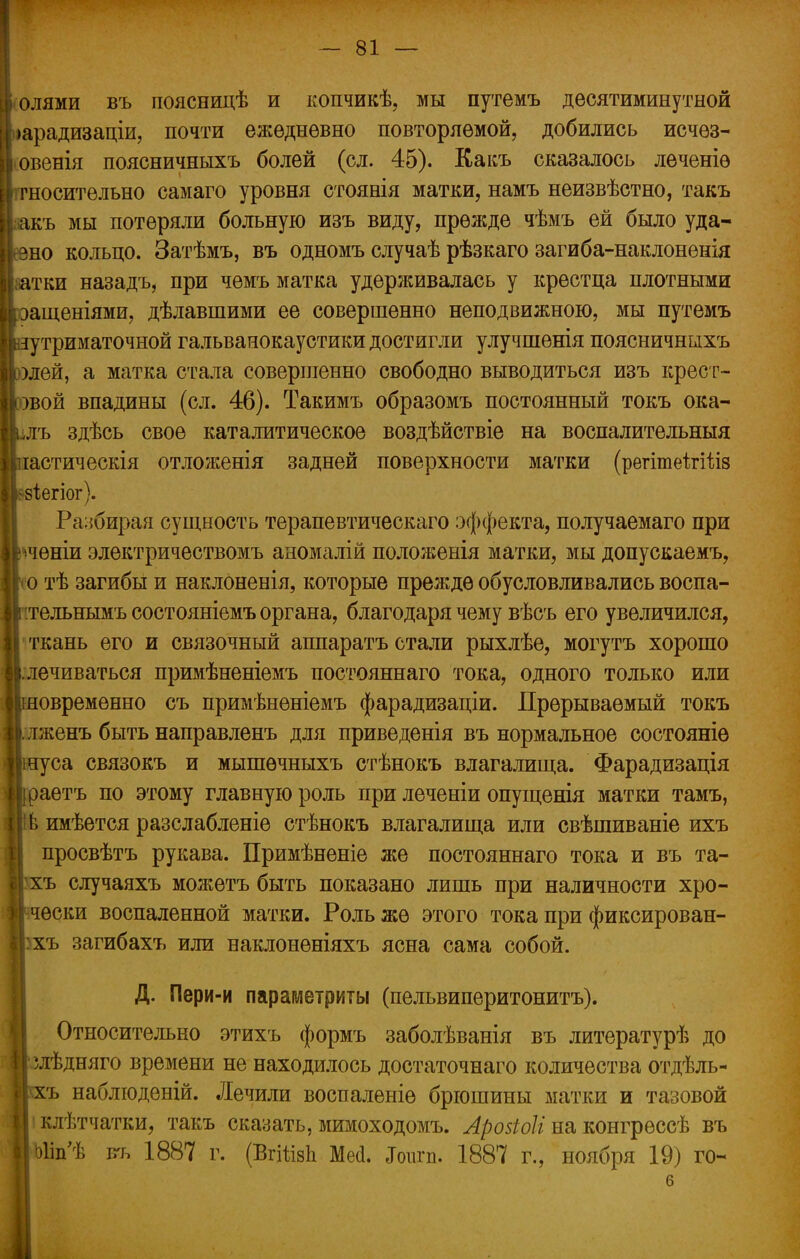 ■«Олями въ поясницѣ и копчикѣ, мы путемъ десятиминутной |>арадизаціи, почти ежедневно повторяемой, добились исчез- Іѵовенія поясничныхъ болей (сл. 45). Еакъ сказалось леченіѳ [относительно самаго уровня стоянія матки, намъ неизвѣстно, такъ Ігакъ мы потеряли больную изъ виду, прежде чѣмъ ей было уда- рно кольцо. Затѣмъ, въ одномъ случаѣ рѣзкаго загиба-наклонѳнія аатки назадъ, при чѳмъ матка удерживалась у крестца плотными Ьащеніями, дѣлавшими ее совершенно неподвижною, мы путемъ зутриматочной гальванокаустики достигли улучшенія поясничныхъ )лей, а матка стала совершенно свободно выводиться изъ крест- рвой впадины (сл. 46). Такимъ образомъ постоянный токъ ока- Ълъ здѣсь свое каталитическое воздѣйствіе на воспалительныя Ішастическія отложенія задней поверхности матки (регітеігШз Ийіегіог). Разбирая сущность терапевтическаго эффекта, получаемаго при Ірченіи электричествомъ аномалій положенія матки, мы допускаемъ, Ісо тѣ загибы и наклоненія, которые прежде обусловливались воспа- I в тельнымъ состояніемъ органа, благодаря чему вѣсъ его увеличился, ткань его и связочный аппаратъ стали рыхлѣе, могутъ хорошо ІІ.лечиваться примѣненіемъ постояннаго тока, одного только или ишовременно съ примѣненіемъ фарадизаціи. Прерываемый токъ Алженъ быть направленъ для приведенія въ нормальное состояніѳ Игагуса связокъ и мышѳчныхъ стѣнокъ влагалища. Фарадизація рраетъ по этому главную роль при леченіи опущенія матки тамъ, Ііів имѣется разслабленіе стѣнокъ влагалища или свѣшиваніе ихъ просвѣтъ рукава. Примѣненіе же постояннаго тока и въ та- Ігхъ случаяхъ можетъ быть показано лишь при наличности хро- И чески воспаленной матки. Роль же этого тока при фиксирован- Изхъ загибахъ или наклоненіяхъ ясна сама собой. Д. Пери-и параметриты (пельвиперитонитъ). Относительно этихъ формъ заболѣванія въ литературѣ до І^лѣдняго времени не находилось достаточнаго количества отдѣль- ||\хъ наблюденій. Лечили воспаленіѳ брюшины матки и тазовой і| клѣтчатки, такъ сказать, мимоходомъ. Арозіоіі на конгрессѣ въ Ныіп'Ѣ ггь 1887 г. (ВгііізЬ Месі. Ьигп. 1887 г., ноября 19) го- Е.