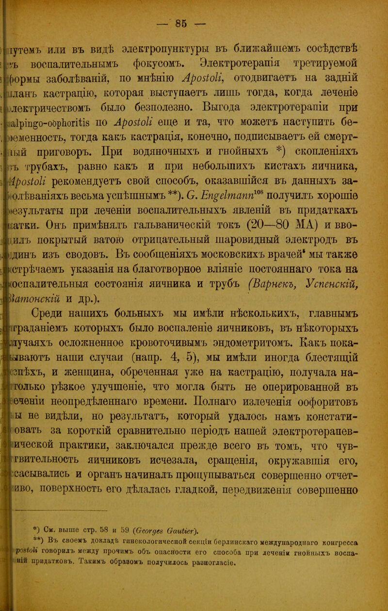 ііііутѳмъ или въ видѣ электропунктуры въ ближайшемъ сосѣдствѣ \рь воспалите льнымъ фокусомъ. Элѳктротерапія третируемой ірормы заболѣваній, по мнѣнію Лрозіоіі, отодвигаѳтъ на задній .Іпланъ кастрацію, которая выступаетъ лишь тогда, когда леченіѳ зіілектричествомъ было безполезно. Выгода электротерапіи при ааІріп&о-оорЬогШз по Арозіоіі еще и та, что можетъ наступить бе- ременность, тогда какъ кастрація, конечно, подписываѳтъ ей смерт- ный приговоръ. При водяночныхъ и гнойныхъ *) скопленіяхъ ііъ трубахъ, равно какъ и при неболыпихъ кистахъ яичника, ёрозіоіі рекомендуетъ свой способъ, оказавшійся въ данныхъ за- юлѣваніяхъ весьма успѣшнымъ **). С. Еп$еІтпаппш получилъ хорошіѳ результаты при леченіи воспалительныхъ явленій въ придаткахъ катки* Онъ примѣнялъ гальваничѳскій токъ (20—80 МА) и вво- і,илъ покрытый ватою отрицательный шаровидный элѳктродъ въ • динъ изъ сводовъ. Въ сообщеніяхъ московскихъ врачей' мы также (стрѣчаемъ указанія на благотворное вліяніе постояннаго тока на юспалительныя состоянія яичника и трубъ (Варнекъ, Успенскій, ]Ъатонскій и др.). Среди нашихъ больныхъ мы имѣли нѣсколькихъ, главнымъ іграданіемъ которыхъ было воспаленіѳ яичниковъ, въ нѣкоторыхъ жиучаяхъ осложненное кровоточивымъ эндометритомъ. Какъ пока- тлваютъ наши случаи (напр. 4, 5), мы имѣли иногда блестящій юзпѣхъ, и женщина, обреченная уже на кастрацію, получала на- Йі только рѣзкоѳ улучшѳніе, что могла быть не оперированной въ ііечѳніи неопредѣленнаго времени. Полнаго излеченія оофоритовъ II ы не видѣли, но результатъ, который удалось намъ констати- |і овать за короткій сравнительно періодъ нашей элѳктротѳрапев- •кической практики, заключался прежде всего въ томъ, что чув- ствительность яичниковъ исчезала, сращенія, окружавшія его, В сасывались и органъ начиналъ прощупываться совершенно отчет- ливо, поверхность его дѣлалась гладкой, передвиженія совершенно *) См. выше стр. 58 и 59 (Оеогдез ѲаиЫег'). ) Въ своемъ докладѣ гинекологичесной секціи берлинскаго международнаго конгресса ро«Ш говорилъ между прочимъ объ опасности его способа при леченіи гнойныхъ воспа- ній придатковъ. Такимъ обравомъ получилось разногласіе.