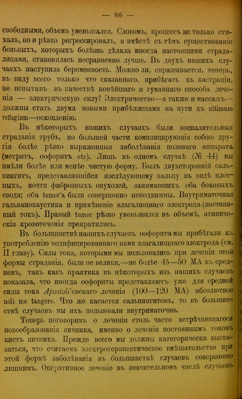 свободными, объемъ уменьшался. Словомъ, процѳссъ не только сти- халъ, но и рѣзко регрессировал^ а вмѣстѣ съ тѣмъ оущѳствованіе больныхъ, которыхъ болѣзнь дѣлала иногда настоящими страда- лицами, становилась несравненно лучше. Въ двухъ нашихъ слу- чаяхъ наступила беременность. Молшоли, спрашивается, теперь, въ виду всего только что сказаннаго, прибѣгать къ кастраціи, не испытавъ въ качествѣ новѣйшаго и гуманнаго способа лече- нія — электрическую силу? Электричество—а также и масса л:ъ— должны стать двумя новыми прибѣжищами на пути къ иШтит гет&іит—оскопленію. Въ нѣкоторыхъ нашихъ случаяхъ были воспалительный страданія трубъ, по большей части комплицирующія собою дру- ] гія болѣе рѣзко выраженныя заболѣванія половаго аппарата (метритъ, оофоритъ еіс). Лишь въ одномъ случаѣ (№ 44) мы имѣли болѣе или мѳнѣе чистую форму. Вылъ двухсторонній саль- пингитъ, представлявшійся изслѣдующѳму пальцу въ видѣ плот-1 ныхъ, почти фиброзныхъ опухолей, занимавшихъ оба боковыхъі свода; оба ішпог'а были совершенно неподвижны. Внутриматочная I гальванокаустика и примѣненіѳ влагалищваго электрода (постоян- ный токъ). Правый ішпог рѣзко уменьшился въ объемѣ, атипиче- скія кровотеченія прекратились. Въ большинства нашихъ случае въ оофоритамы прибѣгали къЯ употребленію модифицированнаго нами влагалищнаго электрода (см.І II главу). Силы тока, которыми мы пользовались при леченіи этой! формы страданія, были не велики,—не болѣе 45—50 МАвъсред-1 немъ, такъ какъ практика въ нѣкоторыхъ изъ нашихъ случаев-] показала, что иногда оофориты представляютъ уже для средней | силы тока ЛрозіоІіЪвстто леченія (100—120 Ж А) абсолютное | поіі те іапдѳге. Что же касается сальпингитовъ, то въ больший- и ствѣ случаевъ мы ихъ пользовали внутриматочно. Теперь поговоримъ о леченіи столь часто встрѣчагощагося { новообразованія яичника, именно о леченіи постояннымъ токомъ № кистъ яичника. Прежде всего мы должны категорически выска- заться, что считаемъ электротерапевтическое вмѣшатѳльство при этой формѣ заболѣванія въ большинствѣ случаевъ совершенно лишнимъ. Оперативное леченіѳ въ значительномъ числѣ случаевъ □