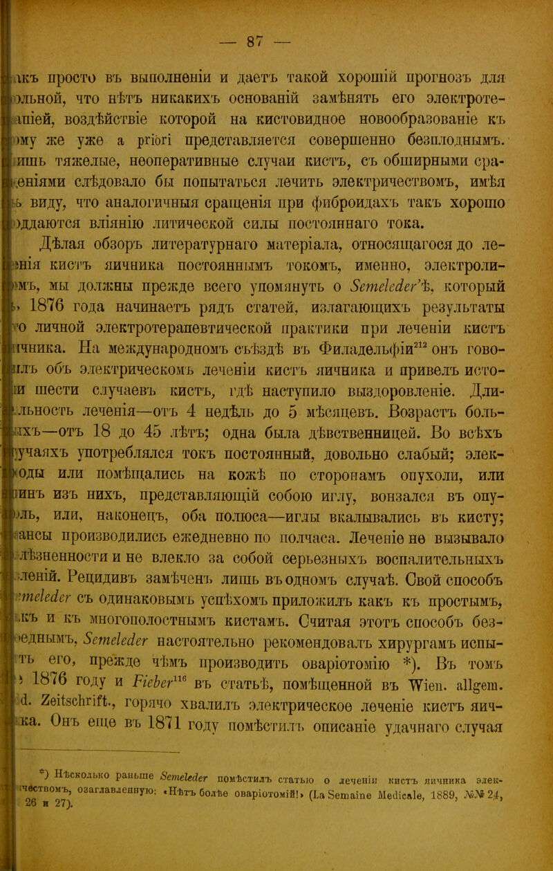 лкъ просто въ выполнены и даѳтъ такой хорошій прогнозъ для эльной, что нѣтъ никакихъ основаній замѣнять его элѳктроте- апіей, воздѣйствіе которой на кистовидное новообразованіе къ >му же уже а ргіогі представляется совершенно безплоднымъ. •ишь тяжелые, неоперативные случаи кистъ, съ обширными сра- -еніями слѣдовало бы попытаться лечить электричествомъ, имѣя ь виду, что аналогичныя сращенія при фиброидахъ такъ хорошо )ддаются вліянію литической силы постояннаго тока. Дѣлая обзоръ литературнаго матеріала, относящагося до ле- шія кистъ яичиика постояннымъ токомъ, именно, электроли- >мъ, мы должны прежде всего упомянуть о 5етеШег'% который 1876 года начинаетъ рядъ статей, излагающихъ результаты •о личной электротерапевтической практики при леченіи кистъ ічника. На международномъ съѣздѣ въ Филадельфіи212 онъ гово- глъ объ электрическомъ леченіи кисть яичника и привелъ исто- іи шести случаевъ кистъ, гдѣ наступило выздоровленіе. Дли- .льность леченія—отъ 4 недѣль до 5 мѣсяцевъ. Возрастъ боль- іхъ—отъ 18 до 45 лѣтъ; одна была дѣвственницей. Во всѣхъ :учаяхъ употреблялся токъ постоянный, довольно слабый; элек- оды или помѣщались на кожѣ по сторонамъ опухоли, или инъ изъ нихъ, представляющій собою иглу, вонзался въ опу- .)ль, или, наконецъ, оба полюса—иглы вкалывались въ кисту; ансы производились ежедневно по полчаса. Леченіе не вызывало лѣзненности и не влекло за собой серьезныхъ воспалительныхъ леній. Рецидивъ замѣченъ лишь въодномъ случаѣ. Свой способъ теЫег съ одинаковымъ успѣхомъ приложилъ какъ къ простымъ, і,къ и къ многополостнымъ кистамъ. Считая этотъ способъ без- •еднымъ, ЗетеЫег настоятельно рекомендовалъ хирургамъ испы- ть его, прежде чѣмъ производить оваріотомію *). Въ томъ ь 1876 году и РгеЬег116 въ статьѣ, помѣщенной въ ТѴіеп. аіі^ею. (1. 2еіі8сЬгіГі, горячо хвалилъ электрическое лѳченіе кистъ яич- ■а. Онъ еіцѳ въ 1871 году помѣстйлъ описаніе удачнаго случая *) Нѣскодько раньше 8етеЫег помѣстилъ статью о леченіи кистъ яичника элек- ;ч^твомъ, озаглавленную: «Нѣтъ болѣѳ оваріотомій!» (ЬаЗешаше МеИісаІе, 1889, №№2^ 26 и 27).