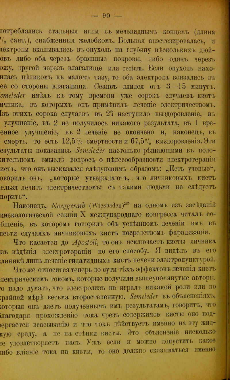 потреблялись стальныя иглы съ мѳчевиднымъ концѳмъ (длина 1/3 сайт.), снабжѳнныя желобкомъ. Вольная анестезировалась, и іектроды вкалывались въ опухоль на глубину нѣсколькихъ дюй- овъ либо оба черезъ брюшные покровы, либо одинъ черезъ олсу, другой черезъ влагалище или гесіига. Если опухоль нахо- илась цѣликомъ въ маломъ тазу, то оба электрода вонзались въ ее со стороны влагалища. Сеансъ длился отъ 3—15 минуть. етеШег имѣлъ къ тому времени ул^е сорокъ случаевъ кистъ ичника, въ которыхъ онъ примѣнилъ леченіе электричеством!., [зъ этихъ сорока случаевъ въ 27 наступило выздоровленіе, въ улучшеніе, въ 2 не получилось никакого результата, въ 1 вре- енное улучшеніѳ, въ 2 леченіе не окончено и, наконецъ, въ смерть, то есть 12,5% смертности и 67,5°/0 выздоровленія. Эти езультаты показались ЗетеШег настолько рѣшающими въ поло- :итѳльномъ смыслѣ вопросъ о цѣлесообразности электротерапіи истъ, что онъ высказался слѣдующимъ образомъ: „Есть ученые, оворилъ онъ, „которые утверждаютъ, что яичниковыхъ кистъ ельзя лечить электричествомъ: съ такими людьми не слѣдуетъ порить. Наконецъ, Ыое^егаіЬ ГШевЪайеп)205 на одномъ изъ засѣдаиіп инекологической секціи X международна™ конгресса читалъ со- бщеніе, въ которомъ говорилъ объ успѣшномъ леченіи имъ въ аести случаяхъ яичниковыхъ кистъ посредствомъ фарадизаціи. Что касается до Арозіоіі, то онъ исключаетъ кисты яичника [зъ вѣдѣнія электротѳрапіи по его способу. Я видѣлъ въ его ;линикѣ лишь леченіе гидатидныхъ кистъ печени электропункт} ром. Что же относится теперь до сути тѣхъ эффектовъ леченія кистъ лѳктрическимъ токомъ, которые получили вышеупомянутые авторы. 'О надо думать, что электролизъ не игралъ никакой роли или но крайней мѣрѣ весьма второстепенную. ЗетеЫсг въ объясненіяхъ, ;оторыя онъ даетъ полученнымъ имъ результатам^ говорить, что благодаря прохожденію тока чрѳзъ содержимое кисты оно под- вергается всасыванію и что токъ дѣйствуетъ именно на эту жид- кую среду, а не на стѣнки кисты. Это объясненіе нисколько іе удовлетворяете насъ. Ужъ если и можно допустить какое шбо вліяніе тока на кисты, то оно должно сказываться именно