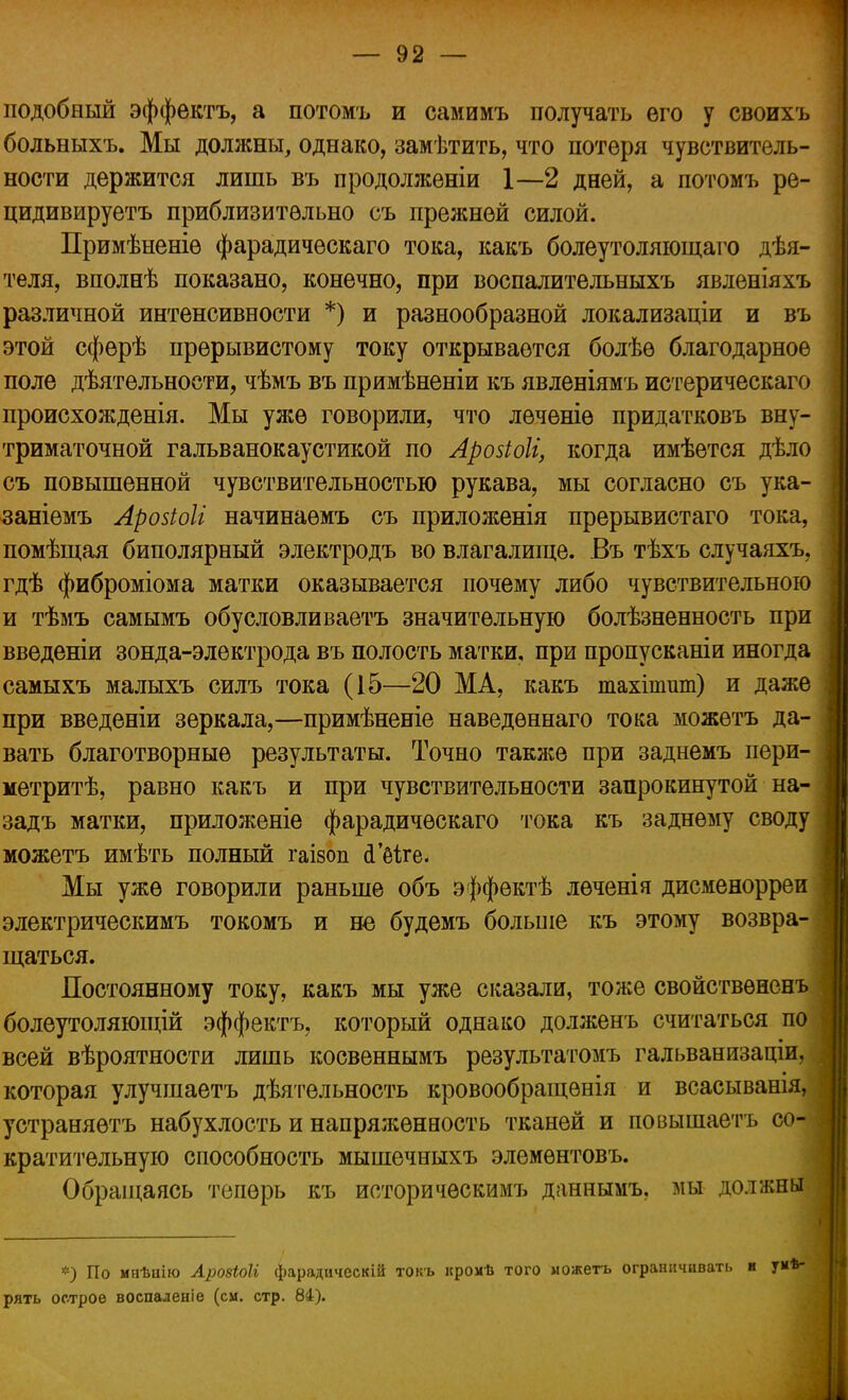 подобный эффектъ, а потомъ и самимъ получать его у своихъ больныхъ. Мы должны, однако, замѣтить, что потеря чувствитель- ности держится лишь въ продоллсеніи 1—2 дней, а потомъ ре- цидивируетъ приблизительно съ прежней силой. Примѣненіѳ фарадическаго тока, какъ болеутоляющаго дѣя- теля, вполнѣ показано, конечно, при воспалительныхъ явленіяхъ различной интенсивности *) и разнообразной локализаціи и въ этой сфѳрѣ прерывистому току открывается болѣѳ благодарное поле деятельности, чѣмъ въ примѣненіи къ явленіямъ истерическаго происхожденія. Мы уже говорили, что леченіѳ придатковъ вну- триматочной гальванокаустикой по Арозіоіі, когда имѣѳтся дѣло съ повышенной чувствительностью рукава, мы согласно съ ука- заніемъ Аройоіі начинаѳмъ съ приложенія прерывистаго тока, помѣщая биполярный электродъ во влагалище. Въ тѣхъ случаяхъ, гдѣ фиброміома матки оказывается почему либо чувствительною и тѣмъ самымъ обусловливаете значительную болѣзненность при введены зонда-электрода въ полость матки, при пропусканіи иногда самыхъ малыхъ силъ тока (15—20 МА, какъ тахішит) и даже при введеніи зеркала,—примѣненіе наведѳннаго тока можѳтъ да- вать благотворные результаты. Точно также при заднемъ пери- ] метритѣ, равно какъ и при чувствительности запрокинутой на- ] задъ матки, приложеніе фарадическаго тока къ заднему своду можетъ имѣть полный гаізоп <Шге. Мы уже говорили раньше объ эффѳктѣ лѳченія дисменорреи \ электрическимъ токомъ и не будемъ больше къ этому возвра- | щаться. Постоянному току, какъ мы уже сказали, тоже свойствѳненъ болеутоляющій эффектъ, который однако долженъ считаться по всей вѣроятности лишь косвеннымъ результатомъ гальванизаціи, которая улучшаетъ дѣятельность кровообращенія и всасыванія, устраняѳтъ набухлость и напряженность тканей и повышаетъ со- I кратительную способность мышечныхъ элемѳнтовъ. Обращаясь теперь къ историчѳскимъ даннымъ. мы должны *) По мнѣиію Арозіоіі фарадическій токъ кромѣ того можетъ ограничивать и ум*- рять острое воспаденіе (см. стр. 84).