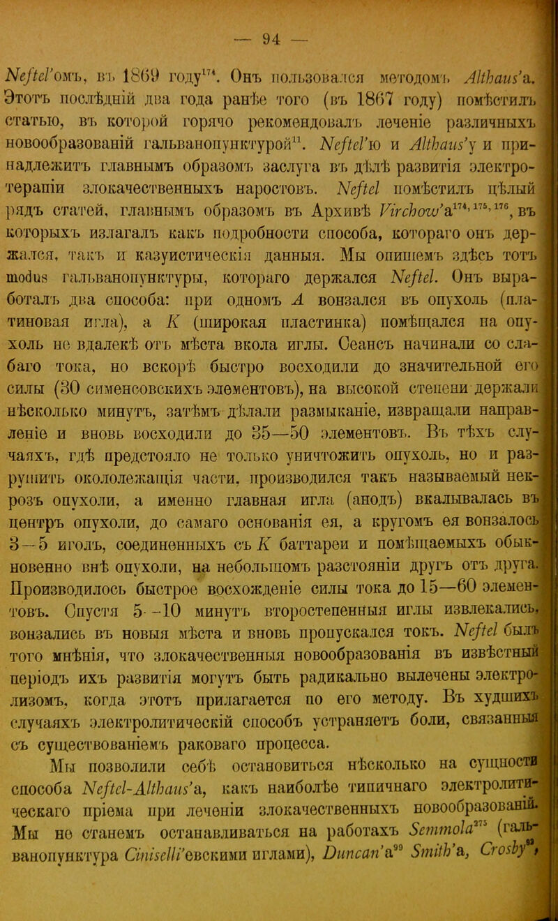 Ые/іеГош, въ 1869 году17*. Онъ пользовался методом'!. ЛНЬаш'й. Этотъ послѣдній дна года ранѣе того (въ 1867 году) помѣстилъ статью, въ кото})ОЙ горячо рекомендовалъ леченіе различныхъ новообразованій гальванопунктурой11. Ые/іеГю и АНЬаиз'у и при- надлежит!, главнымъ образомъ заслуга въ дѣлѣ развитія электро- терапіи злокачественныхъ наростовъ. Ые/іеі иомѣстилъ цѣлый рядъ статей, главнымъ образомъ въ Архивѣ ѴігсЬоіѵ'^175)110, въ которыхъ излагалъ какъ подробности способа, котораго онъ дер- жался, такъ и казуистическія данныя. Мы опип!емъ здѣсь тотъ тосіиз гальванонунктуры, котораго держался Ые/іеі. Онъ выра- боталъ два способа: при одномъ Л вонзался въ опухоль (пла- тиновая игла), а К (широкая пластинка) помѣщался на опу- холь не вдалекѣ отъ мѣста вкола иглы. Сеансъ начинали со сла- баго тока, но вскорѣ быстро восходили до значительной его силы (80 сименсовскихъ элѳментовъ), на высокой степени держали нѣсколыш минутъ, затѣмъ дѣлали размыканіе, извращали направ- леніе и вновь восходили до 35—50 элементовъ. Въ тѣхъ слу- чаяхъ, гдѣ предстояло не только уничтожить опухоль, но и раз- рушить окололежащія части, производился такъ называемый нек- розъ опухоли, а именно главная игла (анодъ) вкалывалась въ цѳнтръ опухоли, до самаго основанія ея, а кругомъ ея вонзалось: 8 — 5 иголъ, соединенныхъ съ К баттареи и помѣщаемыхъ обык- новенно внѣ опухоли, на неболыпомъ разстояніи другъ отъ друга. Производилось быстрое восхожденіе силы тока до 15—60 элемен-і товъ. Спустя 5- -10 минутъ второстепенный иглы извлекались, вонзались въ новыя мѣста и вновь пропускался токъ. Ые/іеі бит того мнѣнія, что злокачественныя новообразованія въ извѣстный періодъ ихъ развитія могутъ быть радикально вылечены элѳктро- лизомъ, когда этотъ прилагается по его методу. Въ худшихъ случаяхъ элѳктролитичѳскій способъ устраняетъ боли, связанный съ существованіемъ раковаго процесса. Мы позволили себѣ остановиться нѣсколько на сущности способа Ые/Ш-МЬсии'а, какъ наиболѣѳ типичнаго электролити- ческаго пріема при лѳчѳніи злокачественныхъ новообразований Мы не станемъ останавливаться на работахъ Зсттоіа™ (галь- ванопунктура СгтзсШ'оъатт иглами), Втсагіа?9 5тііЬ'&, СгозЬу >