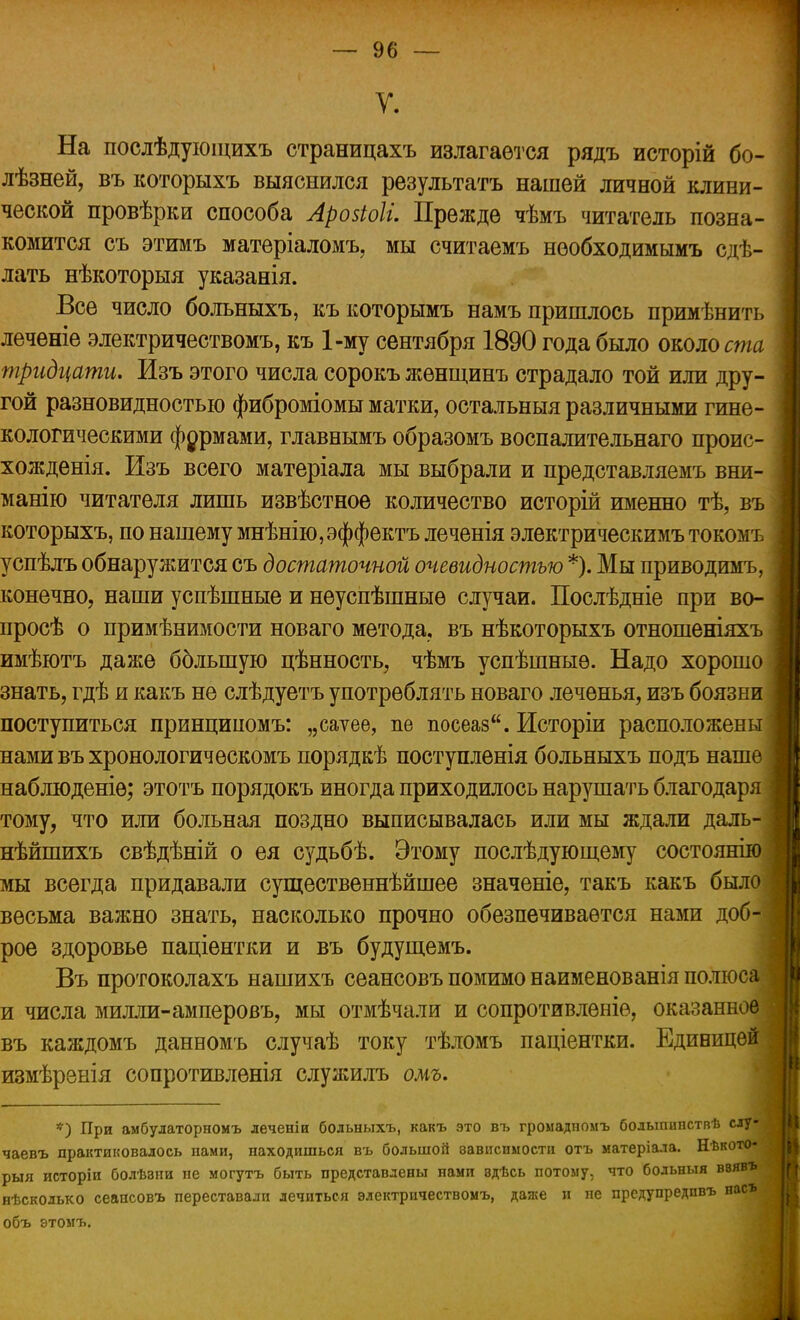 У. На послѣдуюіцихъ страницахъ излагается рядъ исторій бо- лѣзней, въ которыхъ выяснился результатъ нашей личной клини- ческой провѣрки способа Аровіоіі. Прежде чѣмъ читатель позна- комится съ этимъ матеріаломъ, мы считаемъ нѳобходимымъ сдѣ- лать нѣкоторыя указанія. Все число больныхъ, къкоторымъ намъ пришлось примѣнить леченіе электричествомъ, къ 1-му сентября 1890 года было около ста тридцати. Изъ этого числа сорокъ жѳнщинъ страдало той или дру- гой разновидностью фиброміомы матки, остальныя различными гине- кологическими фермами, главнымъ образомъ воспалительнаго проис- хожденія. Изъ всего матеріала мы выбрали и представляемъ вни- манію читателя лишь извѣстное количество исторій именно тѣ, въ которыхъ, по нашему мнѣнію,эффектъ леченія электрическимъ токомъ успѣлъ обнаружится съ достаточной очевидностью *). Мы приводимъ, конечно, наши успѣшные и неуспѣшныѳ случаи. Послѣдніе при во- просѣ о примѣнимости новаго метода, въ нѣкоторыхъ отношеніяхъ имѣютъ даже большую цѣнность, чѣмъ успѣшныѳ. Надо хорошо знать, гдѣ и какъ не слѣдуетъ употреблять новаго леченья, изъ боязни поступиться принципомъ: „саѵее, не посеав. Исторіи расположены нами въ хронологичѳскомъ порядкѣ поступленія больныхъ подъ наше наблюденіѳ; этотъ порядокъ иногда приходилось нарушать благодаря тому, что или больная поздно выписывалась или мы ждали даль- нѣйшихъ свѣдѣній о ея судьбѣ. Этому послѣдующему состоянію мы всегда придавали существеннѣйшее значеніе, такъ какъ было весьма важно знать, насколько прочно обезпечивается нами доб- рое здоровье паціентки и въ будущемъ. Въ протоколахъ нашихъ сеансовъ помимо наименованія полюса и числа милли-амперовъ, мы отмѣчали и сопротивленіе, оказанное въ каждомъ данномъ случаѣ току тѣломъ паціентки. Единицей измѣренія сопротивленія служилъ омъ. *) При амбулаторномъ леченіи больныхъ, какъ это въ громадномъ бодыпипстпѣ слу- чаевъ практиковалось нами, находишься въ большой зависимости отъ матеріала. Нѣкото- рыя исторіи болѣзии не могутъ быть представлены нами эдѣсь потому, что больныя ввявъ нѣсколько сеансовъ переставали лечиться электричествомъ, даже и не предупредпвъ нас* объ этомъ.
