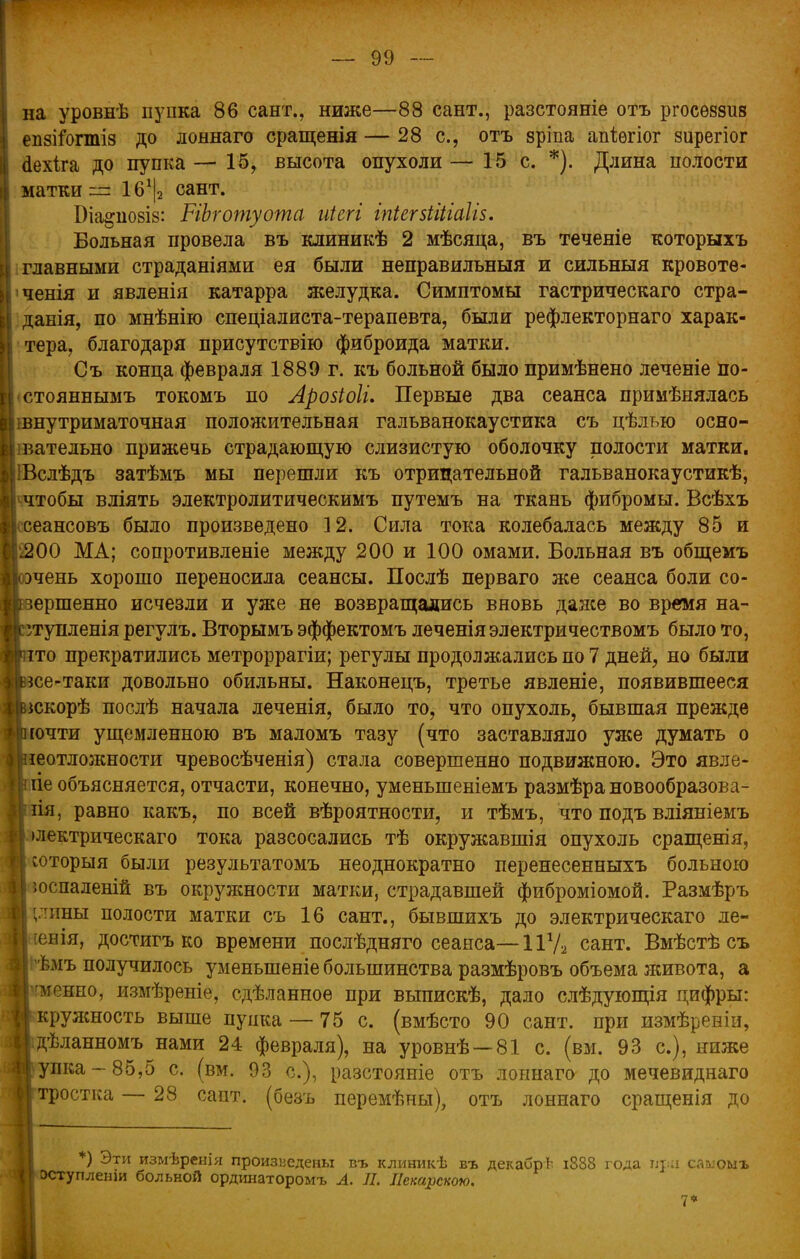 на уровнѣ пупка 86 сайт., ниже—88 сант., разстояніе отъ ргосѳззиз епбііогтіз до лоннаго сращенія — 28 с, отъ зріпа апіѳгіог зирегіог аехіга до пупка — 15, высота опухоли — 15 с. *). Длина полости матки ~ 16г|2 сант. Біа^побіз: НЬготуота иіегі іпіегзііііаііз. Больная провела въ клиникѣ 2 мѣсяца, въ теченіе которыхъ главными страданіями ея были неправилъныя и сильныя кровоте- ченія и явленія катарра желудка. Симптомы гастрическаго стра- дания, по мнѣнію спеціалиста-терапевта, были рефлекторнаго харак- тера, благодаря присутствію фиброида матки. Съ конца февраля 1889 г. къ больной было примѣнено леченіе по- стояннымъ токомъ по Аровіоіи Первые два сеанса примѣнялась шнутриматочная положительная гальванокаустика съ цѣлью осно- івательно прижечь страдающую слизистую оболочку полости матки. ІВслѣдъ затѣмъ мы перешли къ отрицательной гальванокаустикѣ, ^чтобы вліять электролитическимъ путемъ на ткань фибромы. Всѣхъ сеансовъ было произведено 12. Сила тока колебалась между 85 и і200 МА; сопротивленіе между 200 и 100 омами. Больная въ общемъ рчень хорошо переносила сеансы. Послѣ перваго же сеанса боли со- вершенно исчезли и уже не возвращались вновь даже во время на- угупленія регулъ. Вторымъ эффектомъ леченіяэлектричествомъ было то, іто прекратились метроррагіи; регулы продолжались по 7 дней, но были нсе-таки довольно обильны. Наконецъ, третье явленіе, появившееся іскорѣ послѣ начала леченія, было то, что опухоль, бывшая прежде Іргочти ущемленною въ маломъ тазу (что заставляло уже думать о [неотложности чревосѣченія) стала совершенно подвижною. Это явле- ііе объясняется, отчасти, конечно, уменьшеніемъ размѣра новообразова- Ііиія, равно какъ, по всей вѣроятности, и тѣмъ, что подъ вліяніемъ I Ьлектрическаго тока разсосались тѣ окружавшія опухоль сращенія, і шторыя были результатомъ неоднократно перенесенныхъ больною I юспаленій въ окружности матки, страдавшей фиброміомой. Размѣръ і (лины полости матки съ 16 сант., бывшихъ до электрическаго ле- : Еенія, достигъ ко времени послѣдняго сеанса—11д/2 сант. Вмѣстѣ съ 1Іішъ получилось уменыпеніе большинства размѣровъ объема живота, а гменно, измѣреніе, сдѣланноѳ при выпискѣ, дало слѣдующія цифры: кружность выше пупка — 75 с. (вмѣсто 90 сант. при измѣреніи, дѣланномъ нами 24 февраля), на уровнѣ —81 с. (вм. 93 с), ниже \упка —85,5 с. (вм. 93 с), разстояніе отъ лоннаго до мечевиднаго »тростка — 28 сайт, (безъ перемѣны), отъ лоннаго сращенія до *) Эти измѣренія произведены въ клиникѣ въ декабре і888 года при саыоыъ оступленш больной ординаторомъ А. Л. Пекарскою. 7*