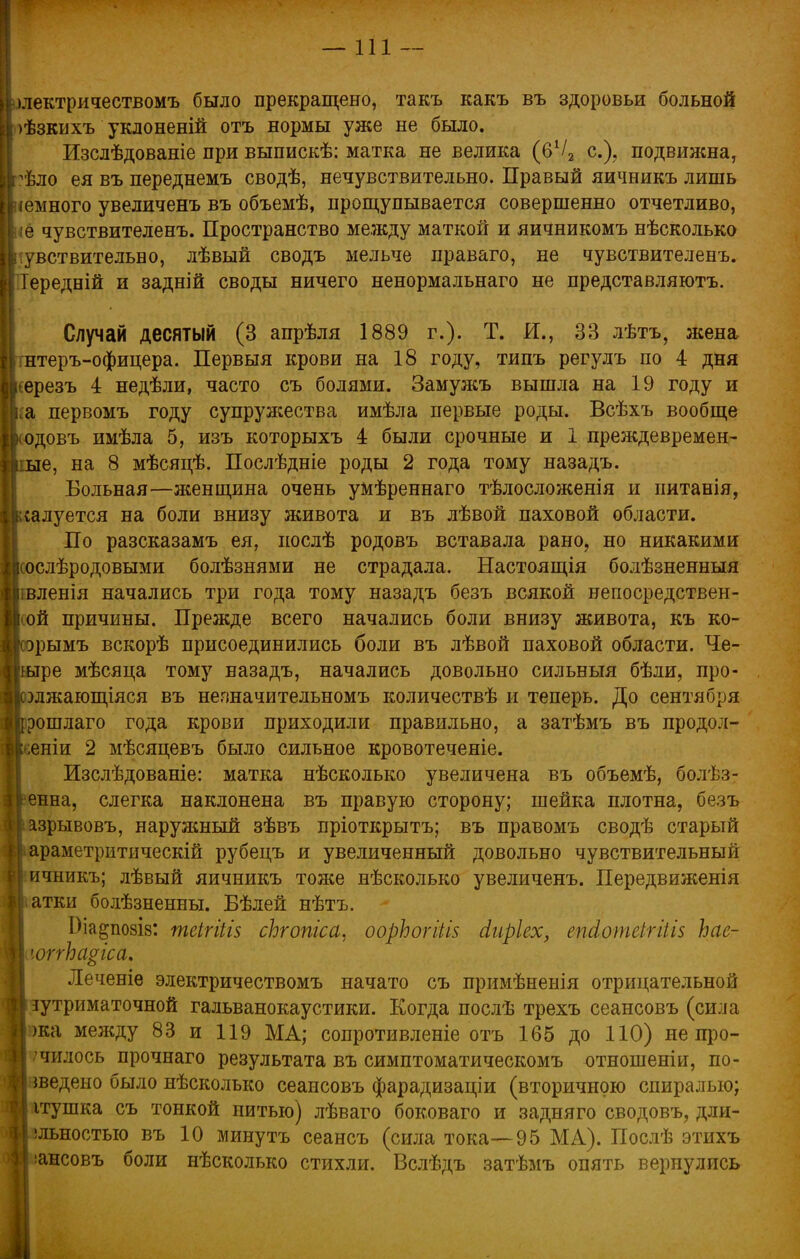 —111 — > ілектричествомъ было прекращено, такъ какъ въ здоровьи больной Ірѣзкихъ уклоненій отъ нормы уже не было. Изслѣдованіе при выпискѣ: матка не велика (6Ѵ2 е.), подвижна, гѣло ея въ переднемъ сводѣ, нечувствительно. Правый яичникъ лишь іемного увеличенъ въ объемѣ, прощупывается совершенно отчетливо, іё чувствителенъ. Пространство между маткой и яичникомъ нѣсколько чувствительно, лѣвый сводъ мельче праваго, не чувствителенъ. ГІередній и задній своды ничего ненормальнаго не представляютъ. Случай десятый (3 апрѣля 1889 г.). Т. И., 33 лѣтъ, жена ггнтеръ-офицера. Первыя крови на 18 году, типъ регулъ по 4 дня шерезъ 4 недѣли, часто съ болями. Замужъ вышла на 19 году и ка первомъ году супружества имѣла первые роды. Всѣхъ вообще кодовъ имѣла 5, изъ которыхъ 4 были срочные и 1 преждевремен- ные, на 8 мѣсяцѣ. Послѣдніе роды 2 года тому назадъ. Вольная—женщина очень умѣреннаго тѣлосложенія и питанія, Іксалуется на боли внизу живота и въ лѣвой паховой области. По разсказамъ ея, послѣ родовъ вставала рано, но никакими [ ослѣродовыми болѣзнями не страдала. Настоящія болѣзненныя |шленія начались три года тому назадъ безъ всякой непосредствен- ой причины. Прежде всего начались боли внизу живота, къ ко- ісорымъ вскорѣ присоединились боли въ лѣвой паховой области. Че- тыре мѣсяца тому назадъ, начались довольно сильныя бѣли, про- Ншятющіяся въ незначительномъ количествѣ и теперь. До сентября Вррошлаго года крови приходили правильно, а затѣмъ въ продол- жены 2 мѣсяцевъ было сильное кровотеченіе. Изслѣдованіе: матка нѣсколько увеличена въ объемѣ, болѣз- енна, слегка наклонена въ правую сторону; шейка плотна, безъ азрывовъ, наружный зѣвъ пріоткрытъ; въ правомъ сводѣ старый араметритическій рубецъ и увеличенный довольно чувствительный ичникъ; лѣвый яичникъ тоже нѣсколько увеличенъ. Передвиженія I атки болѣзненны. Бѣлей нѣтъ. Біа^позіз: теігіііз сЬгопіса. оорЬогіШ йиріех, епсіотсігіііз Ьае- юггЬа^іса. Леченіе электричествомъ начато съ примѣненія отрицательной зутриматочной гальванокаустики. Когда послѣ трехъ сеансовъ (сила жа между 83 и 119 МА; сопротивление отъ 165 до 110) не про- чилось прочнаго результата въ симптоматическомъ отношеніи, по- шедено было нѣсколько сеансовъ фарадизаціи (вторичною спиралью; ітушка съ тонкой нитью) лѣваго боковаго и задняго сводовъ, дли- !льностыо въ 10 минутъ сеансъ (сила тока—95 МА). Послѣ этихъ іансовъ боли нѣсколько стихли. Вслѣдъ затѣмъ опять вернулись «•: