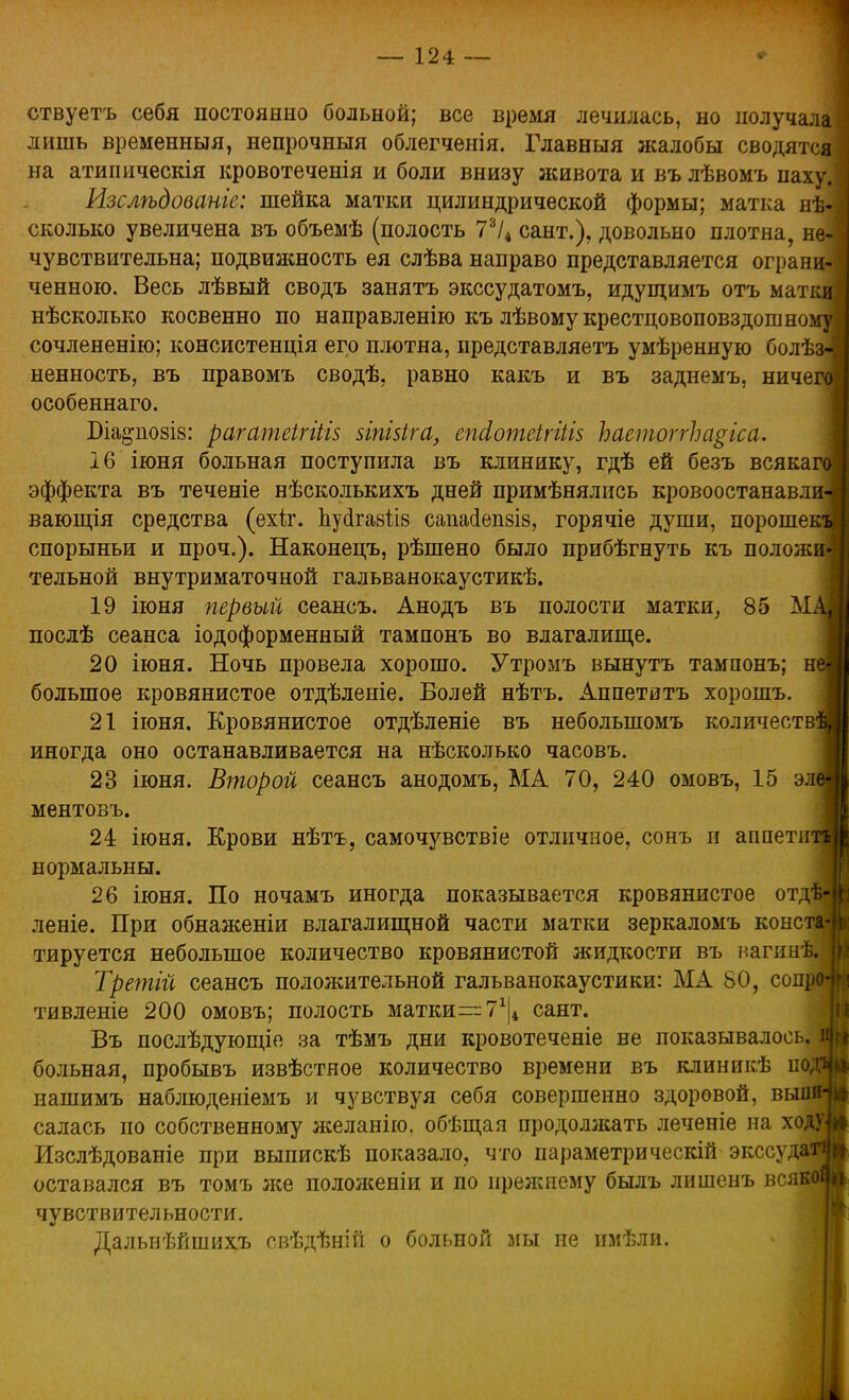 ствуетъ себя постоянно больной; все время лечилась, но получала лишь временный, непрочный облегченія. Главныя жалобы сводятся на атипическія кровотеченія и боли внизу живота и въ лѣвомъ паху. Изслѣдованге: шейка матки цилиндрической формы; матка не- сколько увеличена въ объемѣ (полость 73/4 сант.), довольно плотна, не- чувствительна; подвижность ея слѣва направо представляется ограни- ченною. Весь лѣвый сводъ занять экссудатомъ, идущимъ отъ матки нѣсколько косвенно по направленію къ лѣвому крестцовоповздошному сочлененію; консистенція его плотна, представляетъ умѣренную болѣз-; ненность, въ правомъ сводѣ, равно какъ и въ заднемъ, ничего особеннаго. Біа^позіз: рагатеігііів зіпізіга, епсіотеігіШ ЪаетоггЪа§іса. 16 іюня больная поступила въ клинику, гдѣ ей безъ всякащ эффекта въ теченіе нѣсколькихъ дней примѣнялись кровоостанавли-і вающія средства (ехіт. Ьусігавіів сапасіешіз, горячіе души, порошекя спорыньи и проч.). Наконецъ, рѣшено было прибѣгнуть къ положи- тельной внутриматочной гальванокаустикѣ. 19 іюня первый сеансъ. Анодъ въ полости матки, 85 Мл послѣ сеанса іодоформенный тампонъ во влагалище. 20 іюня. Ночь провела хорошо. Утромъ вынутъ тампонъ; неі большое кровянистое отдѣленіе. Болей нѣтъ. Аппетитъ хорошъ. 21 іюня. Кровянистое отдѣленіе въ неболыпомъ количества иногда оно останавливается на нѣсколько часовъ. 23 іюня. Второй сеансъ анодомъ, МА 70, 240 омовъ, 15 элеі ментовъ. 24 іюня. Крови нѣтъ, самочувствіе отличное, сонъ и аппети нормальны. 26 іюня. По ночамъ иногда показывается кровянистое отд леніе. При обнаженіи влагалищной части матки зеркаломъ консі тируется небольшое количество кровянистой жидкости въ нагинѣ»- Третій сеансъ положительной гальванокаустики: МА 80, сопроі тивленіе 200 омовъ; полость матки—7Х|4 сант. Въ послѣдующіе за тѣмъ дни кровотеченіе не показывалось, я больная, пробывъ извѣстяое количество времени въ клиникѣ із нашимъ наблюденіемъ и чувствуя себя совершенно здоровой, вышН салась но собственному желанно, обѣщая продолжать леченіе на ходу] Изслѣдованіе при выпискѣ показало, что параметрическій экссудатч оставался въ томъ же положеніи и по прежнему былъ лишенъ всякой чувствительности. Дальнѣйшихъ свѣдѣній о больной мы не имѣли.