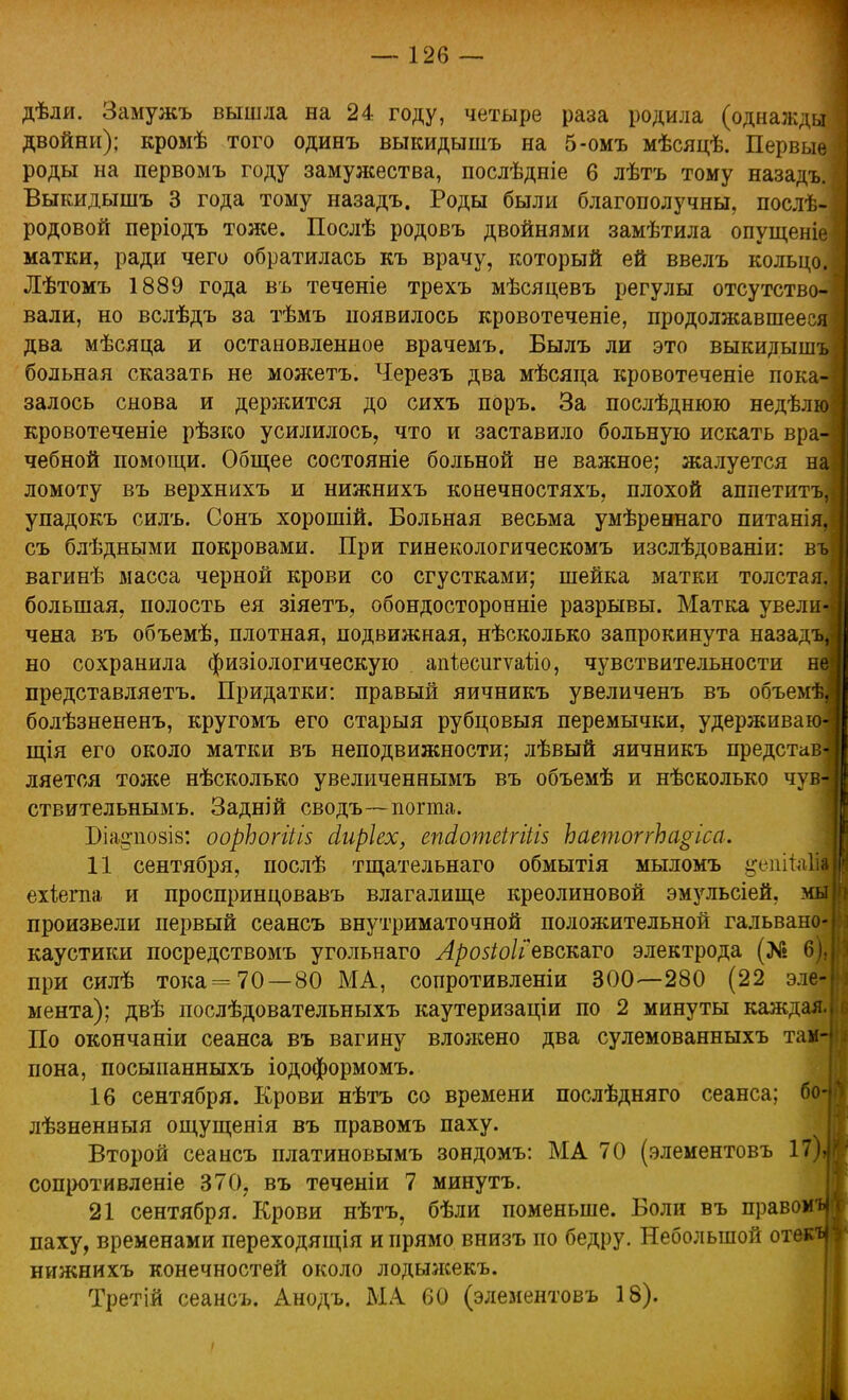 двойни); кромѣ того одинъ выкидышъ на 5-омъ мѣсяцѣ. Первые роды на первомъ году замужества, послѣдніе б лѣтъ тому назадъ. Выкидышъ 3 года тому назадъ. Роды были благополучны, послѣ- родовой періодъ тоже. Послѣ родовъ двойнями замѣтила опущеніе матки, ради чего обратилась къ врачу, который ей ввелъ кольцо. Лѣтомъ 1889 года въ теченіе трехъ мѣсяцевъ регулы отсутство- вали, но вслѣдъ за тѣмъ появилось кровотеченіе, продолжавшееся два мѣсяца и остановленное врачемъ. Былъ ли это выкидышъ больная сказать не можетъ. Черезъ два мѣсяца кровотеченіе покач залось снова и держится до сихъ поръ. За послѣднюю недѣлю кровотеченіе рѣзко усилилось, что и заставило больную искать вра-і чебной помощи. Общее состояніе больной не важное; жалуется на ломоту въ верхнихъ и нижнихъ конечностяхъ, плохой аппетитъ, упадокъ силъ. Сонъ хорошій. Больная весьма умѣреннаго питанія, съ блѣдными покровами. При гинекологическомъ изслѣдованіи: въ вагинѣ масса черной крови со сгустками; шейка матки толстая, большая, полость ея зіяетъ, обондосторонніе разрывы. Матка увели^ чена въ объемѣ, плотная, подвижная, нѣсколько запрокинута назадъ, но сохранила физіологическую апіесштаііо, чувствительности не представляетъ. Придатки: правый яичникъ увеличенъ въ объемѣ,< болѣзнененъ, кругомъ его старыя рубцовыя перемычки, удерживакн щія его около матки въ неподвижности; лѣвый яичникъ представ] ляется тоже нѣсколько увеличеннымъ въ объемѣ и нѣсколько чув4 ствительнымъ. Задній сводъ—погта. Біаарюзіз: оорЬогйів сіиріех, епсіотеігіііз ЬаетоггЬаѵіса. 11 сентября, послѣ тщательнаго обмытія мыломъ ^епііаЩ ехіегпа и просприндовавъ влагалище креолиновой эмульсіей, мы произвели первый сеансъ внутриматочной положительной гальвано- каустики посредствомъ угольнаго Лрозіоііевсшго электрода (Л» 6), при силѣ тока=70 — 80 МА, сопротивление 300—280 (22 эле- мента); двѣ послѣдовательныхъ каутеризаціи по 2 минуты каждая. По окончаніи сеанса въ вагину вложено два сулемованныхъ таін пона, посыпанныхъ іодоформомъ. 16 сентября. Крови нѣтъ со времени послѣдняго сеанса; б<н лѣзненныя ощущенія въ правомъ паху. Второй сеансъ платиновымъ зондомъ: МА 70 (элементовъ 17Ы сопротивленіе 370, въ теченіи 7 минутъ. 21 сентября. Крови нѣтъ, бѣли поменьше. Боли въ правому паху, временами переходящія и прямо внизъ по бедру. Небольшой отекч нижнихъ конечностей около лодыжекъ. Третій сеансъ. Анодъ. МА 60 (элементовъ 18).
