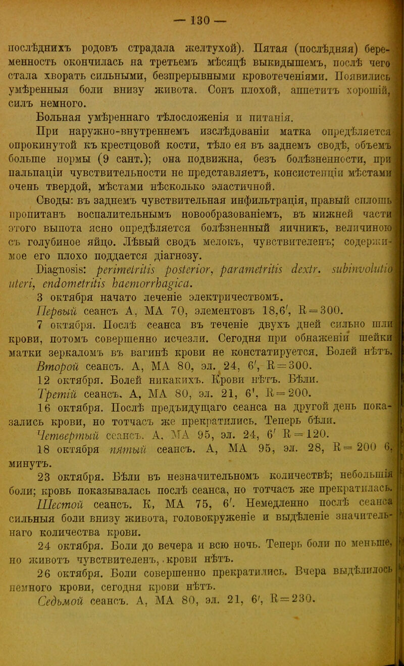 послѣднихъ родовъ страдала желтухой). Пятая (послѣдняя) бере- менность окончилась на третьемъ мѣсяцѣ выкидышемъ, послѣ чего стала хворать сильными, безпрерывными кровотеченіями. Появились умѣренныя боли внизу живота. Сонъ плохой, аппетитъ хорошій, силъ немного. Больная умѣреннаго тѣлосложенія и питанія. При наружно-внутреннемъ изслѣдованіи матка определяет© опрокинутой къ крестцовой кости, тѣло ея въ заднемъ сводѣ, объем больше нормы (9 сант.); она подвижна, безъ болѣзненности, пр пальпаціи чувствительности не представляетъ, консистенціи мѣстам очень твердой, мѣстами нѣсколько эластичной. Своды: въ заднемъ чувствительная инфильтрація, правый сплош пропитанъ воспалительнымъ новообразованіемъ, въ нижней част этого выпота ясно опредѣляется болѣзненный яичникъ. величиноі съ голубиное яйцо. Лѣвый сводъ мелокъ, чувствителенъ; содержи мое его плохо поддается діагнозу. Біа^позів: регітеігіііз розіегіог, рагатеігіій сіехіг. зиЫпѵоІиЫ иіегі, епсІотеігйІ5 ЬаетоггЬа^гса. 3 октября начато леченіе электричествомъ. Первый сеансъ А, МА 70, элементовъ 18,6', В = 300. 7 октября. Послѣ сеанса въ теченіе двухъ дней сильно шл крови, потомъ совершенно исчезли. Сегодня при обнаженіи шейк матки зеркаломъ въ вагинѣ крови не констатируется. Болей нѣтъ Второй сеансъ. А, МА 80, эл%24, 6', К, = 300. 12 октября. Болей никакихъ. І^рови нѣтъ. Бѣли. Третій сеансъ. А, МА 80, эл. 21, 6', Е=200. 16 октября. Послѣ предъидущаго сеанса на другой день пока- зались крови, но тотчасъ я^е прекратились. Теперь бѣли. Четвертый сеансъ. А, МА 95, эл. 24, 6' В = 120. 18 октября пятый сеансъ. А, МА 95, эл. 28, В= 200 61 минутъ. 23 октября. Бѣли въ незначительномъ количествѣ; небольшія боли; кровь показывалась послѣ сеанса, но тотчасъ же прекратилась. Шестой сеансъ. К, МА 75, 6'. Немедленно послѣ сеанса сильный боли внизу живота, головокруженіе и выдѣленіе значитель- наго количества крови. 24 октября. Боли до вечера и всю ночь. Теперь боли по меньше, I но животъ чувствителенъ,. крови нѣтъ. 26 октября. Боли совершенно прекратились. Вчера выдѣлилосьі немного крови, сегодня крови нѣтъ.