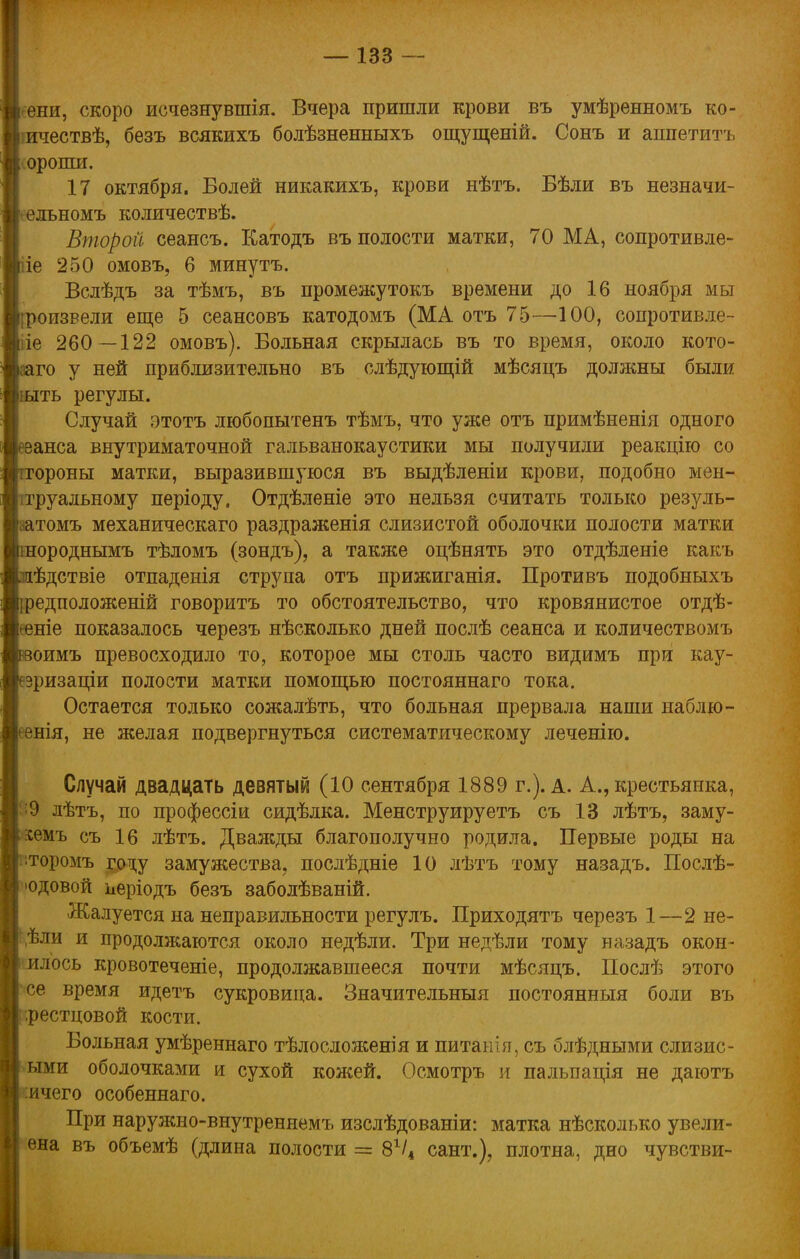 ени, скоро исчезнувшая. Вчера пришли крови въ умѣренномъ ко- ичествѣ, безъ всякихъ болѣзненныхъ ощущеній. Сонъ и аппетитъ | оропш. 17 октября. Болей никакихъ, крови нѣтъ. Бѣли въ незначи- ельномъ количествѣ. Второй сеансъ. Катодъ въ полости матки, 70 МА, сопротивле- ііе 250 омовъ, 6 минутъ. Вслѣдъ за тѣмъ, въ промежутокъ времени до 16 ноября мы роизвели еще 5 сеансовъ катодомъ (МА отъ 75—100, сопротивле- іе 260 —122 омовъ). Больная скрылась въ то время, около кото- го у ней приблизительно въ слѣдующій мѣсяцъ должны были іыть регулы. Случай этотъ любопытенъ тѣмъ, что уже отъ примѣненія одного еанса внутриматочной гальванокаустики мы получили реакцію со гороны матки, выразившуюся въ выдѣленіи крови, подобно мен- труальному періоду, Отдѣленіе это нельзя считать только резуль- аатомъ механическаго раздраженія слизистой оболочки полости матки нороднымъ тѣломъ (зондъ), а также оцѣнять это отдѣленіе какъ ѣдствіе отпаденія струпа отъ прижиганія. Противъ подобныхъ {редположеній говоритъ то обстоятельство, что кровянистое отдѣ- -еніе показалось черезъ нѣсколько дней послѣ сеанса и количествомъ оимъ превосходило то, которое мы столь часто видимъ при кау- зризаціи полости матки помощью постояннаго тока. Остается только сожалѣть, что больная прервала наши наблю- нія, не желая подвергнуться систематическому леченію. Случай двадцать девятый (10 сентября 1889 г.). а. А., крестьянка, і 0 дѣтъ, по профессіи сидѣлка. Менструируетъ съ 13 лѣтъ, заму- іемъ съ 16 лѣтъ. Дважды благополучно родила. Первые роды на торомъ году замужества, послѣдніе 10 лѣтъ тому назадъ. Послѣ- юдовой иеріодъ безъ заболѣваній. Жалуется на неправильности регулъ. Приходятъ черезъ 1—2 не- ,ѣли и продолжаются около недѣли. Три недѣли тому назадъ окон- илось кровотеченіе, продолжавшееся почти мѣсяцъ. Послѣ этого се время идетъ сукровица. Значительный постоянный боли въ .рестцовой кости. Больная умѣреннаго тѣлосложенія и питанія, съ блѣдными слизис- ыми оболочками и сухой кожей. Осмотръ и пальпація не даютъ ичего особеннаго. При наружно-внутреннемъ изслѣдованіи: матка нѣсколько увели- ена въ объемѣ (длина полости = 8Ѵ4 сант.)? плотна, дно чувстви-