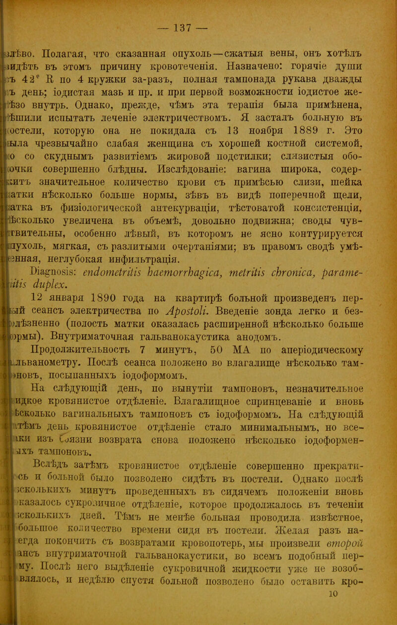 млѣво. Полагая, что сказанная опухоль—сжатыя вены, онъ хотѣлъ {идѣть въ этомъ причину кровотеченія. Назначено: горячіе души къ 42 е В, по 4 кружки за-разъ, полная тампонада рукава дважды ъ день; іодистая мазь и пр. и при первой возможности іодистое же- ѣзо внутрь. Однако, преяеде, чѣмъ эта терапія была примѣнена, ѣшили испытать леченіе электричествомъ. Я засталъ больную въ остели, которую она не покидала съ 13 ноября 1889 г. Это Пыла чрезвычайно слабая женщина съ хорошей костной системой. Исо со скуднымъ развитіемъ жировой подстилки; слязистыя обо- I оочки совершенно блѣдны. Изслѣдованіе: вагина широка, содер- Іритъ значительное количество крови съ примѣсью слизи, шейка Вгатки нѣсколько больше нормы, зѣвъ въ видѣ поперечной щели, ■аатка въ физіологической антекурваціи, тѣстоватой консистенціи, кбсколько увеличена въ объемѣ, довольно подвижна; своды чув- ствительны, особенно лѣвый, въ которомъ не ясно контурируется Ірухоль, мягкая, съ разлитыми очертаніями; въ правомъ сводѣ умѣ- іігшная, неглубокая инфильтрація. Біа^позіз: епсіотеігіііз ЪаетоггЪа$іса, теігііів сЬгопіса, рагате- \піі$ сіиріех. 12 января 1890 года на квартирѣ больной произведенъ пер- вый сеансъ электричества по Аровіоіі. Введеніе зонда легко и без- жизненно (полость матки оказалась расширенной нѣсколько больше ррмы). Внутриматочная гальванокаустика анодомъ. Продолжительность 7 минутъ, 50 МА по аперіодическому ьдьванометру. Послѣ сеанса положено во влагалище нѣсколько там- рновъ, посыпанныхъ іодоформомъ. На слѣдующій день, по вынутіи тампоновъ, незначительное ^идкое кровянистое отдѣленіе. Влагалищное спринцеваніе и вновь Ьсколько вагинальныхъ тампоновъ съ іодоформомъ. На слѣдующій ітѣмъ день кровянистое отдѣленіе стало минимальнымъ, но вее- рки изъ Соязни возврата снова положено нѣсколько іодоформен- ихъ тампоновъ. Вслѣдъ затѣмъ кровянистое отдѣленіе совершенно прекрати- сь и больной было позволено сидѣть въ постели. Однако послѣ эсколькихъ минутъ проведенныхъ въ сидячемъ положеніи вновь казалось сукровичное отдѣленіе, которое продолжалось въ теченіи ;сколькихъ дней. Тѣмъ не менѣе больная проводила извѣстное, большое количество времени сидя въ постели. Желая разъ на- егда покончить съ возвратами кровопотерь, мы произвели второй інсъ внутриматочной гальванокаустики, во всемъ подобный иер- му. Послѣ него выдѣленіе сукровичной жидкости уже не возоб- влялось, и недѣлю спустя больной позволено было оставить кро- ю