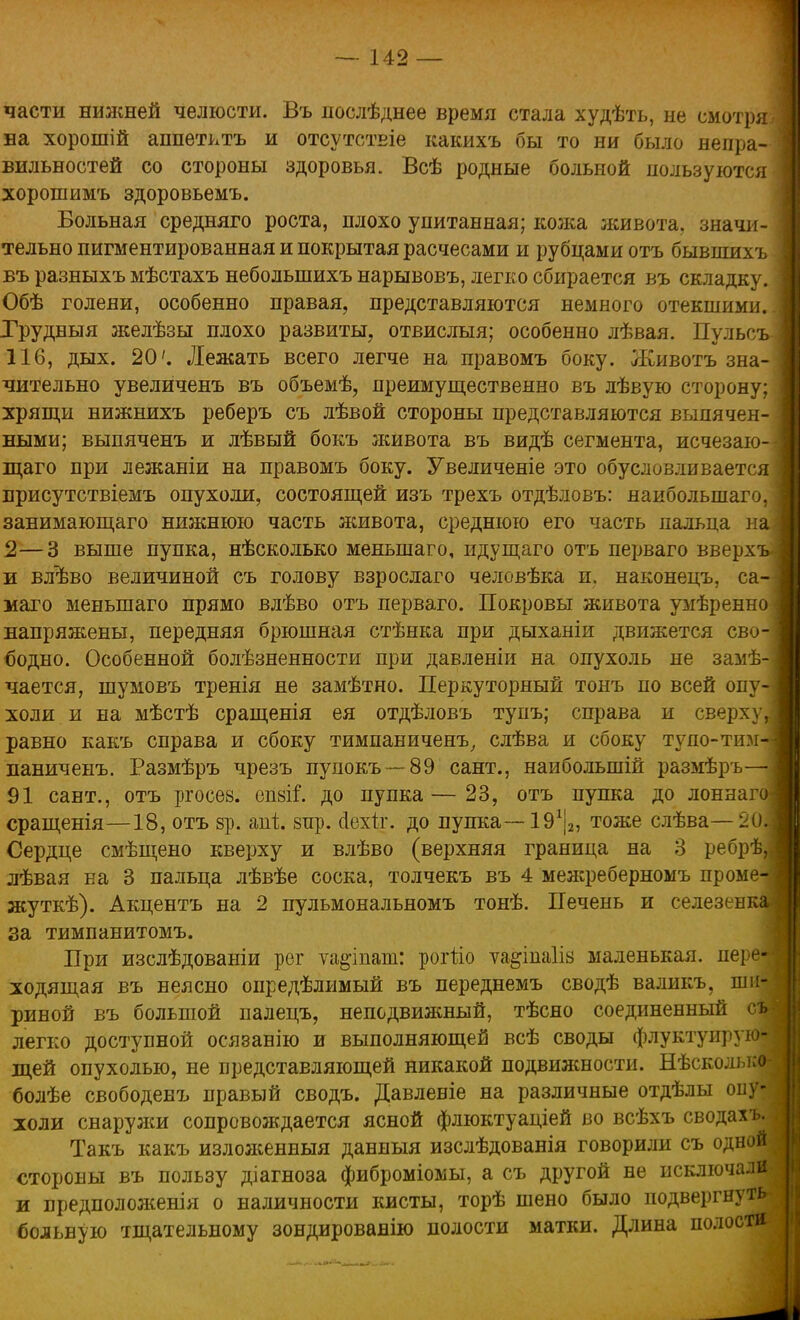 части нижней челюсти. Въ послѣднее время стала худѣть, не смотря на хорошій аппетктъ и отсутствіе какихъ бы то ни было непра- вильностей со стороны здоровья. Всѣ родные больной пользуются хорошимъ здоровьемъ. Больная средняго роста, плохо упитанная; кожа живота, значи- тельно пигментированная и покрытая расчесами и рубцами отъ бывіпихъ въ разныхъ мѣстахъ неболыпихъ нарывовъ, легко сбирается въ складку. Обѣ голени, особенно правая, представляются немного отекшими. Грудвыя желѣзы плохо развиты, отвислыя; особенно лѣвая. Пульсъ 116, дых. 20'. Лежать всего легче на правомъ боку. Животъ зна- чительно увеличенъ въ объемѣ, преимущественно въ лѣвую сторону; хрящи нижнихъ реберъ съ лѣвой стороны представляются выпячен- ными; выпяченъ и лѣвый бокъ живота въ видѣ сегмента, исчезаю- щего при лежаніи на правомъ боку. Увеличеніе это обусловливается присутствіемъ опухоли, состоящей изъ трехъ отдѣловъ: наибольшаго, занимающаго нижнюю часть живота, среднюю его часть пальца и 2—3 выше пупка, нѣсколько меныпаго, идущаго отъ перваго вверх и влъ'во величиной съ голову взрослаго человѣка и. наконецъ, са маго меныпаго прямо влѣво отъ перваго. Покровы живота умѣренно напряжены, передняя брюшная стѣнка при дыханіи движется сво бодно. Особенной болѣзненности при давленіи на опухоль не замѣ- чается, шумовъ тренія не замѣтно. Перкуторный тонъ по всей опу холи и на мѣстѣ сращенія ея отдѣловъ тупъ; справа и сверху равно какъ справа и сбоку тимпаниченъ, слѣва и сбоку тупо-тим паниченъ. Размѣръ чрезъ пупокъ — 89 сант., наибольшій размѣръ 91 сант., отъ ргосез. епзіГ. до пупка—23, отъ пупка до лоннаг сращенія—18, отъ зр. апі. зпр. сіехгг. до пупка— ІЭ1^, тоже слѣва— 2<1 Сердце смѣщено кверху и влѣво (верхняя граница на 3 ребрѣ лѣвая на 3 пальца лѣвѣе соска, толчекъ въ 4 межреберномъ проме жуткѣ). Акцентъ на 2 пульмональномъ тонѣ. Печень и селезен за тимпанитомъ. При изслѣдованіи рог ѵа^іпат: роіііо ѵа&іпаіів маленькая, пеі е- ходящая въ неясно опредѣлимый въ переднемъ сводѣ валикъ, ши- риной въ большой палецъ, неподвижный, тѣсно соединенный съ легко доступной осязанію и выполняющей всѣ своды флуктуирую- щей опухолью, не представляющей никакой подвижности. Нѣсколько болѣе свободенъ правый сводъ. Давленіе на различные отдѣлы опу- холи снаружи сопровождается ясной флюктуаціей во всѣхъ сводахъ. Такъ какъ изложенныя данныя изслѣдованія говорили съ одной стороны въ пользу діагноза фиброміомы, а съ другой не исключали и предположенія о наличности кисты, торѣ шено было подвергнуть больную тщательному зондированію полости матки. Длина полости