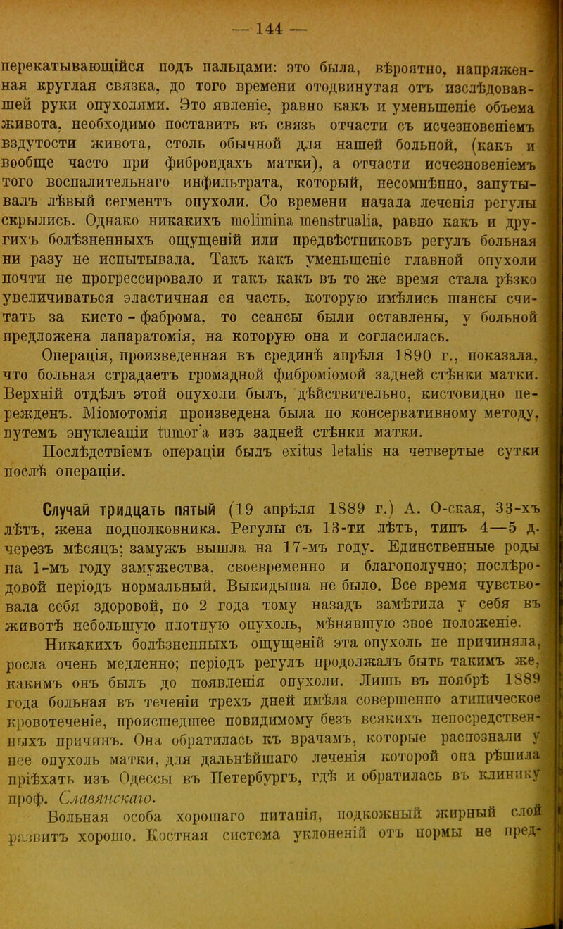 — іи — перекатывающейся подъ пальцами: это была, вѣроятно, напряжен- ная круглая связка, до того времени отодвинутая отъ изслѣдовав- шей руки опухолями. Это явленіе, равно какъ и уменыпеніе объема живота, необходимо поставить въ связь отчасти съ исчезновеніемъ вздутости живота, столь обычной для нашей больной, (какъ и вообще часто при фиброидахъ матки), а отчасти исчезновеніемъ того воспалительнаго инфильтрата, который, несомнѣнно, запуты- валъ лѣвый сегментъ опухоли. Со времени начала леченія регулы скрылись. Однако никакихъ тоіітіпа тепзігиаііа, равно какъ и дру- гихъ болѣзненныхъ ощущеній или предвѣстниковъ регулъ больная ни разу не испытывала. Такъ какъ уменьшеніе главной опухоли почти не прогрессировало и такъ какъ въ то же время стала рѣзко увеличиваться эластичная ея часть, которую имѣлись шансы счи- тать за кисто - фаброма, то сеансы были оставлены, у больной предложена лапаратомія, на которую она и согласилась. Операція, произведенная въ срединѣ апрѣля 1890 г., показала, что больная страдаетъ громадной фиброміомой задней стѣнки матки. Верхній отдѣлъ этой опухоли былъ, действительно, кистовидно пе- режденъ. Міомотомія произведена была по консервативному методу, яутемъ энуклеаціи йппог'а изъ задней стѣнки матки. Послѣдствіемъ операціи былъ ехііиз ІеЫіз на четвертые сутки послѣ операціи. Случай тридцать пятый (19 апрѣля 1889 г.) А. О-ская, 33-хъ лѣтъ, жена подполковника. Регулы съ 13-ти лѣтъ, типъ 4—5 д. черезъ мѣсяцъ; замужъ вышла на 17-мъ году. Единственные роды на 1-мъ году замужества, своевременно и благополучно; послѣро- довой періодъ нормальный. Выкидыша не было. Все время чувство- вала себя здоровой, но 2 года тому назадъ замѣтила у себя въ животѣ небольшую плотную опухоль, мѣнявшую свое положеніе. Никакихъ болѣзненныхъ ощущеній эта опухоль не причиняла, росла очень медленно; періодъ регулъ продолжалъ быть такимъ же, какимъ онъ былъ до появленія опухоли. Лишь въ ноябрѣ 1889 года больная въ теченіи трехъ дней имѣла совершенно атипическое кровотеченіе, происшедшее повидимому безъ всякихъ непосредствен- ныхъ причинъ. Она обратилась къ врачамъ, которые распознали у нее опухоль матки, для дальнѣйшаго леченія которой она рѣшила пріѣхать изъ Одессы въ Петербургу гдѣ и обратилась въ клинику проф. Славлнскаю. Больная особа хорошаго питанія, подкожный жирный слой р;шштъ хорошо. Костная система уклоненій отъ нормы не пред-