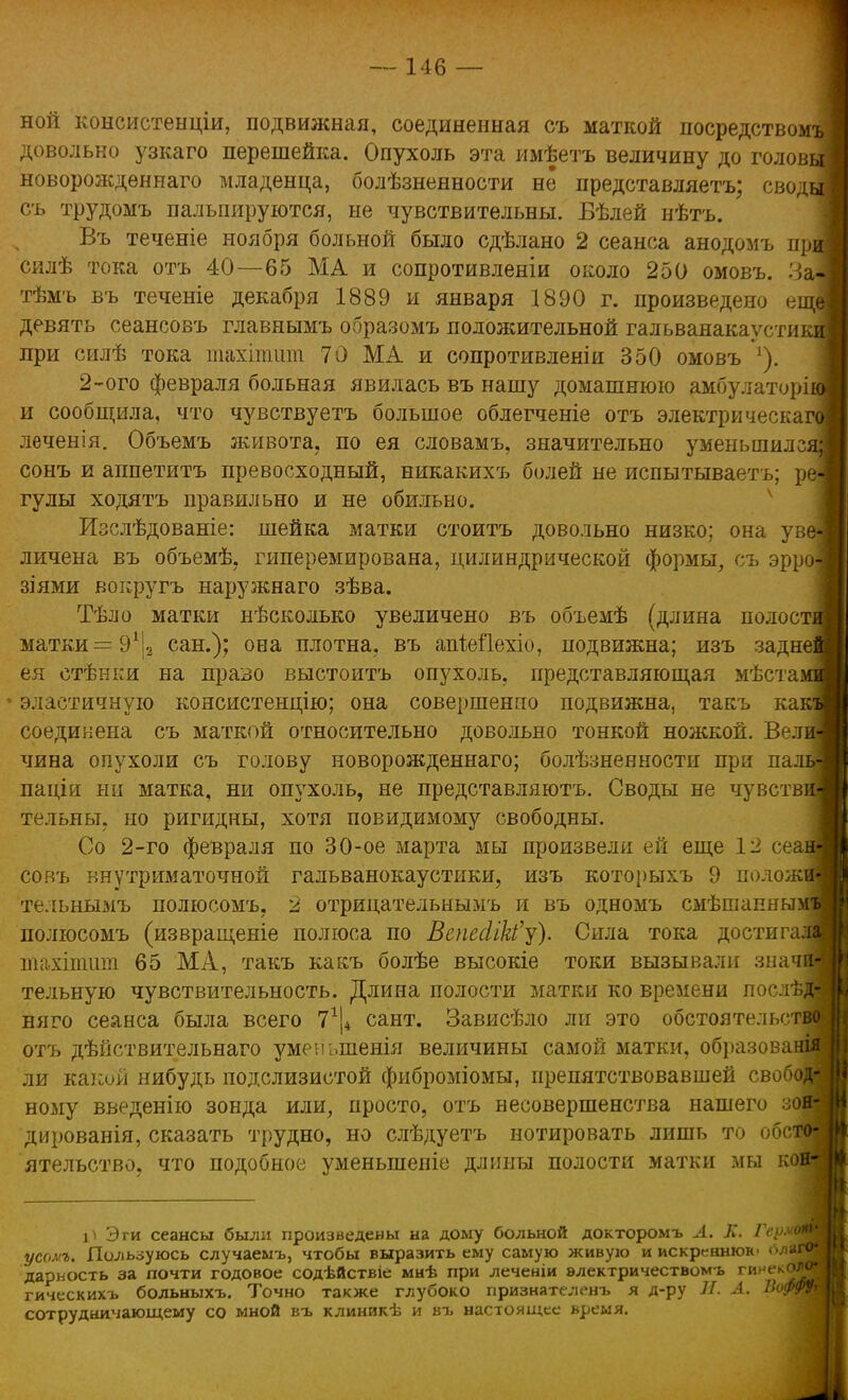 ной консистенціи, подвижная, соединенная съ маткой посредством^ довольно узкаго перешейка. Опухоль эта имѣетъ величину до головь* новорожденная младенца, болѣзненности не представляетъ; своды съ трудомъ пальпируются, не чувствительны. Вѣлей нѣтъ. Въ теченіе ноября больной было сдѣлано 2 сеанса анодомъ при силѣ тока отъ 40—65 МА и сопротивленіи около 250 омовъ. Заі тѣмъ въ теченіе декабря 1889 и января 1890 г. произведено еще! девять сеансовъ главнымъ образомъ положительной гальванакаустикі] при силѣ тока шахітит 70 МА и сопротивленіи 350 омовъ г). 2-ого февраля больная явилась въ нашу домашнюю амбулаторіЛ и сообщила, что чувствуетъ большое облегченіе отъ электрическая! леченія. Объемъ живота, по ея словамъ, значительно уменьшился! сонъ и аппетитъ превосходный, никакихъ болей не испытываетъ; реі гулы ходятъ правильно и не обильно. Изслѣдованіе: шейка матки стоитъ довольно низко; она уве] личена въ объемѣ, гиперемирована, цилиндрической формы, съ эрро] зіями вокругъ наружнаго зѣва. Тѣло матки нѣсколько увеличено въ объемѣ (длина полости матки = 91|2 сан.); она плотна, въ апМІехіо, подвижна; изъ заднеі ея стѣнки на право выстоитъ опухоль, представляющая мѣстаі • эластичную консистенцию; она совершенно подвижна, такъ какі соединена съ маткой относительно довольно тонкой ножкой. Вел чина опухоли съ голову новорожденнаго; болѣзненности при паі паціи ни матка, ни опухоль, не представляютъ. Своды не чувстві тельны, но ригидны, хотя повидимому свободны. Со 2-го февраля по 30-ое марта мы произвела ей еще 12 сеаі совъ внутриматочной гальванокаустики, изъ которыхъ 9 положі тельнымъ полюсомъ, 2 отрицательнымъ и въ одномъ смѣшапныз полюсомъ (извращеніе полюса по ВепесІік'у). Сила тока достигаі тахітшп 65 МА, такъ какъ болѣе высокіе токи вызывали значі тельную чувствительность. Длина полости матки ко времени послѣ]! няго сеанса была всего 7г|4 сант. Зависѣло ли это обстоятельст отъ дѣйствительнаго уменыпенія величины самой матки, образоваі ли какой нибудь подслизистой фиброміомы, препятствовавшей свобод ному введенію зонда или, просто, отъ несовершенства нашего з( дированія, сказать трудно, но слѣдуетъ йотировать лишь то обс^ ятельство, что подобное уменьшепіе длины полости матки мы коі Эти сеансы были произведены на дому больной докторомъ Л. К. Г усомъ. Пользуюсь случаемъ, чтобы выразить ему самую живую и искреннюю оліГ дарность за почти годовое содѣйствіе мнѣ при леченіи электричествомъ гинекс гическихъ больныхъ. Точно также глубоко признателенъ я д-ру П. Л. Вой сотрудничающему со мной въ клиникѣ и въ настоящее время.