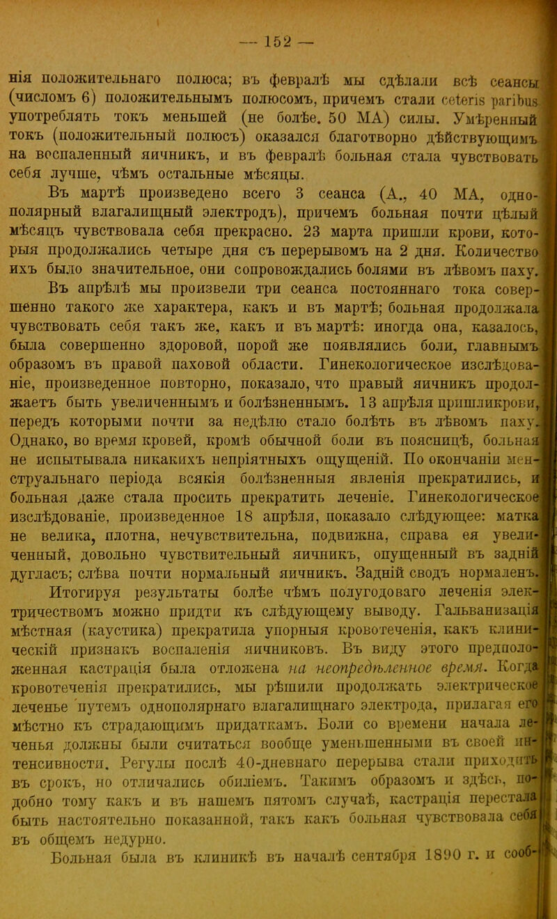 нія положительна™ полюса; въ февралѣ мы сдѣлали всѣ сеанс (числомъ 6) положительнымъ полюсомъ, причемъ стали сеіегіа рагіЪи употреблять токъ меньшей (не болѣе. 50 МА) силы. Умѣрениый токъ (положительный полюсъ) оказался благотворно дѣйствующимъ на воспаленный яичникъ, и въ февралѣ больная стала чувствоват себя лучше, чѣмъ остальные мѣсяцы. Въ мартѣ произведено всего 3 сеанса (А., 40 МА, одно полярный влагалищный электродъ), причемъ больная почти цѣлы мѣсяцъ чувствовала себя прекрасно. 23 марта пришли крови, кото- рыя продолжались четыре дня съ перерывомъ на 2 дня. Количеств ихъ было значительное, они сопровождались болями въ лѣвомъ паху Въ апрѣлѣ мы произвели три сеанса постояннаго тока совер шенно такого же характера, какъ и въ мартѣ; больная продолжал чувствовать себя такъ же, какъ и въ мартѣ: иногда она, казалось, была совершенно здоровой, порой же появлялись боли, главными образомъ въ правой паховой области. Гинекологическое изслѣдова ніе, произведенное повторно, показало, что правый яичникъ продол жаетъ быть увеличеннымъ и болѣзненнымъ. 13 апрѣля пришликрови передъ которыми почти за недѣлю стало болѣть въ лѣвомъ паху Однако, во время кровей, кромѣ обычной боли въ поясницѣ, больна не испытывала никакихъ непріятныхъ ощущеній. По окончаніи мен струальнаго періода всякія болѣзненныя явленія прекратились, больная даже стала просить прекратить леченіе. Гинекологическо изслѣдованіе, произведенное 18 апрѣля, показало слѣдующее: матк не велика, плотна, нечувствительна, подвижна, справа ея увели ченный, довольно чувствительный яичникъ, опущенный въ задні дугласъ; слѣва почти нормальный яичникъ. Задній сводъ нормаленъ Итогируя результаты болѣе чѣмъ полугодоваго леченія элек тричествомъ можно придти къ слѣдующему выводу. Гальванизаці мѣстная (каустика) прекратила упорныя кровотеченія, какъ клини ческій признакъ воспаленія яичниковъ. Въ виду этого предполо женная кастрація была отложена на неопредѣленное время. Ног кровотеченія прекратились, мы рѣшили продолжать электрическ леченье путемъ однополярнаго влагалищнаго электрода, прилагая е мѣстно къ страдающимъ придаткамъ. Боли со времени начала л ченья должны были считаться вообще уменьшенными въ своей и тенсивности. Регулы послѣ 40-дневнаго перерыва стали приходи въ срокъ, но отличались обиліемъ. Такимъ образомъ и здѣсь, и добно тому какъ и въ нашемъ пятомъ случаѣ, кастрація перестав быть настоятельно показанной, такъ какъ больная чувствовала се6т въ общемъ недурно. Больная была въ клиникѣ въ началѣ сентября 1890 г. и сооб