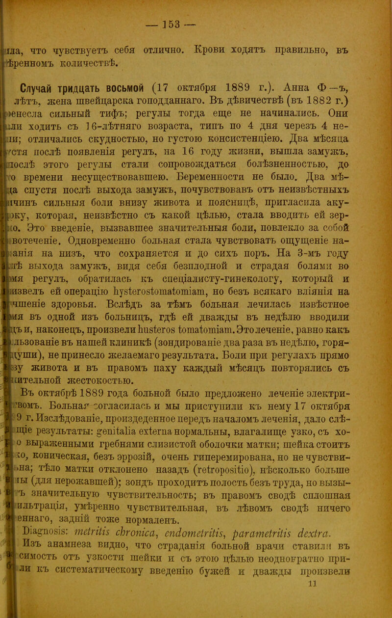 ііла, что чувствуетъ себя отлично. Крови ходятъ правильно, въ ■іѣренномъ количествѣ. Случай тридцать восьмой (17 октября 1889 г.). Анна Ф—ъ, II лѣтъ, жена швейцарска гоподданнаго. Въ дѣвичествѣ (въ 1882 г.) I >енесла сильный тифъ; регулы тогда еще не начинались. Они [ііли ходить съ 16-лѣтняго возраста, типъ по 4 дня черезъ 4 не- і ш; отличались скудностью, но густою консистендіею. Два мѣсяца Іігстя послѣ появленія регулъ, на 16 году жизни, вышла замужъ. ріослѣ этого регулы стали сопровождаться болѣзненностыо, до 'о времени несуществовавшею. Беременности не было. Два мѣ- ;а спустя послѣ выхода замужъ, почувствовавъ отъ неизвѣстныхъ Ьічинъ сильныя боли внизу живота и поясницѣ, пригласила аку- жу, которая, неизвѣстно съ какой цѣлью, стала вводить ей зер- о. Это введете, вызвавшее значительныя боли, повлекло за собой вотеченіе. Одновременно больная стала чувствовать ощущеніе на- анія на низъ, что сохраняется и до сихъ поръ. На 3-мъ году зиѣ выхода замужъ, видя себя безплодной и страдая болями во імя регулъ, обратилась къ спеціалисту-гинекологу, который и рзвелъ ей операцію пузіегозіотаіотіат, но безъ всякаго вліянія на ■чшеніе здоровья. Вслѣдъ за тѣмъ больная лечилась извѣстное я въ одной изъ больницъ, гдѣ ей дважды въ недѣлю вводили гьи, наконецъ, произвели Ьизіегоз Ътаіотіат.Этолеченіе, равно какъ . льзованіе въ нашей клиникѣ (зондированіе два раза въ недѣлю, горя- гуши), не принесло желаемаго результата. Боли при регулахъ прямо зу живота и въ правомъ паху каждый мѣсяцъ повторялись съ штельной жестокостью. Въ октябрѣ 1889 года больной было предложено леченіе электри- 'вомъ. Больная согласилась и мы приступили къ нему 17 октября 9 г. Изслѣдованіе, произдеденное передъ началомъ леченія, дало слѣ- Щіе результаты: ^епііаііа ехіегпа нормальны, влагалище узко, съ хо- о выраясенными гребнями слизистой оболочки матки; шейка стоить коническая, безъ эррозій, очень гиперемирована, но не чувстви- на; тѣло матки отклонено назадъ (геіторозШо), нѣсколько больше ты (для нерожавшей); зондъ проходитъ полость безъ труда, но вызы- 'Ъ значительную чувствительность; въ правомъ сводѣ сплошная ильтрація, умѣренно чувствительная, въ лѣвомъ сводѣ ничего еннаго, задній тоже нормаленъ. Біа^позіз: теігііів сЪгопіса, епАотеігіііз, рагатеіпііз Лехіга. Изъ анамнеза видно, что страданія больной врачи ставили въ симость отъ узкости шейки и съ этою цѣлыо неоднократно при- ли къ систематическому введенію бужей и дважды произвели іі і