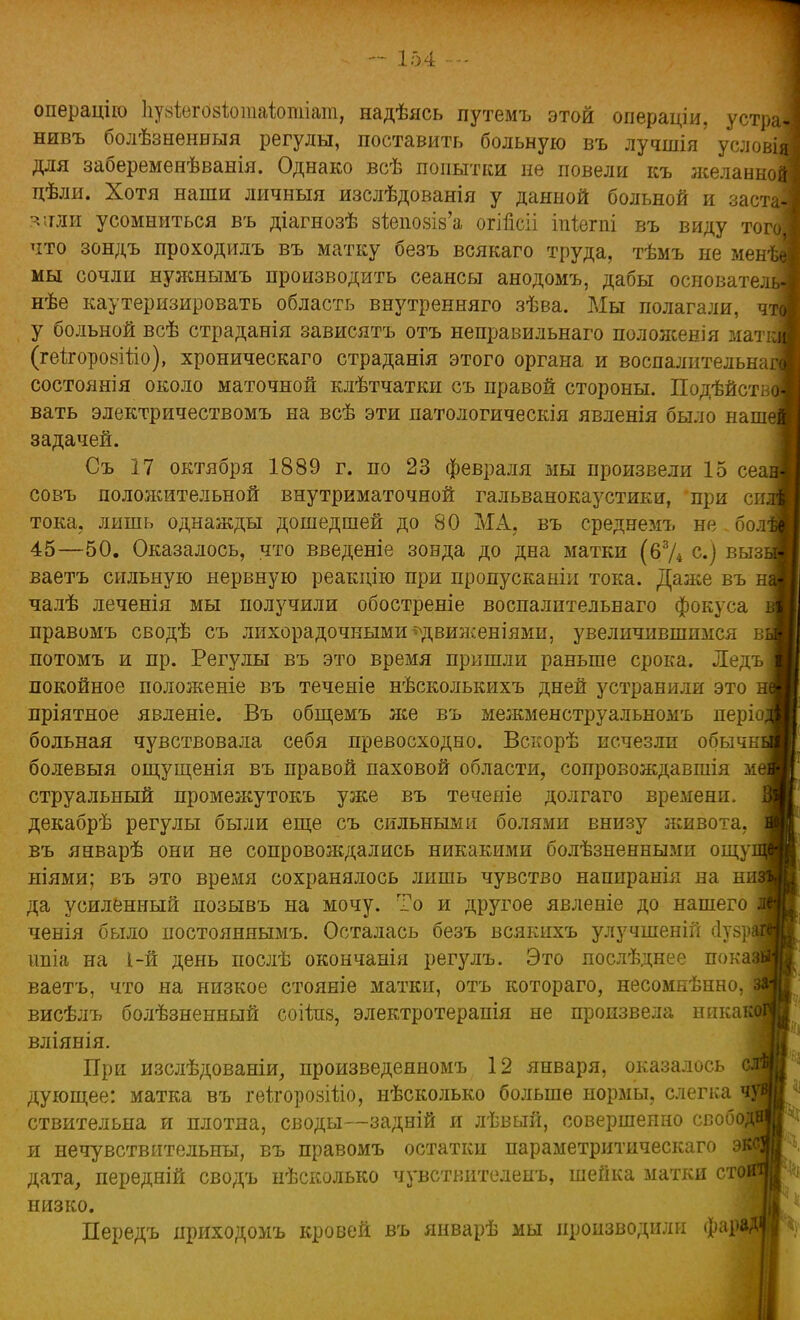 операцію Ііуаіегозіопіаіотіат, надѣясь путемъ этой операціи, устраі нивъ болѣзненныя регулы, поставить больную въ лучшія услові^ для забеременѣванія. Однако всѣ попытки не повели къ желание пѣли. Хотя наши личныя изслѣдованія у данной больной и застг зили усомниться въ діагнозѣ 8ІеіЮ8І8'а огіпсіі іпіегпі въ виду тоі что зондъ проходилъ въ матку безъ всякаго труда, тѣмъ не мені мы сочли нужнымъ производить сеансы анодомъ, дабы основате; нѣе каутеризировать область внутренняго зѣва. Мы полагали, у больной всѣ страданія зависятъ отъ неправильнаго положенія маті (геігоровіііо), хроническаго страданія этого органа и воспалительнаі состоянія около маточной клѣтчатки съ правой стороны. Подѣйс вать электричествомъ на всѣ эти патологическія явленія было наше задачей. Съ 17 октября 1889 г. по 23 февраля мы произвели 15 сеаі совъ положительной внутриматочной гальванокаустики, при сш тока, лишь однажды дошедшей до 80 МА, въ среднемъ не бол1 45—50. Оказалось, что введеніе зонда до дна матки (63Д с.) вызі ваетъ сильную нервную реакцію при пропусканіи тока. Даже въ н| чалѣ леченія мы получили обостреніе воспалительнаго фокуса правомъ сводѣ съ лихорадочными ^движеніями, увеличившимся ві потомъ и пр. Регулы въ это время пришли раньше срока. Ледъ покойное положеніе въ теченіе нѣсколькихъ дней устранили это пріятное явленіе. Въ общемъ же въ межменструальномъ періо^ больная чувствовала себя превосходно. Вскорѣ исчезли обычш болевыя ощущенія въ правой паховой области, сопровождавшія ме струальный промежутокъ уже въ теченіе долгаго времени, декабрѣ регулы были еще съ сильными болями внизу живота, въ январѣ они не сопровождались никакими болѣзненными ощуі ніями; въ это время сохранялось лишь чувство напиранія на ш да усиленный позывъ на мочу. То и другое явленіе до нашего ченія было постояняымъ. Осталась безъ всякихъ улучшеній сіузр] ипіа на 1-й день послѣ окончанія регулъ. Это послѣднее пока) ваетъ, что на низкое стояніе матки, отъ котораго, несомнѣнно, висѣлъ болѣзненный соііпз, электротерапія не произвела никаі вліянія. При изслѣдованіи, произведеяномъ 12 января, оказалось дующее: матка въ геІгорозШо, нѣсколько больше нормы, слегка ствительна и плотна, своды—задній я лѣвый, совершенно свобв и нечувствительны, въ правомъ остатки параметритическаго экс дата, передній сводъ нѣсколько чувствителенъ, шейка матки стоі низко. Передъ ириходомъ кровей въ январѣ мы производили фара;