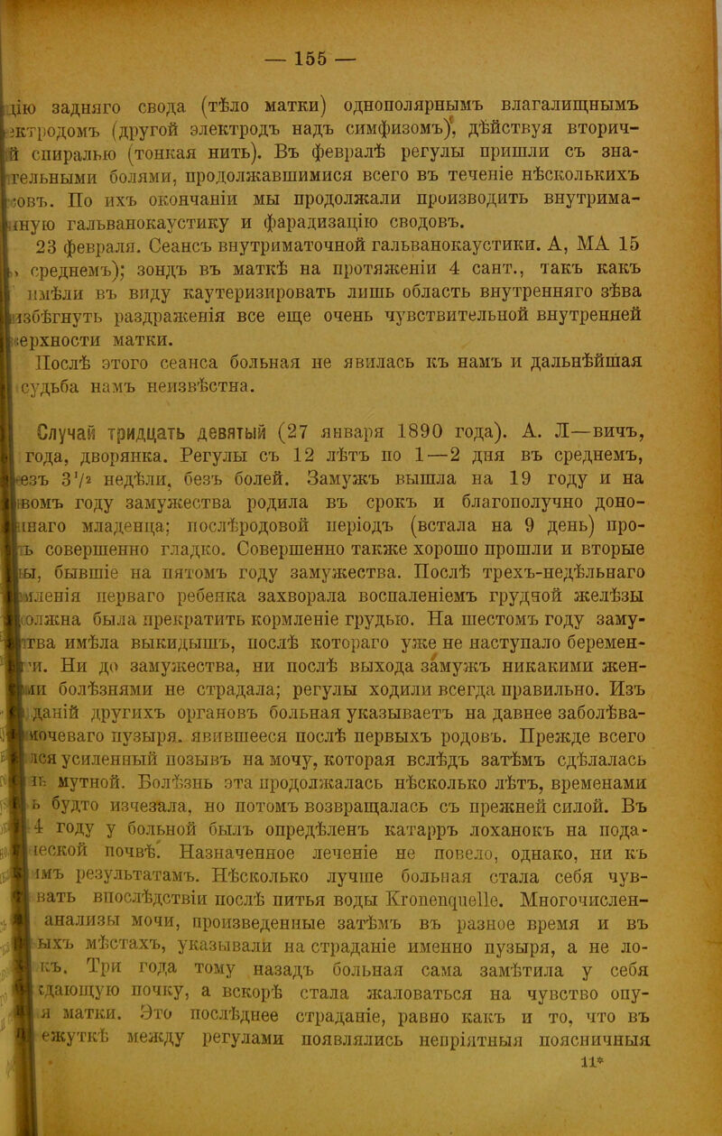 цю задняго свода (тѣло матки) однополярнымъ влагалищнымъ йктродомъ (другой электродъ надъ симфизомъ)' дѣйствуя вторич- ій спиралью (тонкая нить). Въ февралѣ регулы пришли съ зна- ігельными болями, продолжавшимися всего въ теченіе нѣсколькихъ ;овъ. По ихъ окончаніи мы продолжали производить внутрима- шую гальванокаустику и фарадизацію сводовъ. 23 февраля. Сеансъ внутриматочной гальванокаустики. А, МА 15 > среднемъ); зондъ въ маткѣ на протяженіи 4 сайт., такъ какъ имѣли въ виду каутеризировать лишь область внутренняго зѣва лзбѣгнуть раздраженія все еще очень чувствительной внутренней ;ерхности матки. Послѣ этого сеанса больная не явилась къ намъ и дальнѣйшая судьба намъ неизвѣстна. Случай тридцать девятый (27 января 1890 года). А. Л—вичъ, года, дворянка. Регулы съ 12 лѣтъ по 1—2 дня въ среднемъ, зъ 372 недѣли. безъ болей. Замужъ вышла на 19 году и на омъ году замужества родила въ срокъ и благополучно доно- шаго младенца; послѣродовой періодъ (встала на 9 день) про- ъ совершенно гладко. Совершенно также хорошо прошли и вторые , бывшіе на пятомъ году замужества. Послѣ трехъ-недѣльнаго мленія иерваго ребенка захворала воспаленіемъ грудяой желѣзы лжна была прекратить кормленіе грудью. На шестомъ году заму- ва имѣла выкидышъ, послѣ котораго уже не наступало беремен- чт. Ни до замужества, ни послѣ выхода замужъ никакими жен- [і болѣзнями не страдала; регулы ходили всегда правильно. Изъ р даній другихъ органовъ больная указываетъ на давнее заболѣва- очеваго пузыря, явившееся послѣ первыхъ родовъ. Прежде всего лея усиленный позывъ на мочу, которая вслѣдъ затѣмъ сдѣлалась мутной. Болѣзнь эта продолжалась нѣсколько лѣтъ, временами ь будто изчезала, но потомъ возвращалась съ прежней силой. Въ 4 году у больной былъ опредѣленъ катарръ лоханокъ на пода* веской почвѣ' Назначенное леченіе не повело, однако, ни къ шъ результатамъ. Нѣсколько лучше больная стала себя чув- вать впослѣдствіи послѣ питья воды Кгопешшеііе. Многочислен- анализы мочи, произведенные затѣмъ въ разное время и въ ыхъ мѣстахъ, указывали на страданіе именно пузыря, а не ло- къ. Три года тому назадъ больная сама замѣтила у себя сдающую почку, а вскорѣ стала жаловаться на чувство опу- я матки. Это послѣднее страданіе, равно какъ и то, что въ ежуткѣ между регулами появлялись неоріятныя поясничныя