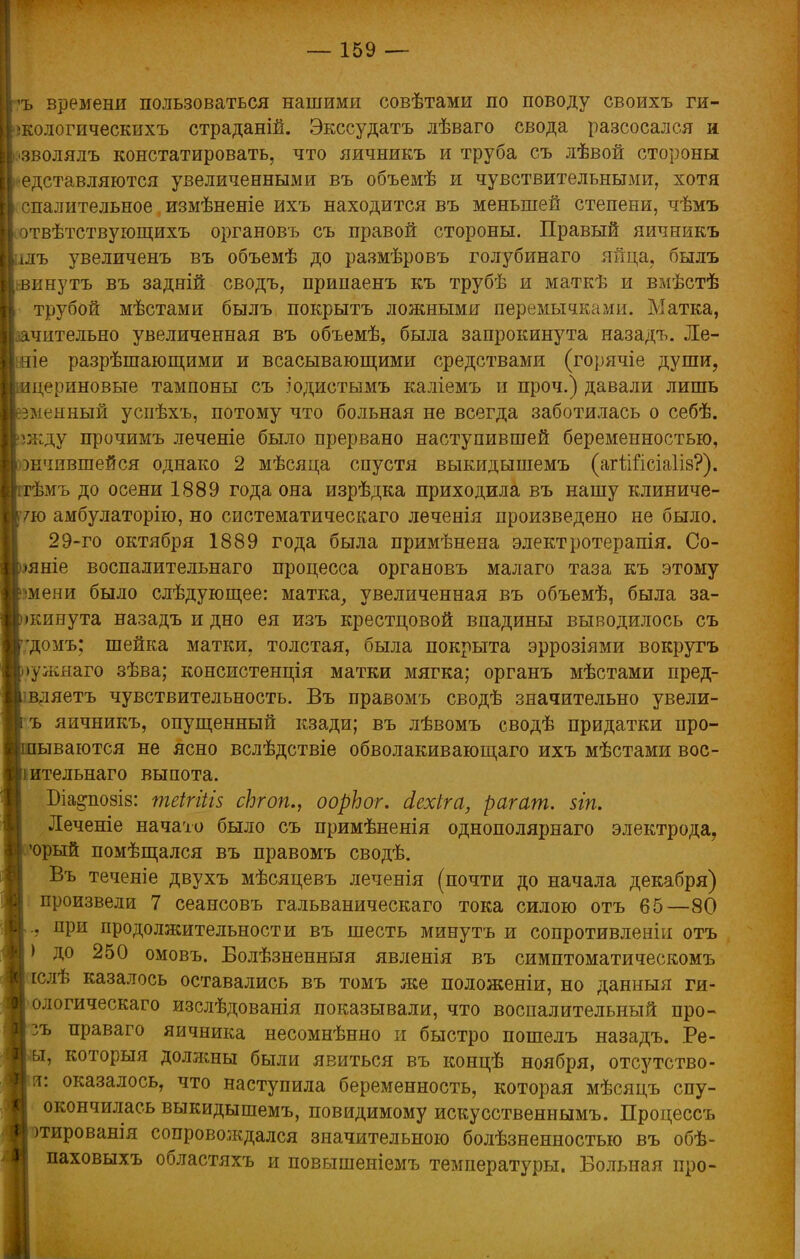 Іръ времени пользоваться нашими совѣтами по поводу своихъ ги- ІІпсологическихъ страданій. Экссудатъ лѣваго свода разсосался и й'зволялъ констатировать, что яичникъ и труба съ лѣвой стороны редставляются увеличенными въ объемѣ и чувствительными, хотя 1 спалительное, измѣненіе ихъ находится въ меньшей степени, чѣмъ Ісотвѣтствующихъ органовъ съ правой стороны. Правый яичникъ рілъ увеличенъ въ объемѣ до размѣровъ голубинаго яйца, былъ винутъ въ задній сводъ, припаенъ къ трубѣ и маткѣ и вмѣстѣ трубой мѣстами былъ покрыть ложными перемычками. Матка, чительно увеличенная въ объемѣ, была запрокинута назадъ. Ле- те разрѣшающими и всасывающими средствами (горячіе души, цериновые тампоны съ іодистымъ каліемъ и проч.) давали лишь змеиный успѣхъ, потому что больная не всегда заботилась о себѣ. жду прочимъ леченіе было прервано наступившей беременностью, шчившейся однако 2 мѣсяца спустя выкидышемъ (агШісіаІіз?). ѣмъ до осени 1889 года она изрѣдка приходила въ нашу клиниче- 7ю амбулаторію, но систематическая леченія произведено не было. 29-го октября 1889 года была примѣнена электротерапія. Со- яніе воспалительнаго процесса органовъ малаго таза къ этому шени было слѣдующее: матка, увеличенная въ объемѣ, была за- жинута назадъ и дно ея изъ крестцовой впадины выводилось съ гдомъ; шейка матки, толстая, была покрыта эррозіями вокругъ >ужяаго зѣва; консистенція матки мягка; органъ мѣстами пред- вляетъ чувствительность. Въ правомъ сводѣ значительно увели- ъ яичникъ, опущенный кзади; въ лѣвомъ сводѣ придатки нро- ываются не ясно вслѣдствіе обволакивающаго ихъ мѣстами вос- іительнаго выпота. Біа§по8І8: теігіііз сЬгоп., оорЬог. йехіга, рагат. $іп. Леченіе начато было съ примѣненія однополярнаго электрода, юрый помѣщался въ правомъ сводѣ. Въ теченіе двухъ мѣсяцевъ леченія (почти до начала декабря) произвели 7 сеансовъ гальваническаго тока силою отъ 65—80 ., при продолжительности въ шесть минутъ и сопротивленіи отъ ) до 250 омовъ. Волѣзненныя явленія въ симптоматическомъ іслѣ казалось оставались въ томъ же положеніи, но данныя ги- ологическаго изслѣдованія показывали, что воспалительный про- гъ праваго яичника несомнѣнно и быстро пошелъ назадъ. Ре- »т, которыя доляшы были явиться въ концѣ ноября, отсутство- !т: оказалось, что наступила беременность, которая мѣсяцъ спу- окончилась выкидышемъ, повидимому искусственнымъ. Процессъ тированія сопровождался значительною болѣзненностыо въ обѣ- паховыхъ областяхъ и повышеніемъ температуры. Больная про-