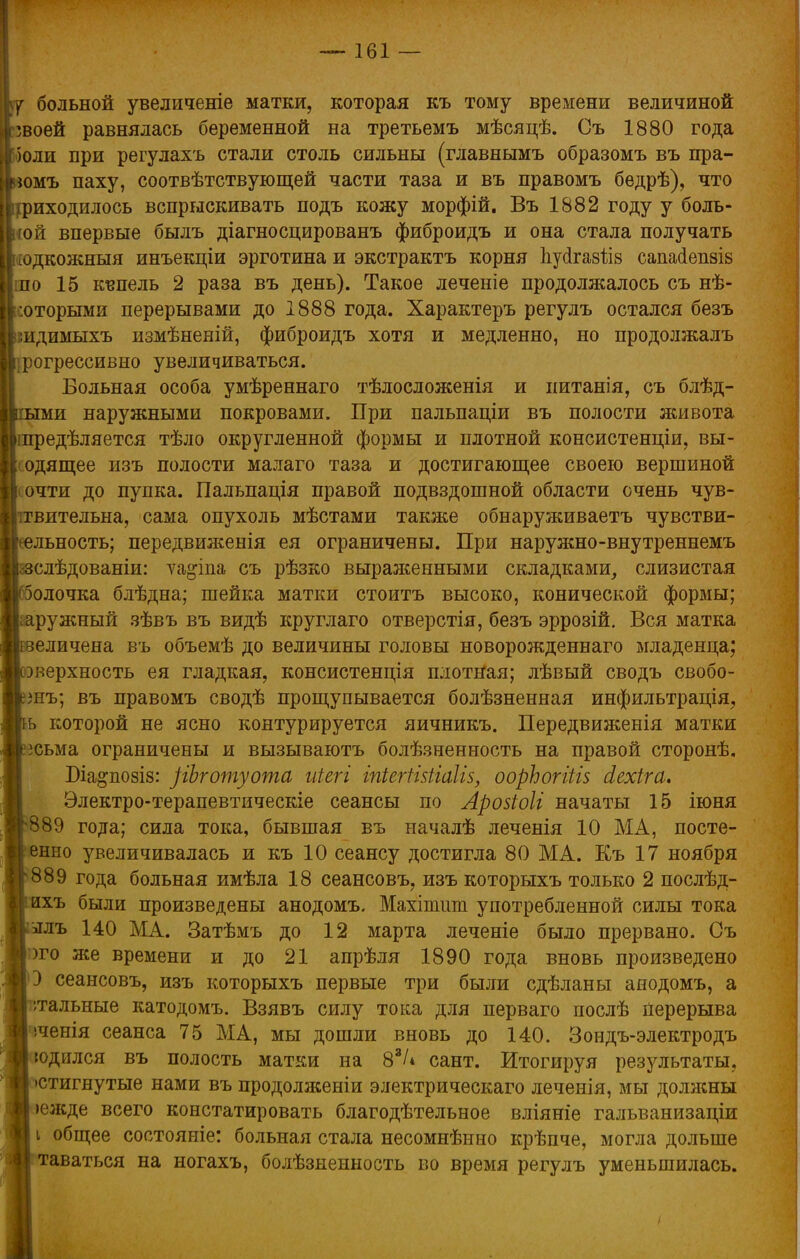 больной увеличеніе матки, которая къ тому времени величиной 'воей равнялась беременной на третьемъ мѣсяцѣ. Съ 1880 года 'оли при регулахъ стали столь сильны (главнымъ образомъ въ пра- омъ паху, соотвѣтствующей части таза и въ правомъ бедрѣ), что иходилось вспрыскивать подъ кожу морфій. Въ 1882 году у боль- шой впервые былъ діагносцированъ фиброидъ и она стала получать [одкожныя инъекпіи эрготина и экстрактъ корня пусігаз&з сапасіепзіз по 15 купель 2 раза въ день). Такое леченіе продолжалось съ нѣ- оторыми перерывами до 1888 года. Характеръ регулъ остался безъ идимыхъ измѣненій, фиброидъ хотя и медленно, но продолжалъ рогрессивно увеличиваться. Больная особа умѣреннаго тѣлосложенія и нитанія, съ блѣд- ми наружными покровами. При пальпаціи въ полости живота, зедѣляется тѣло округленной формы и плотной консистенціи, вы- одящее изъ полости малаго таза и достигающее своею вершиной очти до пупка. Пальпація правой подвздошной области очень чув- вительна, сама опухоль мѣстами также обнаруживаетъ чувстви- льность; передвиженія ея ограничены. При наружно-внутреннемъ слѣдованіи: уа^іпа съ рѣзко выраженными складками, слизистая олочка блѣдна; шейка матки стоитъ высоко, конической формы; ааружный зѣвъ въ видѣ круглаго отверстія, безъ эррозій. Вся матка еличена въ объемѣ до величины головы новорожденнаго младенца; эверхность ея гладкая, консистенція плотная; лѣвый сводъ свобо- знъ; въ правомъ сводѣ прощупывается болѣзненная инфильтрація, ь которой не ясно контурируется яичникъ. Передвиженія матки зсьма ограничены и вызываютъ болѣзненность на правой сторонѣ. Біа^позіз: )іЪготуота иіегі іпіегНйіаІіз, оорЬогіііз сіехіга. Электро-терапевтическіе сеансы по Арозіоіі начаты 15 іюня 889 года; сила тока, бывшая въ началѣ леченія 10 МА, посте- енно увеличивалась и къ 10 сеансу достигла 80 МА. Къ 17 ноября 889 года больная имѣла 18 сеансовъ, изъ которыхъ только 2 послѣд- ихъ были произведены анодомъ. Махітшп употребленной силы тока ылъ 140 МА. Затѣмъ до 12 марта леченіе было прервано. Съ ;)го же времени и до 21 апрѣля 1890 года вновь произведено 3 сеансовъ, изъ которыхъ первые три были сдѣланы анодомъ, а сальные катодомъ. Взявъ силу тока для перваго послѣ перерыва іченія сеанса 75 МА, мы дошли вновь до 140. Зондъ-электродъ {одился въ полость матки на 83/* сант. Итогируя результаты, •стигнутые нами въ продолженіи электрическаго леченія, мы должны >ежде всего констатировать благодѣтельное вліяніе гальванизаціи і общее состояніе: больная стала несомнѣнно крѣпче, могла дольше таваться на ногахъ, болѣзненность во время регулъ уменьшилась.
