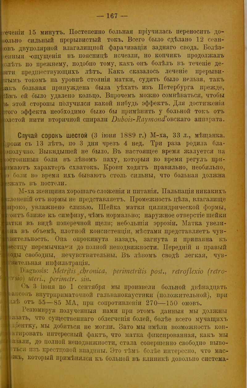 еченіи 15 минутъ. Постепенно больная пріучилась переносить до- юльно сильный прерывистый токъ. Всего было сдѣлано 12 сеан- овъ двуполярной влагалищной фараттизаціи задняго свода. Болѣз- енныя -чщущенія въ поясницѣ исчезли, но копчикъ продолжалъ олѣть по прежнему, подобно тому, какъ онъ болѣлъ въ теченіе де- яти предшествующихъ лѣтъ. Какъ сказалось леченіе прерыви- ігымъ токомъ на уровнѣ стоянія матки, судить было нельзя, такъ къ больная принуждена была уѣхать изъ Петербурга прежде, мъ ей было удалено кольцо. Впрочемъ можно сомнѣваться, чтобы этой стороны получился какой нибудь эффектъ. Для достиженія того эффекта необходимо было бы примѣнить у больной токъ отъ лстой нити вторичной спирали БиЪоіз-Каутоп&оъсшго аппарата. Случай сорокъ шестой (3 іюня 1889 г.) М-ха, 33 л., мѣщанка. ви съ 13 лѣтъ, по 3 дня чрезъ 4 нед. Три раза родила бла- )іюлучно. Выкидышей не было. Въ настоящее время жалуется на )Стоянныя боли въ лѣвомъ паху, которыя во время регулъ при- маютъ характеръ схватокъ. Крови ходятъ правильно, необильно, ) боли во время ихъ бываютъ столь сильны, что больная должна чкать въ постели. М-ха ясенщина хорошаго сложенія и питанія. Пальпація никакихъ ;лоненій отъ нормы не представляетъ. Промеяшость цѣла, влагалище ироко, увлажнено слизью. Шейка матки цилиндрической формы, оитъ ближе къ симфизу, чѣмъ нормально; наружное отверстіе шейки ітки въ видѣ поперечной щели; неболынія эррозіи. Матка увели- ша въ объемѣ, плотной консистенціи, мѣстами представляетъ чув- вительность. Она опрокинута назадъ, загнута и припаяна къ естцу перемычками до полной неподвижности. Передній и правый оды свободны, нечувствительны. Въ лѣвомъ сводѣ легкая, чув- вительная инфильтрація. І)іа§по8І8: Меігіігз сЬгопгса, регітеігіііз розі., геіго/іехіо (геіго- ■гйб) иіегі., регітеіг. $іп. Съ 3 іюня по 1 сентября мы произвели больной двѣнадцать аьсовъ внутририматочной гальванокаустики (полояштельной), при [Дѣ отъ 55—85 МА, при сопротивлеыіи 270—150 омовъ. Резюмируя полученныя нами при этомъ данныя мы доляшьт азать, что существеннаго облегченія болей, болѣе всего мучащихъ і іентку, мы добиться не могли. Зато мы имѣли возмояшость кон- атировать интересный фактъ, что матка фиксированная, какъ мы I азали, до полной неподвижности, стала совершенно свободно выво- ться изъ крестцовой впадины. Это тѣмъ болѣе интересно, что мас- жъ, который примѣнялся къ больной въ клиникѣ довольно система-