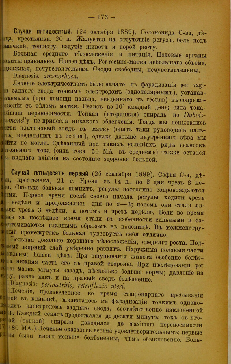 Случай пятидесятый. (24 октября 1889). Соломонида С-ва, дѣ- піца, крестьянка, 20 л. Жалуется на отсутствіе регулъ. боль подъ Цякечкой, тошноту, вздутіе живота и порой рвоту. Больная средняго тѣлосложенія и питанія. Половые органы шиты правильно. Нитеп цѣлъ. Рег гесіит-матка небольшаго объема, і;вижная, нечувствительная. Своды свободны, нечувствительны. Біа^по8І8: атепогЬоеа. Леченіе эдектричествомъ было начато съ фарадизаціи рег ѵа#і- а задняго свода тонкимъ электродомъ (однополярнымъ), устанав- наемымъ (при помощи пальца, введеннаго въ гесішп) въ соприко- веніи съ тѣломъ матки. Сеансъ по 10' каждый день; сила тока- аппш переносимости. Тонкая (вторичная) спираль по ВиЬоІ5- лтюпЛ'у не принесла никакого облегченія. Тогда мы попытались сти платиновый зондъ въ матку (опять таки руководясь паль- Іггь. введеннымъ въ гесіит), однако дальше внутренняго зѣва мы ■ йти не могли. Сдѣланный при такихъ условіяхъ рядъ сеансовъ гояннаго тока (сила тока 50 МА въ среднемъ) также остался ь виднаго вліянія на состояніе здоровья больной. Случай пятьдесятъ первый (25 сентября 1889). Софья С-а, дѣ- крестьянка, 21 г. Крови съ 14 л., по 2 дня чрезъ 3 не- И. Сколько больная помнить, регулы постоянно сопровождаются йми. Первое время послѣ своего начала регулы ходили чрезъ недѣли и продолжались дня по 2—3; потомъ они стали яв- кся чрезъ 3 недѣли, а потомъ и чрезъ недѣлю. Воли во время чез за послѣднее время стали въ особенности сильными и со- оточиваются главнымъ образомъ въ поясницѣ. Въ межменстру- шй промежутокъ больная чувствуетъ себя отлично. « Больная довольно хорошаго тѣлосложенія, средняго роста. Под- Жшый жирный слой умѣренно развитъ. Наружныя половыя части 9 'альны; тішеп дѣлъ. При ощупываніи живота особенно болѣз- ТГ а нижняя часть его съ правой стороны. При изслѣдованіи рег I ш матка загнута назадъ, нѣсколько больше нормы; давленіе на «« 3, равно какъ и на правый сводъ болѣзненно. II: Оіа^позіз: регітеігіііз, геіго/Ыо иіегі. Ц.Лечете, произведенное во время стадіонарнаго пребыванія тю* въ клиникѣ. заключалось въ фарадизаціи тонкимъ однопо- ЧІ.амъ электродомъ задняго свода, соотвѣтственно наклоненной ОДЕ каждый сеансъ продолжался до десяти минутъ; токъ съ вто- 11 япмаТ? СПИраЛИ Д°В°ДИЛСЯ Д<> тахігаига переносимости V -ви МА.). Леченье оказалось весьма удовлетворительнымъ: первые «ы оыли много меньше болѣзненны, чѣмъ обыкновенно. Боль-