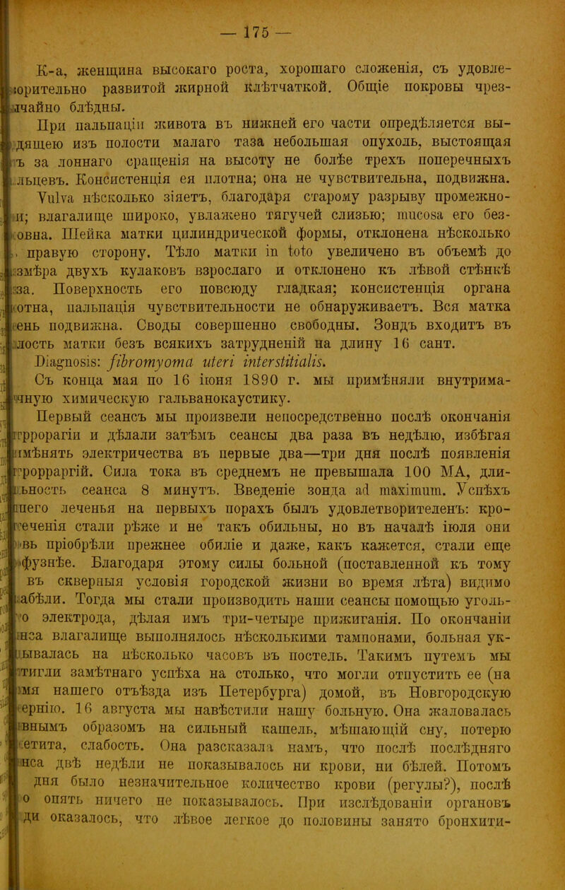 К-а, женщина высокаго роста, хорошаго сложенія, съ удовле- юрительно развитой жирной клѣтчаткой. Общіе покровы чрез- вычайно блѣдны. При пальпаціи живота въ нижней его части опредѣляется вы- дящею изъ полости малаго таза небольшая опухоль, выстоящая ъ за лоннаго сращенія на высоту не болѣе трехъ поперечныхъ льцевъ. Консистенція ея плотна; она не чувствительна, подвижна. Уиіѵа пѣсколько зіяетъ, благодаря старому разрыву промежно- п; влагалище широко, увлажено тягучей слизью; пшсоаа его без- іовна. Шейка матки цилиндрической формы, отклонена нѣсколько , правую сторону. Тѣло матки іп Шо увеличено въ объемѣ до :змѣра двухъ кулаковъ взрослаго и отклонено къ лѣвой стѣнкѣ зза. Поверхность его повсюду гладкая; консистенція органа іотна, ііальпація чувствительности не обнаруживаете Вся матка еень подвижна. Своды совершенно свободны. Зондъ входить въ ость матки безъ всякихъ затрудненій на длину 16 сант. Біа^повіз: /іЬготуота иіегі іпіегзііііаііз. Съ конца мая по 16 іюня 1890 г. мы примѣняли внутрима- ччную химическую гальванокаустику. Первый сеансъ мы произвели непосредственно послѣ окончанія гррорагіи и дѣлали затѣмъ сеансы два раза въ недѣлю, избѣгая імѣнять электричества въ первые два—три дня послѣ появленія ^рорраргій. Сила тока въ среднемъ не превышала 100 МА, дли- ъность сеанса 8 минутъ. Введете зонда асі тахітшп. Успѣхъ пего леченья на первыхъ порахъ былъ удовлетворителенъ: кро- ^ченія стали рѣже и не такъ обильны, но въ началѣ іюля они <вь пріобрѣли прежнее обиліе и даже, какъ кажется, стали еще •фузнѣе. Благодаря этому силы больной (поставленной къ тому въ сквер ныя усдовія городской жизни во время лѣта) видимо ;абѣли. Тогда мы стали производить наши сеансы помощью уголь- о электрода, дѣлая имъ три-четыре прижиганія. По окончаніи шса влагалище выполнялось нѣсколышми тампонами, больная ук- ывалась на нѣсколько часовъ въ постель. Такимъ путемъ мы тигли замѣтнаго успѣха на столько, что могли отпустить ее (на :мя нашего отъѣзда изъ Петербурга) домой, въ Новгородскую ернію. 16 августа мы навѣстили нашу больную. Она жаловалась івнымъ образомъ на сильный кашель, мѣшающій сну, потерю етита, слабость. Она разсказала намъ, что послѣ послѣдняго са двѣ недѣли не показывалось ни крови, ни бѣлей. Потомъ дня было незначительное количество крови (регулы?), послѣ о опять ничего не показывалось. При изслѣдованіи органовъ ди оказалось, что лѣвое легкое до половины занято бронхити-