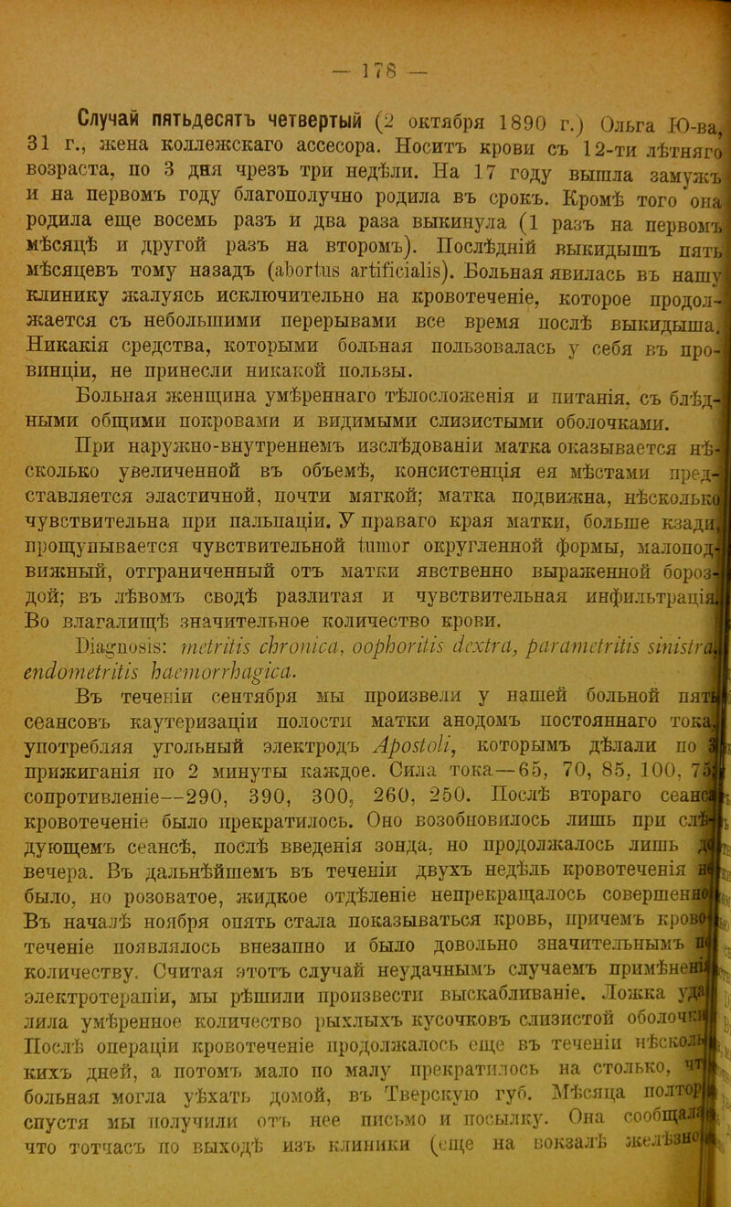 Случай пятьдесятъ четвертый (2 октября 1890 г.) Ольга Ю- 31 г., жена коллежскаго ассесора. Носитъ крови съ 12-ти лѣтняг возраста, по 3 дня чрезъ три недѣли. На 17 году вышла замуж и на первомъ году благополучно родила въ срокъ. Кромѣ того*он родила еще восемь разъ и два раза выкинула (1 разъ на первом мѣсяцѣ и другой разъ на второмъ). Послѣдній выкидышъ пят мѣсяцевъ тому назадъ (аізогкш агШсіаІів). Вольная явилась въ наш клинику жалуясь исключительно на кровотеченіе, которое продол жается съ небольшими перерывами все время послѣ выкидыша Никакія средства, которыми больная пользовалась у себя въ про винціи, не принесли никакой пользы. Больная женщина умѣреннаго тѣлосложенія и питанія. съ блѣд ными общими покровами и видимыми слизистыми оболочками. При наружно-внутреннемъ изслѣдованіи матка оказывается нѣ сколько увеличенной въ объемѣ, консистенція ея мѣстами п ставляется эластичной, почти мягкой; матка подвижна, нѣскольк чувствительна при пальпаціи. У праваго края матки, больше кзадц прощупывается чувствительной ішпог округленной формы, малопод вижный, отграниченный отъ матки явственно выраженной бороз- дой; въ лѣвомъ сводѣ разлитая и чувствительная инфильтраціяі Во влагалищѣ значительное количество крови. Біа^позіз: теігіііз сЪгопіса, оорЬогіііз (ісхіга, рагатсігіШ зіпШгщ епсіотеігіііз Ь а стог гЬ а^іса. Въ течевіи сентября мы произвели у нашей больной иятв сеансовъ каутеризаціи полости матки анодомъ постояннаго токЯ употребляя угольный электродъ Арозіоіі, которымъ дѣлали по^ прижиганія по 2 минуты каждое. Сила тока—65, 70, 85, 100, 7Щ сопротивленіе—290, 390, 300, 260, 250. Послѣ втораго сеанн кровотеченіе было прекратилось. Оно возобновилось лишь при слЩ дующемъ сеансѣ, послѣ введенія зонда; но продолжалось лишь і вечера. Въ дальнѣйшемъ въ теченіи двухъ недѣль кровотеченія { было, но розоватое, жидкое отдѣленіе непрекращалось совершена Въ началѣ ноября опять стала показываться кровь, иричемъ кроі теченіе появлялось внезапно и было довольно значителънымъ і количеству. Считая этотъ случай неудачнымъ случаемъ примѣне^ электротерапіи, мы рѣшили произвести выскабливаніе. Ложка у# лила умѣренное количество рыхлыхъ кусочковъ слизистой оболочй Послѣ операціи кровотеченіе продолжалось еще въ теченіп нѣскоЯ кихъ дней, а потомъ мало по малу прекратилось на столько, Я больная могла уѣхать домой, въ Тверскую губ. Мѣсяца полтоі спустя мы получили отъ нее письмо и посылку. Она сообщал* что тотчасъ по выходѣ изъ клиники (еще на вокзалѣ зкелѣзно