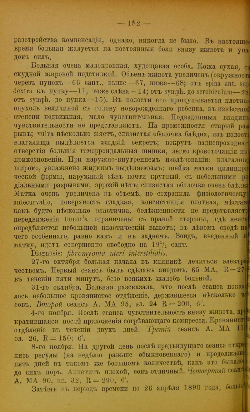 разстройства компенсации, однако, никогда не было. Въ настояще< время больная жалуется на постоянныя боли внизу живота и уиа- докъ силъ. Больная очень малокровная, худощавая особа. Кожа сухая, сі скудной жировой подстилкой. Объемъ живота увеличенъ (окружності черезъ пупокъ—66 сант., выше —67, ниже—68; отъ зріпа апі. вир аехіга къ пупку—11, тоже слѣва -14; отъ зутрп. до зсгоЪісиІит—28 отъ зутрп. до пупка—15). Въ полости его прощупывается плотна» опухоль величиной съ голову новорожденнаго ребенка, въ извѣстноі степени подвижная, мало чувствительная. Подвздошныя впадині чувствительности не представляютъ. На промежности старый раз рывъ; ѵиіуа вѣсколько зіяетъ, слизистая оболочка блѣдна, изъ полості влагалища выдѣляется жидкій секреть; вокругъ заднепроходнаг) отверстія большія геморроидальный шишки, легко кровоточащія пр прикосновеніи. При наружно-внутреннемъ изслѣдованіи: влагалищ! широко, увлажнено жидкимъ выдѣляемымъ; шейка матки цилиндра ческой формы, наружный зѣвъ почти круглый, съ небольшими ра діальными разрывами, эррозій нѣтъ; слизистая оболочка очень блѣдні Матка очень увеличена въ объемѣ, но сохранила физіологическу] апіѳсигѵаііо, поверхность гладкая, консистенція плотная, мѣстамі какъ будто нѣсколько эластична, болѣзненности не представляем передвиженія 1дітог'а ограничены съ правой стороны, гдѣ неяся опредѣляется небольшой пластическій выпотъ; въ лѣвомъ сводѣ ни чего особеннаго, равно какъ и въ заднемъ. Зондъ, введенный щ матку, идетъ совершенно свободно на 191/* сант. Біа^позіз: рЪготуота иіегг іпіегзііііаііз. 27-го октября больная начала въ клиникѣ лечиться электрц чествомъ. Первый сеансъ былъ сдѣданъ анодомъ, 65 МА, В =27) въ теченіи пяти минутъ, безо всякихъ жалобъ больной. 31-го октября. Больная разсказала, что послѣ сеанса поіа лось небольшое кровянистое отдѣленіе, державшееся нѣсколько совъ. Второй сеансъ А. МА 95, эл. 24 Е = 200, С'. 4-го ноября. Послѣ сеанса чувствительность внизу живота, щ кратившаяся послѣ приложения согрѣвающаго компресса. Кровянист отдѣленіе въ теченіи двухъ дней. Третігі сеансъ А. МА 1|| эл. 26, В = 150; 6'. 8-го ноября. На другой день послѣ предъидущаго сеанса откр лись регулы (на недѣлю раньше обыкновеннаго) и продолясалв пять дней въ такомъ же большомъ количествѣ, какъ это бывало до сихъ иоръ. Аипетитъ плохой, сонъ отличный. Четвертый се| А. МА 90, эл. 32, К = 290, 6'. Затѣмъ въ періодъ времени по 26 апрѣля 1890 года, болі