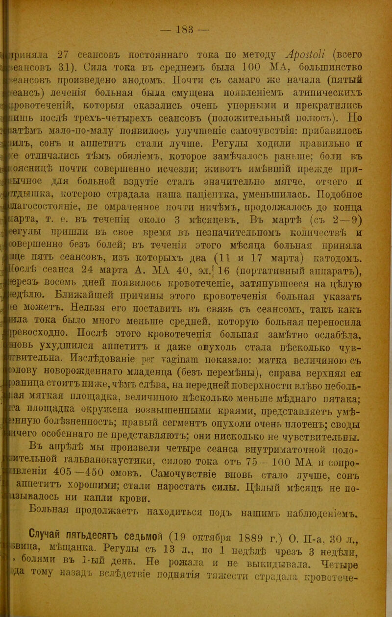 1 [риняла 27 сеаысовъ постояннаго тока по методу Арозіоіі (всего I еансовъ &1). Сила тока въ среднемъ была 100 МА, большинство ^ансовъ произведено анодомъ. Почти съ самаго же начала (пятый еансъ) леченія больная была смущена появленіемъ атипическихъ ровотеченій, которыя оказались очень упорными и прекратились ишь послѣ трехъ-четырехъ сеансовъ (положительный полюсъ). Но атѣмъ мало-по-малу появилось улучшеніе самочувствія: прибавилось илъ, сонь и аппетитъ стали лучше. Регулы ходили правильно и е отличались тѣмъ обиліемъ, которое замѣчалось раньше; боли въ оясницѣ почти совершенно исчезли; животъ имѣвшій прежде пря- ычное для больной вздутіе сталъ значительно мягче, отчего и ітдышка, которою страдала наша паціентка, уменьшилась. Подобное лагосостояніе, не омраченное почти ничѣмъ, продолжалось до конца арта, т. е. въ теченіц около 3 мѣсяпевъ. Въ мартѣ (съ 2—9) гулы пришли въ свое время въ незначительномъ количествѣ и овершенно безъ болей; въ теченіи этого мѣсяца больная приняла ще пять сеансовъ, изъ которыхъ два (11 и 17 марта) катодомъ. ослѣ сеанса 24 марта А. МА 40, эл.; 16 (портативный аппаратъ), ^ерезъ восемь дней появилось кровотеченіе, затянувшееся на цѣлую еедѣлю. Ближайшей причины этого кровотеченія больная указать <е можетъ. Нельзя его поставить въ связь съ сеансомъ, такъ какъ ла тока было много меньше средней, которую больная переносила евосходно. Послѣ этого кровотеченія больная замѣтно ослабѣла, овь ухудшился аппетитъ и даже ожухоль стала нѣсколько чув- гвительна. Изслѣдованіе рег ѵа^іпага показало: матка величиною съ >лову новорожденнаго младенца (безъ перемѣны), справа верхняя ея жница стоитъниже,чѣмъ слѣва, на передней поверхности влѣво неболь- ая мягкая площадка, величиною нѣсколько меньше мѣднаго пятака; ?а площадка окружена возвышенными краями, представляетъ умѣ- шную болѣзненность; правый сегментъ опухоли очень плотенъ; своды ічего особеннаго не представляютъ; они нисколько не чувствительны. Въ апрѣлѣ мы произвели четыре сеанса внутриматочной чоло- іительной гальванокаустики, силою тока отъ 75 - ЮО МА и сопро- івленіи 405 —450 омовъ. Самочувствіе вновь стало лучше, сонъ аппетитъ хорошими; стали наростать силы. Цѣлый мѣсяцъ не по- зывалось ни капли крови, в Вольная продолжаетъ находиться подъ нашимъ наблюденіемъ. Случай пятьдесятъ седьмой (19 октября 1889 г) О П-а 30 л івица, мѣщанка. Регулы съ 13 л., по 1 недѣлѣ чрезъ 3 недѣли' ' болями въ 2-ый День. Не рожала и не выкидывала. Четыре Да тому назадъ вслѣдствіе поднятія тяжести страдала кровотече-