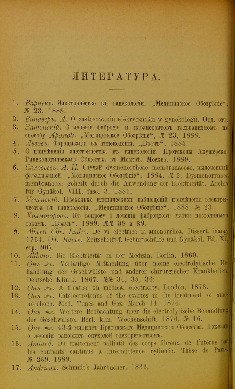 ] ЛИТЕРАТУРА. 1. Варнекъ. Электричество въ гинекологіи. „Медицинское Обозрѣніе,| № 23, 1888. 2. Винаверъ, А. О газІюзоАѵапіи еіекгусгпозсі ^ ^упекоіо&іі. Отд. отт 3. Затонскій. О леченіи фибромъ и параметритовъ гальванизмомъ п способу Аройоіі. „Медицинское Обозрѣніе, № 23, 1888. 4. Лъвовъ. Фарадизація въ гинекологіи. „Врачъ. 1885. 5. О примѣненін электричества въ гинекологіи. Протоколы Акушерско-| Гинѳкологическаго Общества въ Москвѣ. Москва. 1889. 6. Соловьевъ, А. Н. Случай сіузшепоітпеае тетЪгапасеае, вылеченны фарадизаціѳй. „Медицинское Обозрѣніе. 1884. Ж 2. Бузтепоггпае, тетЪгапасеа §-епеШ сЬгсп (Ііе Аттепскт^: йег ЕІектгісіШ. Агсігі Шг Ѳупакоі. VIII, іазс. 3. 1885. 7. Успенскій. НѢсколько клиническихъ наблюдоній примѣненія электр чѳства въ гпнѳкологіи. „Медицинское Обозрѣніе. 1888. .А? 23. 8. Холмоюровъ. Къ вопросу о лечѳніи фиброидовъ матки постоянны? токомъ. „Врачъ. 1889. 38 и 39. 9. АІЪегіі СЬг. Ьийіѵ. Бе ѵі еіесігіса іа атепоггііеа. Біззегі таи, 1764. (Я. Вауег. ХеіізсЬгііі і'. б-екііізспйКе иші Сгупакоі. Ш. л стр. 90). 10. АІіЬаив. Біе ЕІекігісіШ іп сіѳг Месіігіп. Вегііп. 1860. 11. Онъ же. Ѵог1аи%е Міііпеі1ип§- ішег теіпе еіесігоіуіізспе В Ъапс11ип§; сіег Сі-езсішйізіе ітсі аМегег сЫгиг^ізспег Кгапкпеііе; БеігізсЪе Кііпік. 1867. » 34, 35, 36: 12. Онъ же. А ігеаѣізе он тесіісаі еіѳсітісііу. Ьопгіоп. 1873. 13. Онъ же. СаіеІесігоЬішз оі Ше оѵагіез іп тііе ігеаітеиі оі апі| поггпоѳа. Мей. Тітез апсі Сі-аг. Магсіі 14. 1874. 14. Онъ же. ^ѴеіІеге ВеоЬасІійт^ йЬег сііе еіесігоіуглзсііе І-ИіашШті йѳг (хезсЬѵйЫе. Вегі. кііп. АѴосІіепзспііЧ;. 1876. № 16. 15. Онъ же. 43-Й митингъ Британскаго Медицинскаго Общества. ДокляДІ о лѳченіи раковыхъ опухолей элѳктричествомъ. 16. Атіагсі. \)и Ігаііетеиі, раШаЪТ (іоз еогрз піяеих <1е Гігіёгив Ш Іѳз соигаиіз сапііішз а іпішчшйепсе гуііппео. Тііезс <1<' Рагі^ № 239. 1889. 17. Апсігіенх. ЗсЬтШ'а ^аІігЬйсІіег. 1836.