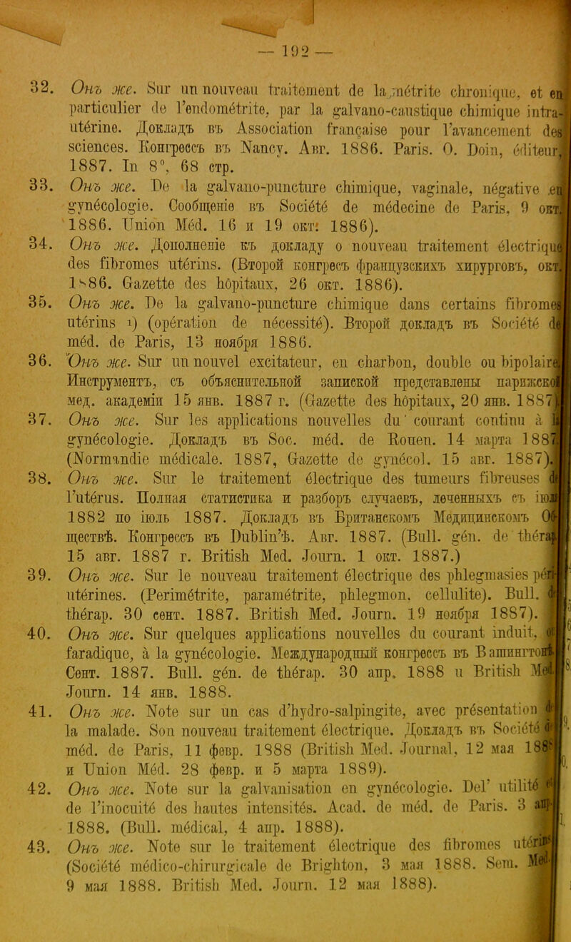 Онъ же. 8шг ип поиѵеаѵі ітаііетѳпі; сіе 1а,тёігііе спгошдие, еі ѳ рагіісиііег «о Гепсіотёігіііе, раг 1а ^аіѵапо-саизйдие сЫпщие іпіта 32. р иіёгіпе. Довладъ въ Аззосіатіоп ігапсаізе роиг Гаѵапсетепі (1 зсіепсез. Еонгрѳссъ въ Капсу. Авг. 1886. Рагів. О. Боіп, ЫіЫгі 1887. Іп 8°, 68 стр. 33. Онъ же. Ве 1а ^аіѵапо-рипсіигѳ сЫпщие, ѵа&іпаіе, пё^аііѵе А ^упёсоіо^іе. Сообщѳніѳ въ 8осіёіё <1е тёДесіпе сіе Рагіз. 9 окя 1886. Шіоп Мёоі. 16 и 19 окт: 1886). 34. Онъ же. Дополненіе къ докладу о поиѵеаи ігаііетепі ёіесігіді йѳв ііЪготез ихёгіпз. (Второй конгрѳсъ французскихъ хирурговъ, ок 1^86. Сі-агейе сіез Ъбрііжх, 26 окт. 1886). 35. Онъ же. Бе 1а ^аіѵапо-рипсіиге сЫпщие сіапз сегіаіпз йпгот иіёгіпз і) (орбгайоп сіе пёсеззііё). Второй докладъ въ 8осіёѣ6 тёоі. <1е Рагіз, 13 ноября 1886. 36. Юнъ же. 8иг ітпоиѵеі ехсіМеиг, еп сЬагЬоп, ДоиЫе ои Ыроіаіі^ Инструмента, съ объяснительной запиской представлены парижскя мед. академіи 15 янв. 1887 г. (ФааеШ сіез Ьбрііаих, 20 янв. 188Я 37. Онъ же. 8иг Іез арріісаііопз поиѵеііез (ІіГ соигапі сопііпи а 1 ^упёсоіо&іе. Докладъ въ 8ос. инМ. сіе Вопеп. 14 марта 188І (№огтап<1іе шёсіісаіе. 1887, СгагеШ (1е §тпёсо1. 15 авг. 1887)1 38. Онъ же. 8ііг 1е Ігаііетепі; еіесѣгідие сіез ітпеигз Шзгеизез Щ Гиіёгиз. Полная статистика и разборъ случаевъ, леченныхъ съ 1882 по іюль 1887. Докладъ въ Британскомъ Медицинскомъ ществѣ. Еонгрѳссъ въ ВиЫітУѣ. Авг. 1887. (ВіШ. ігёп. оѴ іЫт\ 15 авг. 1887 г. ВгШзЪ Меа. Іопт. 1 окт. 1887.) 39. Онъ же. 8иг 1е поиѵеаи ігаііешепі; ёіесігідие (іез рЫе^тазіез р ігіёгіпез. (Регітбітііе, рагатёігііе, рЫе&топ. сеІШііе). Виіі. іЬёгар. 30 сент. 1887. Вгііізп Мей. «Гоигп. 19 ноября 1887). 40. Онъ же. 8иг диеіаиез арріісаііопз поитеііез (іи соигапі іпсіиіі. іагаащие,, а 1а ^упёсоіо&іе. Международный конгрессъ въ В ашинго Сѳнт. 1887. Виіі. $ёп. сіе Шгар. 30 апр. 1888 и ВгШзЬ «Гоіігп. 14 янв. 1888. 41. Онъ же. №оіе зиг ип саз (Гпусіго-загріп&ііе, аѵес ргёзепЫіоп 1а таіасіе. 8оп поиуеаи ігаііегаепі; ёіесігідие. Докладъ въ 8осіё тёй. <Іѳ Рагіз? 11 фѳвр. 1888 (Вгііізіі Мей. «Гоигпаі, 12 мая 1 и ІІшоп ММ. 28 фѳвр. и 5 марта 1889). 42. Онъ же. ТѵГоѣѳ ѳиг 1а ^аіѵапізаііоп еп ^упёсоіо&іе. ВеГ иШ (Іе Гіпосиііё сіез Ііаиіез іпіепзііёз. Асасі. сіе тёй. сіе Рагіз. 3 -1888. (Виіі. тёсіісаі, 4 апр. 1888). 43. Онъ же. ^оіе зиг 1е ігаііетепі; ёіесігідие йея ііЬготея иіегі (8осіёіё тёсіісо-спігшрсаіе сіе Вгі&Ъіоп, 3 мая 1888. 8ет. Щ 9 мая 1888. ВгііізЬ Мей. ,Тоигп. 12 мая 1888).