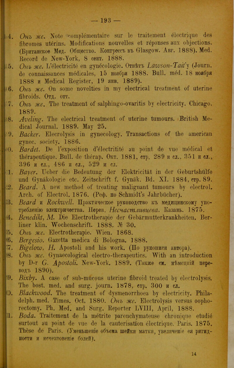 А. Онъ же. ~$оіе ^отрІёіпепЫге зиг 1е ігаііетепі ёіыіщие сіез гіЬготез иіёгіпз. МоМсаііопз поиѵеііез ві гёропзез аих оЬ)есйопз. (Британское Мѳд. Общество. Конгрессъ въ Сгіаз^олѵ. Авг. 1888). Мей. Кесогсі сіе Жетс-Уогк, 8 сент. 1888. -5. Онъ же. І/ё1есігісііё еп §упёсо1о$іе. Отвѣтъ Ьагѵзоп-Тагі^ (<Гоигп. Йе сопваіззапсез тёсіісаіез, 15 ноября 1888. Виіі. тёсі. 18 ноября 1888 и Месіісаі Ве§'ізіег, 19 янв. 1889). '6. Онъ же. Оп зоте поѵеШез іп ту еіесѣгісаі ігеаітепі; оі иіегіпе йЪгоі<І8. Отд. отт. 7. Онъ же. ТЬе ігеаітепі; оі 8а1рЬіп§'о-оѵагііІ8 Ьу еіесѣгісіѣу. СЬіса^о. 1889. :8. Аѵеііщ. ТЬе еіесѣгісаі ігеайпепі оі* иіегіпе йітоигз. ВгШзЬ Ме- сіісаі «Гоигпаі. 1889. Мау 25. 9. Васкег. Е1есго1у8І8 іп §упесо1о§-у. Тгапзасііопз оі* іЬе атегісап ^упес. зосіеіу. 1886. <0. ВагЫ. Бе ГехрозШоп (Гёіесігііііё аи роіпі сіе ѵие тёсіісаі еі іЬёгареиіідие. Виіі. сіе іЬёгар. Окт. 1881, стр. 289 и сл.. 351 и сл., 396 и сл., 486 и сл., 529 и сл. I. Вауег. ІГеЬег сііе Вейеиіип^ йег Еіекѣгісіѣаі іп сіег СгеЬигізЬйІіе ипсі Сгупако1о§-іе еіс. йеіізсЬгій і, Сгупак. В<1. XI. 1884, стр. 89. :2. Веагй. А це^ теІЬоЛ оі* ігеаііп^ таіі^папі йтюигз Ьу еіесігоі. АгсЬ. о$ Еіесѣгоі. 1876. (Реф. по 8сЬтШ'з .ІаЬгЬіісЬег). Щ. Веагд, и Коскгѵеіі. Практическое руководство къ медицинскому упо- треблений электричества. Перѳв. Несчасшливцева. Казань. 1875. 4. ВепесІіЫ, М. Біе ЕІесігоіЬегаріе Лег &еЬагтийегкгапкЬеііеп. Вег- Ііпег кііп. ШсЬепзсЬпй. 1888. № 30. 85. Онъ же. ЕІесігоіЬегаріе. ѴѴіеп. 1868. '6. Вег^езіо. СгагеШ тесііса сіі Воіо&па. 1888. 7. Вщеіоѵо, Н. Арозіоіі апсі ЬІ8 тсогк. (По рукописи автора). 8В. Онъ же. Оупаесоіо^ісаі еІесіго-іЬегареиіісз. ѴѴііЬ ап іпіхосіисііоп Ьу Б-г С. Арозіоіг. №е\ѵ-Уогк. 1889. (Также см. нѣмецкій пере- водъ 1890). 99. ВіхЬу. А сазе оі зиЬ-тисоиз иіегіпе йЬгоісІ ігеаіесі Ьу еіесігоіузіз. ТЬе Ьозі. тесі. апсі зиг^. ^оигп. 1878, стр. 300 и сл. . ВІасЬшооі. ТЬе ігеаішепі; о$ сІузтепоггЬоеа Ьу еіесігісііу. РЬіІа- (ІеІрЬ. тесі. Тітез. Осі 1880. Онъ же. Еіесігоіузіз ѵегзиз оорііо- гесііоту. РЬ. МесІ. апсі 8иг§-. Кѳроііег ЬУІІІ, Аргіі, 1888. II. Восіа. Тгаііетепі сіе 1а тёігііе рагепсЬутаіеиве сЬгопіцие еіисііё зигіоиі; аи роіпѣ сіе ѵие (1е 1а саиіегізаііоп ёіесігідие. Рагіз. 1875. ТЬёзе сіе РагІ8. (Уменьшеніе объема шейки матки, увѳдиченіе ѳя ригид- ности и исчезиовеніе болей). и